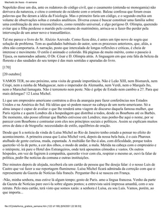 Machado de Assis - A semana

Napoleão disse um dia, ante os redatores do código civil, que o casamento (entenda-se monogamia) não
derivava da natureza, e citou o contraste do ocidente com o oriente. Balzac confessa que foram essas
palavras que lhe deram a idéia da Fisiologia. Mas o primeiro faria um código, e o segundo enchia um
volume de observações soltas e estudos analíticos. Diversa cousa é buscar constituir uma família sobre
uma combinação de atos irreconciliáveis, como remédio universal, e algo perigoso D. Olímpia, querendo
evitar que a filha perdesse o marido pelo costume do matrimônio, arrisca-se a fazer-lho perder pela
intervenção de um amor novo e transatlântico.
Tal me parece o livro do Sr. Aluízio Azevedo. Como ficou dito, é antes um tipo novo de sogra que
solução de problema. Tem as qualidades habituais do autor, sem os processos anteriores, que, aliás, a
obra não comportaria. A narração, posto que intercalada de longas reflexões e críticas, é cheia de
interesse e movimento. O estilo é animado e colorido. Há páginas de muito mérito, como o passeio à
Tijuca, os namorados adiante, O Dr. César e D. Olímpia atrás. A linguagem em que esta fala da beleza da
floresta e das saudades do seu tempo é das mais sentidas e apuradas do livro.
[170]
[20 outubro]
VAMOS TER, no ano próximo, uma visita de grande importância. Não é Leão XIII, nem Bismarck, nem
Crispi, nem a rainha de Madagascar, nem o imperador da Alemanha, nem Verdi, nem o Marquês Ito,
nem o Marechal Iamagata. Não é terremoto nem peste. Não é golpe de Estado nem cambio a 27. Para que
mais delongas? 12 Luísa Michel.
Li que um empresário americano contratou a diva da anarquia pare fazer conferências nos Estados
Unidos e na América do Sul. Há idéias que só podem nascer na cabeça de um norte-americano. Só a
alma ianque é capaz de avaliar o que lhe renderá uma viagem de discurso daquela famosa mulher, que
Paris rejeita e a quem Londres dá a hospedagem que distribui a todos, desde os Bourbons até os Barbès.
De momento, não posso afirmar que Barbès estivesse em Londres; mas ponho-lhe aqui o nome, por se
parecer com Bourbons e contrastar com eles nos princípios sociais e políticos. Assim se explicam muitos
erros de data e de biografia: necessidades de estilo, equilíbrios de oração.
Desde que li a notícia da vinda de Luísa Michel ao Rio de Janeiro tenho estado a pensar no efeito do
acontecimento. A primeira cousa que Luísa Michel verá, depois da nossa bela baía, é o cais Pharoux
atulhado de gente curiosa, muda, espantada. A multidão far-lhe-á alas, com dificuldade, porque todos
quererão vê-la de perto, a cor dos olhos, o modo de andar, a mala. Metida na cabeça com o empresário e
o intérprete, irá pare o Hotel dos Estrangeiros, onde terá aposentos cômodos e vastos. Os outros
hóspedes, em vez de fugirem à companhia, quererão viver com ela, respirar o mesmo ar, ouvi-la falar de
política, pedir-lhe notícias da comuna e outras instituições.
Dez minutos depois de alojada, receberá ela um cartão de pessoa que lhe deseja falar: é o nosso Luís de
Castro que vai fazer a sue reportagem fluminense. Luísa Michel ficará admirada da correção com que o
representante da Gazeta de Notícias fala francês. Perguntar-lhe-á se nasceu em França.
-Não, minha senhora, mas estive lá algum tempo; gosto de Paris. amo a língua francesa. Venho da parte
da Gazeta de Notícias pare ouvi-la sobre alguns pontos; a entrevista sairá impressa amanhã, com o seu
retrato. Pelo meu cartão, terá visto que somos xarás: a senhora é Luísa, eu sou Luís. Vamos, porém, ao
que importa...

file:///C|/site/livros_gratis/a_semana.htm (122 of 199) [6/9/2001 22:36:53]

 