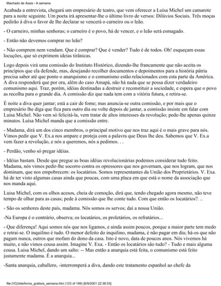 Machado de Assis - A semana

Acabada a entrevista, chegará um empresário de teatro, que vem oferecer a Luísa Michel um camarote
para a noite seguinte. Um poeta irá apresentar-lhe o último livro de versos: Dilúvios Sociais. Três moças
pedirão à diva o favor de lhe declarar se vencerá o carneiro ou o leão.
- O carneiro, minhas senhoras; o carneiro é o povo, há de vencer, e o leão será esmagado.
- Então não devemos comprar no leão?
- Não comprem nem vendam. Que é comprar? Que é vender? Tudo é de todos. Oh! esqueçam essas
locuções, que só exprimem ideias tirânicas.
Logo depois virá uma comissão do Instituto Histórico, dizendo-lhe francamente que não aceita os
princípios que ela defende, mas, desejando recolher documentos e depoimentos para a história pátria
precisa saber até que ponto o anarquismo e o comunismo estão relacionados com esta parte da América.
A diva responderá que por ora, além do caso Amapá, não há nada que se possa dizer verdadeiro
comunismo aqui. Traz, porém, idéias destinadas a destruir e reconstituir a sociedade, e espera que o povo
as recolha para o grande dia. A comissão diz que nada tem com a vitória futura, e retira-se.
É noite a diva quer jantar; está a cair de fome; mas anuncia-se outra comissão, e por mais que o
empresário lhe diga que fica para outro dia ou volte depois de jantar, a comissão insiste em falar com
Luísa Michel. Não vem só felicitá-la, vem tratar de altos interesses da revolução; pede-lhe apenas quinze
minutos. Luísa Michel manda que a comissão entre.
- Madama, dirá um dos cinco membros, o principal motivo que nos traz aqui é o mais grave para nós.
Vimos pedir que V. Ex.a nos ampare e proteja com a palavra que Deus lhe deu. Sabemos que V. Ex.a
vem fazer a revolução, e nós a queremos, nós a pedimos. . .
- Perdão, venho só pregar idéias.
- Idéias bastam. Desde que pregue as boas idéias revolucionárias podemos considerar tudo feito.
Madama, nós vimos pedir-lhe socorro contra os opressores que nos governam, que nos logram, que nos
dominam, que nos empobrecem: os locatários. Somos representantes da União dos Proprietários. V. Exa.
há de ter visto algumas casas ainda que poucas, com uma placa em que está o nome da associação que
nos manda aqui.
Luisa Michel, com os olhos acesos, cheia de comoção, dirá que, tendo chegado agora mesmo, não teve
tempo de olhar para as casas; pede à comissão que lhe conte tudo. Com que então os locatários?. ..
- São os senhores deste país, madama. Nós somos os servos; daí a nossa União.
-Na Europa é o contrário, observa; os locatários, os proletários, os refratários...
- Que diferença! Aqui somos nós que nos ligamos, e ainda assim poucos, porque a maior parte tem medo
e retrai-se. O inquilino é tudo. O menor defeito do inquilino, madama, é não pagar em dia; há-os que não
pagam nunca, outros que mofam do dono da casa. Isto é novo, data de poucos anos. Nós vivemos há
muito, e não vimos cousa assim. Imagine V. Exa. - Então os locatários são tudo? - Tudo e mais alguma
cousa. Luisa Michel, dando um salto: -- Mas então a anarquia está feita, o comunismo está feito
justamente madama. É a anarquia...
-Santa anarquia, caballero, -interromperá a diva, dando este tratamento espanhol ao chefe da

file:///C|/site/livros_gratis/a_semana.htm (123 of 199) [6/9/2001 22:36:53]

 