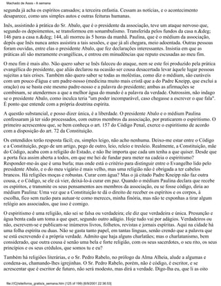 Machado de Assis - A semana

segunda já acha os espíritos cansados; a terceira enfastia. Cessam as notícias, e o acontecimento
desaparece, como uns simples autos e outras feituras humanas.
Inês, assistindo à prática do Sr. Abalo, que é o presidente da associação, teve um ataque nervoso que,
segundo os depoimentos, se transformou em sonambulismo. Transferida pelos fundos da casa n.&deg;
146 para a casa n.&deg; 144, ali morreu às 5 horas da manhã. Paulina, que é o médium da associação,
depôs que Inês nunca antes assistira a tais sessões, e que já ali chegara, meio adoentada. Outras pessoas
foram ouvidas, entre elas o presidente Abalo, que fez declarações interessantes. Insistia em que as
práticas ali são meramente evangélicas, e entrou em minudências que reputo escusadas ao meu fim.
O meu fim é mais alto. Não quero saber se Inês faleceu do ataque, nem se este foi produzido pela prática
evangélica do presidente, que aliás declarou na ocasião ser cousa desacertada levar àquele lugar pessoas
sujeitas a tais crises. Também não quero saber se todas as moléstias, como diz o médium, são curáveis
com um pouco d'água e um padre-nosso (medicina muito mais cristã que a do Padre Kneipp, que exclui a
oração) ou se basta este mesmo padre-nosso e a palavra do presidente; ambas as afirmações se
combinam, se atendermos a que a melhor água do mundo é a palavra da verdade. Outrossim, não indago
se o presidente Abalo, como inculca teria "um poder incomparável, caso chegasse a escrever o que fala".
É ponto que entende com a própria doutrina espírita.
A questão substancial, e posso dizer única, é a liberdade. O presidente Abalo e o médium Paulina
confessaram já ter sido processados, com outros membros da associação, por praticarem o espiritismo. O
primeiro acrescentou que, se bem conheça o art. 157 do Código Penal, exerce o espiritismo de acordo
com a disposição do art. 72 da Constituição.
Os entendidos terão resposta fácil; eu, simples leigo, não acho nenhuma. Deixo-me estar entre o Código
e a Constituição, pego de um artigo, pego de outro, leio, releio e tresleio. Realmente, a Constituição, mãe
do Código, acaba com a religião do Estado, e não lhe importa que cada um tenha a que quiser. Desde que
a porta fica assim aberta a todos, em que me hei de fundar para meter na cadeia o espiritismo?
Responder-me-ás que é uma burla; mas onde está o critério para distinguir entre o Evangelho lido pelo
presidente Abalo, e o do meu vigário é mais velho, mas uma religião não é obrigada a ter cabelos
brancos. Há religiões moças e robustas. Curar com água? Mas o já citado Padre Kneipp não faz outra
cousa, e o Código, se ele cá vier, deixá-lo-á curar em paz. Quando o médium Paulina declara que recebe
os espíritos, e transmite os seus pensamentos aos membros da associação, eu se fosse código, diria ao
médium Paulina: Uma vez que a Constituição te dá o direito de receber os espíritos e os corpos, à
escolha, fico sem razão para autuar-te como mereces, minha finória, mas não te exponhas a tirar algum
relógio aos associados, que isso é comigo.
O espiritismo é uma religião, não sei se falsa ou verdadeira; ele diz que verdadeira e única. Presunção e
água benta cada um toma a que quer, segundo outro adágio. Hoje tudo vai por adágios. Verdadeiros ou
não, escrevem-se e publicam-se inúmeros livros, folhetos, revistas e jornais espíritas. Aqui na cidade há
uma folha espírita ou duas. Não se gasta tanto papel, em tantas línguas, senão crendo que a palavra que
se está escrevendo é a própria verdade. Admito que haja alguns charlatães; mas o charlatanismo, bem
considerado, que outra cousa é senão uma bela e forte religião, com os seus sacerdotes, o seu rito, os seus
princípios e os seus crédulos, que somos tu e eu?
Também há religiões literárias, e o Sr. Pedro Rabelo, no prólogo da Alma Alheia, alude a algumas e
condena-as, chamando-lhes igrejinhas. O Sr. Pedro Rabelo, porém, não é código, é escritor, e se
acrescentar que é escritor de futuro, não será modesto, mas dirá a verdade. Digo-lha eu, que li as oito
file:///C|/site/livros_gratis/a_semana.htm (125 of 199) [6/9/2001 22:36:53]

 
