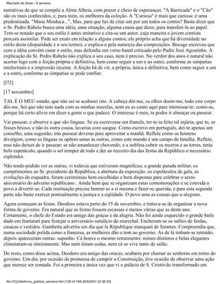 Machado de Assis - A semana

narrativas de que se compõe a Alma Alheia, com prazer e cheio de esperanças. "A Barricada" e o "Cão"
são os mais conhecidos, e, para mim, os melhores da coleção. A "Curiosa" é mais que curiosa: é uma
predestinada. "Mana Minduca...", Mas, para que hei de citar um por um todos os contos? Basta dizer que
o Sr. Pedro Rabelo busca uma idéia, uma situação, alguma cousa que dizer, para transferi-la ao papel.
Tem-se notado que o seu estilo é antes imitativo e cita-se um autor, cuja maneira o jovem contista
procura assimilar. Pode ser exato em relação a alguns contos; ele próprio acha que há diversidade no
estilo desta (disparidade é o seu termo), e explica-a pela natureza das composições. Bocage escreveu que
com a idéia convém casar o estilo, mas defendia um verso banal criticado pelo Padre José Agostinho. A
explicação do Sr. Pedro Rabelo não explica o seu caso, nem é preciso. No verdor dos anos é natural não
acertar logo com a feição própria e definitiva, bem como seguir a um e ao outro, conforme as simpatias
intelectuais e a impressão recente. A feição há de vir, a própria, única e definitiva, bem como seguir a um
e a outro, conforme as simpatias se pode confiar.
[l72]
[17 novembro]
TAL É O MEU estado, que não sei se acabarei isto. A cabeça dói-me, os olhos doem-me, todo este corpo
dói-me. Sei que não tens nada com as minhas mazelas, nem eu as conto aqui pare interessar-te; conto-as,
porque há certo alívio em dizer a gente o que padece. O interesse é meu, tu podes ir almoçar ou passear.
Vai passear, e observe o que são línguas. Se eu escrevesse em francês, ter-te-ia feito tal injúria, que tu, se
fosses brioso, e não és outra cousa, lavarias com sangue. Como escrevo em português, dei-te apenas um
conselho, uma sugestão; irás passear deveras pare aproveitar a manhã. Reflete como os homens
divergem, como as línguas se opõem umas às outras, como este mundo é um campo de batalha. Reflete,
mas não deixes de ir passear; se não amanhecer chovendo, e a neblina cobrir os morros e as torres, terás
belo espetáculo, quando o sol romper de todo e der ao terceiro dia das festas da República o necessário
esplendor.
Não tendo podido ver as outras, vi todavia que estiveram magnificas; a grande parada militar, os
cumprimentos ao Sr. presidente da República, a abertura da exposição, os espetáculos de gala, as
evoluções da esquadra, foram cerimônias bem escolhidas e bem dispostas pare celebrar o sexto
aniversário do advento republicano . Ainda bem que se organizam estas comemorações e se convida o
povo a divertir-se. Cada instituição precise honrar-se a si mesma e fazer-se querida, e pare esta segunda
parte não baste exercer pontualmente a justiça e a eqüidade. O povo ama as cousas que o alegram.
Agora começam as festas. Deodoro estava perto do 15 de novembro, e tratava-se de organizar a nova
forma de governo. Era natural que as festas fossem escassas e menos várias que as deste ano.
Certamente, o chefe do Estado era amigo das graças e da alegria. Não foi ainda esquecido o grande baile
dado em Itamarati pare festejar o aniversário natalício do marechal. Encheram-se os salões de fardas,
casacas e vestidos. Gambetta advertiu um dia que la République manquait de femmes. Compreendia que,
numa sociedade polida como a francesa, as mulheres dão o tom ao governo. As de lá tinham-se retraído;
depois apareceram outras. suponho. Cá houve o mesmo retraimento; nomes distintos e belas elegantes
eliminaram-se inteiramente. Mas nem foram sodas, nem cá se vive tanto de salão.
De resto, como disse acima, Deodoro era amigo das oracas; acabaria por chamar as senhoras em torno do
governo. Um dia. por ocasião da promessa de cumprir a Constituição, tive ocasião de observar uma ação
que merece ser contada. Foi a primeira e única vez que vi o palácio de S. Cristóvão transformado em

file:///C|/site/livros_gratis/a_semana.htm (126 of 199) [6/9/2001 22:36:53]

 
