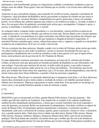 Machado de Assis - A semana

parlamento e mal transformado, porque os congressistas, acabada a constituinte. mudaram-se pare as
antigas cases da cidade. Pouca gente; mais nas tribunas que no recinto, e no recinto mais cadeiras que
ocupantes.
Anunciou-se que o presidente chegara, uma comissão foi recebê-lo à porta, enquanto o presidente do
Congresso,- atual presidente da República,-descia gravemente os degraus do estrado em que estava a
mesa pare recebe-lo. Assomou Deodoro, cumprimentou em geral e guiou pare a mesa; em caminho,
porém, viu na tribuna das senhoras algumas que conheci a,-ou conhecia-as todas,-e , levando os dedos à
boca, fez um gesto cheio de galanteria, acentuado pelo sorriso que o acompanhou. Comparai o gesto, a
pessoa, a solenidade, o momento político, e concluí.
Eu comparei tudo-e comparei ainda o presidente e o vice-presidente. Aquele proferia as palavras do
compromisso com a voz clara e vibrante, que reboou na vasta sala. Desceu depois com o mesmo aprumo,
e saiu. A entrada do vice-presidente teve igual cerimonial, mas diferiu logo nas palmas das tribunas, que
foram cálidas e numerosas, ao contrário das que saudaram a chegada do primeiro magistrado. O
marechal Floriano caminhou pare a mesa, cabeça baixa passo curto e vagaroso, e quando teve de proferir
as palavras do compromisso, fê-lo em voz surda e mal ouvida.
Tal era o contraste das duas naturezas. Quando o poder veio às mãos de Floriano, pelas razões que todos
vós sabeis melhor que eu, pois todos os políticos, vieram os sucessos do princípio do ano, que se
prolongaram e desdobraram até à revolta de setembro e toda a mais guerra civil, que só agora achou
termo, neste primeiro ano do governo do Sr. Dr. Prudente de Morais.
O corpo diplomático acentuou anteontem esta circunstancia, por boca do Sr. ministro dos Estados
Unidos, no discurso com que apresentou ao honrado presidente da República as sues felicitações e de
seus colegas. O governo que terminou há um ano, só pôde cuidar da guerra; o que então começou,
devolvendo a paz aos homens, pôde iniciar de vez as festas novembrinas... Novembrinas saiu-me da
pena, por imitação das festas maias dos argentinos, que a 25 de maio, data da independência; mas não há
mister nomes pare fazer festas brilhantes; a questão é fazê-las nacionais e populares.
São obras de paz. Obra de paz é a exposição industrial que se inaugurou sexta-feira, e vai ficar aberta por
muitos dias, mostrando ao povo desta cidade o resultado do esforço e do trabalho nacional desde o
alfinete até à locomotiva. Depressa esquecemos os males, ainda bem. Esto que pode ser um perigo em
certos caves, é um grande benefício quando se trata de restaurar a nação.
[173]
[1 dezembro]
IMAGINO o que se terá passado em Paris, quando Dumas Filho morreu. Uma das quarenta... Não
cuideis que falo das cadeiras da Academia. Este mundo não se compõe só de cadeiras acadêmicas;
também há nele interpelações parlamentares, e dizem que o recente ministério tem já de responder a
cerca de quarenta, ou sessenta. Refiro-me justamente às interpelações. Uma delas verificou-se depois da
morte de Dumas Filho. O interpelante oprimiu naturalmente o ministério, o ministério sacudiu o
interpelante, tudo com o cerimonial de costume, apartes, gritos e protestos; vieram os votos: o ministério
teve a grande maioria deles. Nada disso tirou à cidade esta idéia única: Dumas Filho morreu. Dumas
Filho morreu. Homens, mulheres, fidalgas e burguesas falaram deste óbito como do de um príncipe
qualquer. Não há já damas das camélias; ele mesmo disse que a mulher que lhe serviu de modelo ao
personagem de Margarida Gautier foi uma das últimas que tiveram coração. Podia parecer paradoxo ou
file:///C|/site/livros_gratis/a_semana.htm (127 of 199) [6/9/2001 22:36:53]

 