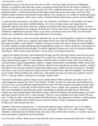 Machado de Assis - A semana

presunção de moço se ele não escrevesse isto em 1867, vinte anos depois da morte de Margarida.
Demais, se as palavras dão idéia das cousas, a segunda metade deste século não chega a conhecer a
primeira. Cortesãs, ou o que quer que elas eram em 1847, acabaram horizontais, nome que é, por Si, um
programa inteiro, e é mais possível que já lhes hajam dado outro nome mais exato e mais cru. Não
faltarão, porém, mulheres nem homens, tantas figuras vivas, criadas por ele, tiradas do mundo que passa,
para a cena que perpetua. Todos esses, e todos os demais falaram desta morte como de um luto público.
A moda passará como passou a de Dumas pai, a de Lamartine, a de Musset, a de Stendhal, a de tantos
outros, para tornar mais tarde e definitivamente. Ás vezes, o eclipse chega a ser esquecimento e
ingratidão. Musset,-que Heine dizia ser o primeiro poeta lírico da França,-pedia aos amigos, em belos
versos, que lhe plantassem um salgueiro ao pé da cova. Possuo umas lascas e folhas do salgueiro que está
plantado na sepultura do autor das Noites, e que Artur Azevedo me trouxe em 1883; mas não foram
amigos que o plantaram, não foram sequer franceses, foi um inglês.
Parece que, indo fazer a visita aos mortos, doeu-lhe não ver ali o arbusto pedido e cumprir-se o desejo do
poeta. Donde se conclui que os ingleses nem sempre ficam com a ilha da Trindade. Há deles que dão
para amar os poetas e seus suspiros. Também os há que, por amor das musas, fazem-se armar soldados.
Um deles quando os gregos bradaram pela independência, pegou em si para ir ajudá-los e não chegou ao
fim; morreu de doença em Missolonghi. Era par de Inglaterra; chamava-se, creio, eu Georges Gordon
Noel Byron. Tinha escrito muitos poemas e versos soltos e feito alguns discursos.
A glória veio depois da moda, e pôs Dumas pai no lugar que lhe cabe neste século, como fez aos outros
seus rivais. Cada gênio recebeu a sua palma. Se a moda fizer a Dumas filho o mesmo que aos outros, o
tempo operará igual resgate, e os dous Dumas encherão juntos o mesmo século. Rara vez se dará uma
sucessão destas, a glória engendrando a glória, o sangue transmitindo a imortalidade. Sabeis muito bem
que, nem por ser filho, o Dumas, que ora faleceu, deixou de ser outra pessoa no teatro, grande e original.
Entendeu o teatro de outra maneira, fez dele uma tribuna, mas o pintor era assaz consciente e forte para
não deixar ao pé ou de envolta com a lição de moral ou filosofia uma cópia da sociedade e dos homens
do seu tempo. Dizem também que o filho pôs a vida natural em cena, mas disso já se gabava o pai em
1833, e creio que ambos, cada qual no seu tempo, tinham razão.
Nem por ter saboreado a glória a largos sorvos, perdeu Dumas filho a adoração que tinha ao pai. Ao
velho chegaram a chamar por troça "o pai Dumas". O filho, ao referi-lo, conta uma reminiscência dos
sete anos. Era a noite da primeira representação de Carlos VII. Não entendeu nem podia entender nada
do que via e ouvia. A peça caiu. O autor saiu do teatro, triste e calado, com o pequeno Alexandre pela
mão, este amiudando os passinhos para poder acompanhar as grandes pernadas do pai. Mais tarde,
sempre que saía da representação das próprias peças, coberto de aplausos, não podia esquecer, ao tornar
para casa, aquela noite de 1831, e dizia consigo: "Pode ser, mas eu preferia ter escrito Carlos VII, que
caiu." Conheceis todo o resto desse prefácio do Filho Natural, não esquecestes a famosa e célebre página
em que o autor da Dama das Camélias faia ao autor de Antony: "Então começastes esse trabalho
ciclópico que dura há quarenta anos..."
Também o dele durou quarenta anos. A mais de um espantou agora a notícia dos seus 71 de idade; e
ainda anteontem, em casa de um amigo, dizia este com graça: "então lá se foi o velho Dumas." Todos
tínhamos o sentimento de um Dumas moço, tão moço como a Darna das Camélias. A verdade é que um e
outro guardaram o segredo da eterna juventude.
Lá se foi toda a crônica. Relevai-me de não tratar de outros assuntos; este prende ainda com o tempo da
file:///C|/site/livros_gratis/a_semana.htm (128 of 199) [6/9/2001 22:36:53]

 