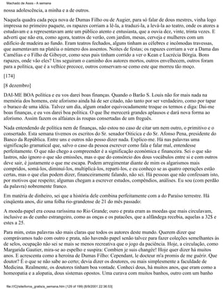 Machado de Assis - A semana

nossa adolescência, a minha e a de outros.
Naquela quadra cada peça nova de Dumas Filho ou de Augier, para só falar de dous mestres, vinha logo
impressa no primeiro paquete, os rapazes corriam a lê-la, a traduzi-la, a levá-la ao teatro, onde os atores a
estudavam e a representavam ante um público atento e entusiasta, que a ouvia dez, vinte, trinta vezes. E
adverti que não era, como agora, teatros de verão, com jardim, mesas, cerveja e mulheres com um
edifício de madeira ao fundo. Eram teatros fechados, alguns tinham as célebres e incômodas travessas,
que aumentavam na platéia o número dos assentos. Noites de festas; os rapazes corriam a ver a Dama das
Camélias e o Filho de Giboyer, como seus pais tinham corrido a ver o Kean e Lucrécia Bórgia. Bons
rapazes, onde vão eles? Uns seguiram o caminho dos autores mortos, outros envelhecem, outros foram
para a política, que é a velhice precoce, outros conservam-se como este que morreu tão moço.
[174]
[8 dezembro]
DAI-ME BOA política e eu vos darei boas finanças. Quando o Barão S. Louis não for mais nada na
memória dos homens, este aforismo ainda há de ser citado, não tanto por ser verdadeiro, como por tapar
o buraco de uma idéia. Talvez um dia, algum orador equivocadamente troque os termos e diga: Dai-me
boas finanças, e eu vos darei boa política. O que lhe merecerá grandes aplausos e dará nova forma ao
aforismo. Assim fazem os alfaiates às roupas consertadas de um freguês.
Nada entendendo de política nem de finanças, não estou no caso de citar um nem outro, o primitivo e o
consertado. Esta semana tivemos os escritos do Sr. senador Oiticica e do Sr. Afonso Pena, presidente do
Banco da República. Entre uns e outros não posso dizer nada. Explico-me. Há nas palavras uma
significação gramatical que, salvo o caso da pessoa escrever como fala e falar mal, entendesse
perfeitamente. O que não chego a compreender é a significação económica e financeira. Sei o que são
lastros, não ignoro o que são emissões, mas o que do consórcio dos dous vocábulos entre si e com outros
deve sair, é justamente o que me escapa. Podem arregimentar diante de mim os algarismos mais
compridos, somá-los, diminuí-los, multiplicá-los, reparti-los, e eu conheço se as quatro operações estão
certas, mas o que elas podem dizer, financeiramente falando, não sei. Há pessoas que não confessam isto,
por motivos que respeito; algumas chegam a escrever estudos, compêndios, análises. Eu sou (com perdão
da palavra) nobremente franco.
Em matéria de dinheiro, sei que a história dele combina perfeitamente com a do Paraíso terrestre. Há
cinqüenta anos, diz uma folha rio-grandense de 21 do mês passado:
A moeda-papel era cousa raríssima no Rio Grande; ouro e prata eram as moedas que mais circulavam,
inclusive as de cunho estrangeiro, como as onças e os patacões, que a alfândega recebia, aquelas a 32$ e
estes a 25.
Para mim, estas palavras são mais claras que todos os autores deste mundo. Querem dizer que
comprávamos tudo com outro e prata, não havendo papel senão talvez para fazer coleções semelhantes às
de selos, ocupação não sei se mais se menos recreativa que o jogo da paciência. Hoje, a circulação, como
Margarida Gautier, mira-se ao espelho e suspira: Combien je suis changée! Hoje quer dizer há muitos
anos. E acrescenta como a heroína de Dumas Filho: Cependant, le docteur m'a promis de me guérir. Que
doutor? É o que se não sabe ao certo; devia dizer os doutores, ou mais simplesmente a faculdade de
Medicina. Realmente, os doutores tinham boa vontade. Conheci dous, há muitos anos, que eram como a
homeopatia e a alopatia, dous sistemas opostos. Uma curava com muitos banhos, outro com um banho
file:///C|/site/livros_gratis/a_semana.htm (129 of 199) [6/9/2001 22:36:53]

 