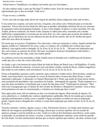 Machado de Assis - A semana

- Afinal temos o Tannhäuser; eu conheço um trecho, que ouvi há tempos...
- Eu não conheço nada, e quer que lhe diga? É melhor assim. Faço de conta que assisto à primeira
representação que se deu no mundo. Tudo novo.
- O que eu ouvi, é soberbo.
- Creio; mas não me diga nada, deixe-me virgem de opiniões, Quero julgar por mim, mal ou bem...
E iria sentar-me e esperar, um tanto nervoso, irrequieto, sem atinar com o binóculo para a revista dos
camarotes. Talvez nem levasse binóculo; diria que as grandes solenidades artísticas devem ser estremes
de quaisquer outras preocupações humanas. A arte é uma religião. O gênio é o sumo sacerdote. Em vão,
Amália, posta no camarote, em frente à mãe, lançaria os olhos para mim, assustada com a minha
indiferença e perguntando a si mesma que me teria feito. Eu, teso, espero que as portas do templo se
abram, que as harmonias do céu me chamem aos pés do divino mestre; não sei de Amália não quero
saber dos seus olhos de turquesa.
Era assim que eu ouviria o Tannhäuser. Nos intervalos, visita aos camarotes e crítica. Aquela entrada dos
fagotes, lembra-se? Admirável! Os coros, o duo, os violinos, oh! o trabalho dos violinos que cousa
adorável, com aquele motivo obrigado: lá, lá, lá tra, lá, lá, lá, tra, lá, lá. . . Há neste ato inspirações que
são, com certeza, as maiores do século. De resto, os próprios franceses emendaram a mão dando a
Wagner o preito que lhe cabe, como um criador genial...
As senhoras ouvem-me encantadas; a linda Amália sente-se honrada com a indiferença de há pouco,
vendo que ela e a arte são o meu culto único.
Ao fundo, o pai e um homem de suíças falam da fusão do Banco do Brasil com o da República. O irmão,
encostado à divisão do camarote, conversa com uma dama vizinha, casada de fresco, ombros magníficos.
Que tenho eu com ombros, nem com bancos? Lá, lá, lá, tra, lá, lá, lá, tra, lá, lá . . .
Feitas as despedidas, passaria a outro camarote, para continuar a minha crítica. Dous homens, sempre ao
fundo, conversam baixo, um recitando os versos de Garrett sobre a Guerra das Duas Rosas, o outro
esperando a aplicação. A aplicação é a Câmara Municipal de S. Paulo, que acaba de tomar posse solene,
com assistência do presidente e dos secretários do Estado... Interrupção do segundo: "Pode comparar-se o
caso dos dous secretários à conciliação que o poeta fez das duas rosas?" Explicação do primeiro: "Não;
refiro-me à inauguração que a Câmara fez dos retratos de Deodoro e Benjamim Constante. Uniu os dous
rivais póstumos em uma só comemoração, e a história ou a lenda que faça o resto".
Não espero pelo resto; falo às senhoras no duo e na entrada dos fagotes. Bela entrada de fagotes. Os
coros admiráveis, e o trabalho dos violinos simplesmente esplêndido. Hão de ter notado que a música
reproduz perfeitamente a lenda, como o espelho a figura; prendem-se ambas em uma só inspiração
genial. Aquele motivo obrigado dos violinos é a mais bela inspiração que tenho ouvido: lá, lá, lá, tra, lá,
lá, lá, tra...
Terceiro camarote, violinos, fagotes, coros e o duo. Pormenores técnicos. Ao fundo, dous homens, que
falam de um congresso psicológico em Chicago, dizem que os nossos espíritas vão ter ocasião de
aparecer, porque o convite estende-se a eles. Tratar-se-á não só dos fenômenos psicofísicos, como sejam
as pancadas, as oscilações em mesas, a escrita, e outras manifestações espíritas, como ainda da questão
da vida futura. Um dos interlocutores declara que os únicos espíritas que conhece, são dous, moram ao pé

file:///C|/site/livros_gratis/a_semana.htm (13 of 199) [6/9/2001 22:36:52]

 
