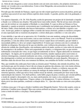 Machado de Assis - A semana

só. Além de não chegarem a curar a nossa doente com um nem com muitos, eles próprios morreram, e a
doente vai vivendo com a sua tuberculose. Como a triste Margarida, esta acrescenta no mesmo
monólogo: l'aurai patience.
Provado que não entendo de finanças, espero que me não exijam igual prova acerca da poética, posto que
a política seja acessível aos mais ínfimos espíritos deste mundo. A questão, porém, não é de graduação, é
de criação.
Um operoso deputado, o Sr. Dr. Nilo Peçanha,-acaba de apresentar um projeto de lei destinado a impedir
a fraude e as violências nas eleições. Não pode haver mais nobre intuito. Não há serviço mais relevante
que este de restituir ao voto popular a liberdade e a sinceridade. É o que eu diria na Câmara se fosse
deputado; e, quanto ao projecto, acrescentaria que é combinação mui própria para alcançar aqueles fins
tão úteis. Onde, à hora marcada, não houver funcionários, o eleitor vai a um tabelião e registra o seu
voto. Assim que, podem os capangas tolher a reunião das mesas eleitorais, podem os mesários corruptos
(é uma suposição) não se reunirem de propósito: o eleitor abala para o tabelião e o voto está salvo.
Como tabelião, é que não sei se aprovaria a lei. O tabelião é um ente modesto, amigo da obscuridade,
metido consigo, com os seus escreventes, com as suas escrituras, com o seu Manual. Trazê-lo ao tumulto
dos partidos, à vista das idéias (outra suposição) é trocar o papel desse serventuário, que por índole e
necessidade pública é e deve ser sempre imperturbável. O menos que veremos com isto é a entrada do
tabelião no telegrama. Havemos de ler que um tabelião, com violência dos princípios e das leis, com
afronta da verdade das classificações, sem nenhuma espécie de pudor, aceitou os votos nulos de menores,
de estrangeiros e de mulheres. Outro será sequestrado na véspera, e o telegrama dirá, ou que resistiu
nobremente à inscrição dos votos, ou que fugiu covardemente ao dever. Alguns adoecerão no momento
psicológico . Se algum, por ter parentes no partido teixeirista, mandar espancar pelos escreventes os
eleitores dominguistas, cometerá realmente um crime, e incitará algum colega aparentado com o cabo
dos dominguistas a restituir aos teixeiristas as pancadas distribuídas em nome daqueles. Deixemos os
tabeliães onde eles devem ficar,-nos romances de Balzac, nas comédias de Scribe e na Rua do Rosário.
Mas, que remédio dou então para fazer todas as eleições puras? Nenhum, não entendo de política. Sou
um homem que, por ler jornais e haver ido em criança às galerias das câmaras, tem visto muita reforma,
muito esforço sincero para alcançar a verdade eleitoral, evitando a fraude e a violência, mas por não
saber de política, ficou sem conhecer as causas do malogro de tantas tentativas. Quando a lei das
minorias apareceu, refleti que talvez fosse melhor trocar de método, começando por fazer uma lei da
representação das maiores. Um chefe político, varão hábil, pegou da pena e ensinou, por circular pública,
o modo de cumprir e descumprir a lei, ou, mais catolicamente, de ir para o céu comendo carne à
sexta-feira. Questão de algarismos. Vingou o plano; a lei desapareceu. Vi outras reformas; vi a eleição
direta servir aos dous partidos, conforme a situação deles. Vi... Que não tenho eu visto com estes pobres
olhos?
A última cousa que vi foi que a eleição é também outra Margarida Gautier. Talvez não suspire, como as
primeiras: Combien jesus changée! Mas com certeza atribuirá ao doutor a promessa de a curar. e dirá
como a irmão do teatro e a da praça: J'aurai patience.
[175]
[115 dezembro]
TEMO ERRAR, mas creio que Lopes Neto foi o primeiro brasileiro que se deixou queimar, por
file:///C|/site/livros_gratis/a_semana.htm (130 of 199) [6/9/2001 22:36:53]

 