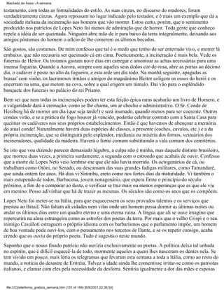 Machado de Assis - A semana

testamento, com todas as formalidades do estilo. As suas cinzas, no discurso do oradores, foram
verdadeiramente cinzas. Agora repousam no lugar indicado pelo testador, e é mais um exemplo que dá a
sociedade italiana da incineração aos homens que vão morrer. Estou certo, porém, que o sentimento
produzido nos patrícios de Lopes Neto foi menos de admiração que de horror. Toda gente que conheço
repele a idéia de ser queimada. Ninguém abre mão de ir para baixo da terra integralmente, deixando aos
amigos póstumos do homem o ofício de lhe comerem os últimos bocados.
São gostos, são costumes. De mim confesso que tal é o medo que tenho de ser enterrado vivo, e morrer lá
embaixo, que não recusaria ser queimado cá em cima. Poeticamente, a incineração é mais bela. Vede os
funerais de Heitor. Os troianos gastam nove dias em carregar e amontoar as achas necessárias para uma
imensa fogueira. Quando a Aurora, sempre com aqueles seus dedos cor-de-rosa, abre as portas ao décimo
dia, o cadáver é posto no alto da fogueira, e esta arde um dia todo. Na manhã seguinte, apagadas as
brasas' com vinho, os lacrimosos irmãos e amigos do magnânimo Heitor coligem os ossos do herói e os
encerram na urna, que metem na cova, sobre a qual erigem um túmulo. Daí vão para o esplêndido
banquete dos funerais no palácio do rei Príamo.
Bem sei que nem todas as incinerações podem ter esta feição épica raras acabarão um livro de Homero, e
a vulgaridade dará à cremação, como se lhe chama, um ar chocho e administrativo. O Sr. Conde de
Herzberg há de morrer um dia (que seja tarde!) e será inumado, quando menos para ser coerente. Outros
condes virão, e se a prática do fogo houver já vencido, poderão celebrar contrato com a Santa Casa para
queimar os cadáveres nos seus próprios estabelecimentos. Então é que havemos de abençoar a memória
do atual conde! Naturalmente haverá duas espécies de classes, a presente (coches, cavalos, etc.) e a da
própria incineração, que se distinguirá pelo esplendor, mediania ou miséria dos fornos, vestuários dos
incineradores, qualidade da madeira. Haverá o forno comum substituindo a vala comum dos cemitérios.
Se isto que vou dizendo parecer demasiado lúgubre, a culpa não é minha, mas daquele distinto brasileiro,
que morreu duas vezes, a primeira surdamente, a segunda com o estrondo que acabais de ouvir. Confesso
que a morte de Lopes Neto veio lembrar-me que ele não havia morrido. Os octogenários de cá, ou
trabalham como Otôni, no Senado, ou descansam das suas grandes fadigas militares, como Tamandaré,
que ainda ontem fez anos. Há dias vi Sinimbu, ereto como nos fortes dias da maturidade. Vi também o
mais estupendo de todos, Barbacena, jovem nonagenário, que espera firme o princípio do século
próximo, a fim de o comparar ao deste, e verificar se traz mais ou menos esperanças que as que ele viu
em menino. Posso adivinhar que há de trazer as mesmas. Os séculos são como os anos que os compõem.
Lopes Neto foi meter-se na Itália, para que esquecessem os seus provados talentos e os serviços que
prestou ao Brasil. Não faltam ali cidades nem vilas onde um homem possa dormir as últimas noites ou
andar os últimos dias entre um quadro eterno e uma eterna ruína. A língua que ali se ouve imagino que
repercutirá na alma estrangeira como as estrofes dos poetas da terra. Por mais que o velho Crispi e o seu
inimigo Cavalloti estraguem o próprio idioma com os barbarismos que o parlamento impõe, um homem
de boa vontade pode ouvi-los, com o pensamento nos tercetos de Dante, e se os repetir consigo, acaba
crendo que os ouviu do próprio poeta. Tudo é sugestivo neste mundo.
Suponho que o nosso finado patrício não ouviria exclusivamente os poetas. A política deixa tal unhada
no espírito, que é difícil esquecê-la de todo, mormente aqueles a quem lhes nasceram os dentes nela. Se
tem vivido um pouco, mais leria os telegramas que levaram esta semana a toda a Itália, como ao resto do
mundo, a notícia do desastre de Eritréia. Talvez a idade ainda lhe consentisse irritar-se como os patriotas
italianos, e clamar com eles pela necessidade da desforra. Sentiria igualmente a dor das mães e esposas

file:///C|/site/livros_gratis/a_semana.htm (131 of 199) [6/9/2001 22:36:54]

 