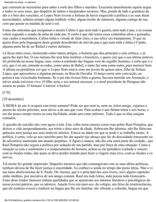 Machado de Assis - A semana

que correram às secretarias para saber a sorte dos filhos e maridos. Execraria naturalmente aquele negus
e todos os seus rases, que dispõem de tantos e inesperados recursos. Mas, pondo de lado a grandeza da
dor e o brio dos vencidos, se Lopes Neto tivesse a fortuna de haver esquecido a política e as suas duras
necessidades, acharia sempre algum retábulo velho, algum trecho de mármore, alguma cantiga de rua,
com que passar as manhãs de azul e sol.
Umas das máximas que escaparam a mestre Calino é que nem tudo é guerra, nem tudo é paz, e as cousas
valem segundo o estado da alma de cada um. O estilo é que não traria esses colarinhos altos e gomados,
mas caídos à marinheira. Calino tinha a virtude de falar claro, a sua tolice era transparente. O que eu
quero dizer pela linguagem deste grande descobridor de mel-de-pau é que nem toda a Itália é Cipião,
alguma parte há de ser Rafael e outros defuntos.
Lá ficou entre esses, incinerado como tantos antigos, o homem que deu princípio a esta crônica, e já
agora lhe dará fim. O céu italiano lhe terá feito lembrar o brasileiro, e quero crer que a sua última palavra
foi proferida na nossa língua; mas, como a confusão das línguas veio do orgulho humano, é certo que é o
céu, que é só um, entende-as todas, como antes de Babel, e tanto faz uma como outra, para merecer bem.
A última ou penúltima vez que vi Lopes Neto estava com um jovem de quinze anos, filho de Solano
López, que apresentava a algumas pessoas, na Rua do Ouvidor. O moço sorria sem convicção, eu
pensava nas vicissitudes humanas. Se o pai não tivesse feito a guerra, haveria morrido em Assunção, e
talvez ainda estivesse vivo. O filho seria o seu natural sucessor, e o atual presidente do Paraguai não
estaria no poder. O fortuna! ó loteria! ó bichos!
[176]
[29 dezembro]
À BEIRA de um A ocupará esta triste semana? Pode ser que nem tu, nem eu, leitor amigo, vejamos a
aurora do século próximo, nem talvez a do ano que vem. Para acabar o ano faltam trinta e seis horas, e
em tão pouco tempo morre-se com facilidade, ainda sem estar enfermo. Tudo é que os dias estejam
contados.
A questão do suicídio não vem agora à tela. Este velho tema renasce como esse pobre Raul Pompéia, que
deixou a vida inesperadamente, aos trinta e dous anos de idade. Sobravam-lhe talentos, não lhe faltavam
aplausos nem justiça aos seus notáveis méritos. Estava na idade em que se pode e se trabalha muito. A
política, é certo, velo ao seu caminho para lhe dar aquele rijo abraço que faz do descuidado transeunte ou
do adventício namorado um amante perpétuo. A figura é manca, não diz esta outra parte da verdade,- que
Raul Pompéia não seguiu a política por sedução de um partido, mas por força de uma situação. Como a
situação ia com o sentimento e o temperamento do homem, achou-se ele partidário exaltado e sincero
com as ilusões todas,-das quais se deve perder metade para fazer a viagem mais leve,-com as ilusões e os
nervos.
Tal morte fez grande impressão. Daqueles mesmos que não comungavam com as suas idéias políticas,
nenhum deixou de lhe fazer justiça à sinceridade. Eu conheci-o ainda no tempo das puras letras. Não o vi
nas lutas abolicionistas de S. Paulo. Do Ateneu, que é o principal dos seus livros, ouvi alguns capítulos
então inéditos, por iniciativa de um amigo comum. Raul era todo letras, todo poesia todo Goncourts.
Estes dous irmãos famosos tinham qualidades que se ajustavam aos talentos literários e psicológicos do
nosso jovem patrício, que os adorava. Aquele livro era num eco. do colégio, um feixe de reminiscências,
que ele soubera evocar e traduzir na língua que lhe era familiar, tão vibrante e colorida, língua em que

file:///C|/site/livros_gratis/a_semana.htm (132 of 199) [6/9/2001 22:36:54]

 