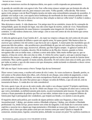 Machado de Assis - A semana

compôs os numerosos escritos da imprensa diária, nos quais o estilo responda aos pensamentos.
A questão do suicídio não vem agora à tela. Este velho tema renasce sempre que um homem dá cabo de
si, mas é logo enterrado com ele, para renascer com outro. Velha questão, velha dúvida. Não tornou
agora à tela, porque o ato de Raul Pompéia incutiu em todos uma extraordinária sensação de assombro. A
piedade veio realçar o ato, com aquela única lembrança do moribundo de dous minutos pedindo à mãe
que acudisse à irmã, vítima de uma crise nervosa. Que solução se dará ao velho tema? A melhor é ainda a
do jovem Hamlet: The rest is silence.
Mas deixemos a morte. A vida chama-nos. Um amigo meu foi ao cemitério, trouxe de lá a sensação da
tranquilidade, quase da atração do lugar, mas não como lugar de mortos, senão de vivos. Naturalmente
achou naquele ajuntamento de casas brancas e sossegadas uma imagem de vila interior. A capital é o
contrário. A vida ruidosa chama-nos, leitor amigo. com os seus mil contos de réis da loteria que correu
ontem na Bahia.
A idéia da agência-geral, Casa Camões & C., de expor na véspera o cheque dos mil contos de réis para
ser entregue ao possuidor do bilhete a quem sair aquela soma, foi quase genial. Não bastava dizer ou
escrever que o prêmio é de mil contos e que havia de sair a alguém. A maior parte dos incrédulos que ali
passavam-falo dos pobres - não acreditavam a possibilidade de que tais mil contos lhes saíssem a eles.
Eram para eles uma soma vaga, incoercível, abstrata, que lhes fugiria sempre. A agência Camões & C.
não esqueceu ainda os Lusíadas, decerto; Há de lembrar-se da Ilha dos Amores, quando os fortes
navegantes dão com as ninfas nuas, e deitam a correr atrás delas. Sabe muito melhor que eu, que os
rapazes, à força de correr, dão com elas no chão. A vitória foi certa e igual e, sem que o poema traga a
estatística dos moços e das moças, é sabido que ninguém perdeu na luta, tal qual sucede às loterias deste
continente. Mas o pobre quando vê muita esmola, desconfia. Os mil contos eram uma só ninfa, que corria
por todas as outras, e que ele não ousava crer que alcançasse, ainda recitando os afamados e doces versos
da agência Camões & C.:
Oh! não me fujas! Assim nunca o breve Tempo fuja da tua formosura!
Dizer versos é uma cousa, e receber mil contos de réis é outra. As vezes excluem-se. Quando, porém, os
mil contos se lhe põem diante dos olhos, sob a forma de um cheque, uma ordem de pagamento, o mais
incrédulo entra e compra um bilhete; aos mais escrupulosos ficará até a sensação esquisita de estar
cometendo um furto, tão certo lhes parece que o cheque vai atrás do bilhete, e que ele está ali, está na
tesouraria do banco. A venda deve ter sido considerável.
De resto, quem é que, de um ou de outro modo, não expõe o seu cheque à porta? O próprio espiritismo,
que se ocupa de altos problemas, fez do Sr. Abalo um cheque vivo, e ninguém ali entra sem a certeza de
que verá a eternidade, ou definitivamente pela morte, ou provisoriamente pela loucura. Os que não têm
certeza e ficam pasmados do prêmio que lhes cai nas mãos, imitam nisto os que compram bilhetes de
loteria para fugir à perseguição dos vendedores, que trepam aos bonds, e os metem à cara da gente.
O inquérito aberto pela polícia, por ocasião de alguns prêmios saídos aos fregueses, é duas vezes
inconstitucional: 1.&deg;, por atentar contra a liberdade religiosa; 2.&deg;, por ofender a liberdade
profissional. Eu, irmão noviço, posso morrer sem crime de ninguém; é um modo de ir conversar outros
espíritos e associar-me a algum que traga justamente a felicidade ao nosso país. Quanto a ti, irmão
professo, não é claro que tanto podes curar por um sistema como por outro? Quem te impede de
comerciar, ensinar piano, legislar, consertar pratos, defender ou acusar em juízo? Se a polícia examina os

file:///C|/site/livros_gratis/a_semana.htm (133 of 199) [6/9/2001 22:36:54]

 