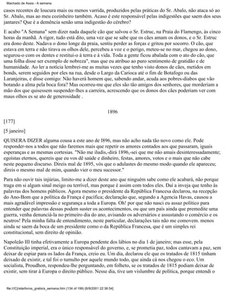 Machado de Assis - A semana

casos recentes de loucura mais ou menos varrida, produzidos pelas práticas do Sr. Abalo, não ataca só ao
Sr. Abalo, mas ao meu cozinheiro também. Acaso é este responsável pelas indigestões que saem dos seus
jantares? Que é a demência senão uma indigestão do cérebro?
E acabo "A Semana" sem dizer nada daquele cão que salvou o Sr. Estruc, na Praia do Flamengo, às cinco
horas da manhã. A rigor, tudo está dito, uma vez que se sabe que os cães amam os donos, e o Sr. Estruc
era dono deste. Nadava o dono longe da praia, sentiu perder as forças e gritou por socorro. O cão, que
estava em terra e não tirava os olhos dele, percebeu a voz e o perigo, meteu-se no mar, chegou ao dono,
segurou-o com os dentes e restitui-o à terra e à vida. Toda a gente ficou abalada com o ato do cão, que
uma folha disse ser exemplo de nobreza", mas que eu atribuo ao puro sentimento de gratidão e de
humanidade. Ao ler a notícia lembrei-me as muitas vezes que tenho visto donos de cães, metidos em
bonds, serem seguidos por eles na rua, desde o Largo da Carioca até o fim de Botafogo ou das
Laranjeiras, e disse comigo: Não haverá homem que, sabendo andar, acuda aos pobres-diabos que vão
botando a alma pela boca fora? Mas ocorreu-me que eles são tão amigos dos senhores, que morderiam a
mão dos que quisessem suspender-lhes a carreira, acrescendo que os donos dos cães poderiam ver com
maus olhos es se ato de generosidade .
1896
[177]
[5 janeiro]
QUISERA DIZER alguma cousa a este ano de l896, mas não acho nada tão novo como ele. Pode
responder-nos a todos que não faremos mais que repetir os amores contados aos que passaram, iguais
esperanças e as mesmas cortesias. "Não me iludis,-dirá 1896,-sei que me não amais desinteressadamente;
egoístas eternos, quereis que eu vos dê saúde e dinheiro, festas, amores, votos e o mais que não cabe
neste pequeno discurso. Direis mal de 1895, vós que o adulastes do mesmo modo quando ele apareceu;
direis o mesmo mal de mim, quando vier o meu sucessor."
Para não ouvir tais injúrias, limito-me a dizer deste ano que ninguém sabe como ele acabará, não porque
traga em si algum sinal meigo ou terrível, mas porque é assim com todos eles. Daí a inveja que tenho às
palavras dos homens públicos. Agora mesmo o presidente da República Francesa declarou, na recepção
do Ano-Bom que a política da França é pacífica; declaração que, segundo a Agencia Havas, causou a
mais agradável impressão e segurança a toda a Europa. Oh! por que não nasci eu assaz político para
entender que palavras dessas podem suster os acontecimentos, ou que um país ainda que premedite uma
guerra, venha denunciá-la no primeiro dia do ano, avisando os adversários e assustando o comércio e os
neutros! Pela minha falta de entendimento, neste particular, declarações tais não me comovem. menos
ainda se saem da boca de um presidente como o da República Francesa, que é um simples rei
constitucional, sem direito de opinião.
Napoleão III tinha efetivamente a Europa pendente dos lábios no dia 1 de janeiro; mas esse, pela
Constituição imperial, era o único responsável do governo, e, se prometia paz, todos cantavam a paz, sem
deixar de espiar para os lados da França, creio eu. Um dia, declarou ele que os tratados de 1815 tinham
deixado de existir, e tal foi o tumulto por aquele mundo todo, que ainda cá nos chegou o eco. Um
socialista, Proudhon, respondeu-lhe perguntando, em folheto, se os tratados de 1815 podiam deixar de
existir, sem tirar à Europa o direito público. Nesse dia, tive um vislumbre de política, porque entendi o

file:///C|/site/livros_gratis/a_semana.htm (134 of 199) [6/9/2001 22:36:54]

 