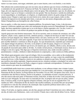 Machado de Assis - A semana

rumor e as suas causas, sem negar, entretanto, que os anos trazem, com o seu horário, o seu roteiro.
Não sabemos dos acontecimentos que este nos trará, mas já sabemos que nos trouxe a lembrança de um, o centenário do sino grande de S. Francisco de Paula. Na véspera do dia 1 deste mês, ao passar pelo
largo, dei com algumas pessoas olhando para a torre da igreja. Não entendendo o que era, fui adiante; no
dia seguinte, li que se ia festejar o centenário do sino grande. Não me disseram o sentido da celebração,
se era arqueológico, se metalúrgico, se religioso, se simplesmente atrativo da gente amiga de festejar
alguma cousa. Cheguei a supor que era uma loteria nova, tantas são as que surgem, todos os dias.
Loterias há impossíveis de entender pelo título, e nem por isso são menos afraguesadas, pois nunca
faltam Champollions aos hieróglifos da velha Fortuna.
Isto ou aquilo, o velho sino merece as simpatias públicas. Em primeiro lugar, é sino, é não devemos
esquecer o delicioso capítulo que sobre este instrumento da igreja escreveu Chateaubriand. Em segundo
lugar, deu bons espetáculos à gente que ia ver cá de baixo o sineiro agarrado a ele. Um dia, é certo, o
sineiro voou da torre e veio morrer em pedaços nas pedras do largo; morreu no seu posto.
Aquela igreja tem uma história interessante. Vês ali na sacristia, entre os retratos de corretores, um velho
Siqueira, calção e meia, sapatos de fivela, cabeleira postiça, e chapéu de três bicos na mão? Foi um dos
maiores serviçais daquela casa. Síndico durante trinta e um anos, morreu em 1811, merecendo que vá ao
fim do primeiro século e entre pelo segundo. O que mais me interessa nele, é a pia fraude que empregava
para recolher dinheiro e continuar as obras da igreja. Aos que desanimavam, respondia que contassem
com algum milagre do patriarca. De noite, ia ele próprio ao adro da igreja, chegava-se à caixa das
esmolas e metia-lhe todo o dinheiro que levava, de maneira que, aos sábados, aberta a caixa, davam com
ela pejada do necessário para saldar as dívidas. As rondas seriam poucas, a iluminação escassa, fazia-se o
milagre e com ele a igreja. Não digo que os Siqueiras morressem, mas, tendo crescido a polícia e
paralelamente a virtude, o dinheiro é dado diretamente às corporações, e dali a notícia às folhas públicas.
Não faltará quem pergunte como é que tal milagre, feito às escondidas, veio a saber-se tão miudamente
que anda em livros. Não sei responder, provavelmente houve espiões, se é que o amor da contabilidade
exacta não levou o velho Siqueira a inscrever em cadernos os donativos que fazia. Há outro costume dele
que justifica esta minha suposição. Siqueira possuía navios; simulava (sempre a simulação!) ter neles um
marinheiro chamado Francisco de Paula, e pagava à igreja o ordenado correspondente. O donativo era
assim ostensivo por amor da contabilidade.
A contabilidade podia trazer-me a cousas mais modernas, se me sobrasse tempo; mas o tempo é quase
nenhum. Resta-me o preciso para dizer que também fez o seu aniversário, esta semana, a inauguração do
Panorama do Rio de Janeiro, na Praça Quinze de Novembro. Foi em 1891, há apenas cinco anos, mas os
centenários não são blocos inteiros, fazem-se de pedaços. As pirâmides tiveram o mesmo processo. A
arte não nasceu toda nem junta. O Panorama resistiu, notai bem, às balas da revolta. Certa casa próxima,
onde eu ia por obrigação, foi mais uma vez marcada por elas, na própria sala em que me achei, caíram
duas. Conservo ainda, ao pé de algumas relíquias romanas, uma que lá caiu na segunda-feira 2 de
outubro de 1893. o Panorama do Rio de Janeiro não recebeu nenhuma, ou resistiu-lhes por um prodígio
só explicável à vista dos fins artísticos da construção. Que as paixões políticas lutem entre si, mas
respeitem as artes. anda nas suas aparências.
Adeus. O sol arde, as cigarras cantam, um cão late, passam um bond. Consolemo-nos com a idéia de que
um dia, de todos estes fenômenos, -nem o sol existirá. É banal, mas o calor não dá idéias I novas. Adeus.

file:///C|/site/livros_gratis/a_semana.htm (135 of 199) [6/9/2001 22:36:54]

 