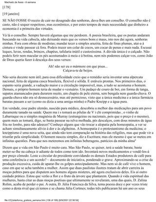 Machado de Assis - A semana

[178]
[19 janeiro]
SE NÃO FOSSE O receio de cair no desagrado das senhoras, dava-lhes um conselho. O conselho não é
casto, não é sequer respeitoso, mas econômico, e por estes tempos de mais necessidade que dinheiro a
economia é a primeira das virtudes.
Vá lá o conselho. Sempre haverá algumas que me perdoem. A poesia brasileira, que os poetas andaram
buscando na vida cabocla, não deixando mais que os versos bons e maus, isto nos dai agora, senhoras
minhas. Fora com obras de modistas; mandai tecer a simples arazóia, feita de finas plumas, atai-a à
cintura e vinde passear cá fora. Podeis trazer um colar de cocos, um cocar de penas e mais nada. Escusai
leques, luvas, rendas, brincos, chapéus, tafularia inútil e custosíssima. A dúvida única é o calçado. Não
podeis ferir nem macular os pés acostumados à meia e à botina, nem nós podemos calçar-vos, como João
de Deus queria fazer à descalça dos seus versos:
Ah! não ser eu o mármore em que pisas...
Calçava-te de beijos.
Não seria decente nem útil; para essa dificuldade creio que o remédio seria inventar uma alpercata
nacional, feita de alguma casca brasileira, flexível e sólida. E estáveis prontas. Nos primeiros dias, o
espanto seria grande, a vadiação maior e a circulação impossível, mas, a tudo se acostuma o homem.
Demais, o próprio homem teria de mudar o vestuário. Um pedaço de couro de boi, em forma de tanga,
sapatos atamancados para durarem muito, um chapéu de pele eterna, sem bengala nem guarda-chuva. O
guarda-chuva não era só desnecessário, mas até pernicioso, visto que a única medicina e a única farmácia
baratas passam a ser (como eu dizia a uma amiga minha) o Padre Kneipp e a água pura.
Em verdade, esse padre alemão, nascido para médico, descobriu a melhor das medicações para um povo
duramente tanado na saúde. Quem ma i s tomará as pílulas de V i chi comprimidas , o vinho de
Labarraque ou a simples magnésia de Murray (estrangeiras ou nacionais, pois que o preço é o mesmo),
quem mais as tomará, digo, se basta passear na relva molhada, pés descalços, com dous minutos de água
fria no lombo, para não adoecer? Conheço alguns que vão trocar a alopatia pela homeopatia, a ver se
acham simultaneamente alívio à dor e às algibeiras. A homeopatia é o protestantismo da medicina; o
kneippismo é uma nova seita, que ainda não tem comparação na história das religiões, mas que pode vir a
triunfar pela simplicidade. O homem nasceu simples, diz a Escritura; mas ele mesmo é que se meteu em
infinitas questões. Para que nos meteremos em infinitas beberagens, patrícios da minha alma''
Dizem que a vida em São Paulo é muito cara. Mas São Paulo, se quiser, terá a saúde barata; basta
meter-se-lhe na cabeça ir adiante de todos como tem ido. Inventará novos medicamentos e vendê-los-á
por preço cômodo. Leste a circular do presidente convidando os demais Estados produtores de café para
uma conferência e um acordo? ~ documento de iniciativa, ponderado e grave. Aproximando-se a crise da
produção excessiva, cuida de aparar-lhe os golpes antecipadamente. Mas nem só de café vive o homem,
caso em que se acha também a mulher. Assim que duas paulistas ilustres tratam de abrir carreira às
moças pobres para que disputem aos homens alguns misteres, até agora exclusivos deles. Eis aí outro
cuidado prático. Estou que verão a flor e o fruto da árvore que plantarem. Quando à vida espiritual das
mulheres, basta citar as duas moças poetisas que ultimamente se revelaram, uma das quais, D. Zalina
Rolim, acaba de perder o pai. A outra, D. Júlia Francisca da Silva, tema poesia doce e por vezes triste
como a desta rival que cá temos e se chama Júlia Cortmes; todas três publicaram há um ano os seus

file:///C|/site/livros_gratis/a_semana.htm (136 of 199) [6/9/2001 22:36:54]

 