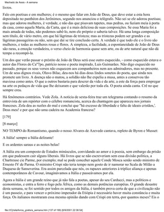 Machado de Assis - A semana

livros.
Falo em poetisas e em mulheres; é o mesmo que falar em João de Deus, que deve estar a esta hora
depositado no panthéon dos Jerônimos, segundo nos anunciou o telégrafo. Não sei se ele adorou poetisas;
mas que adorou mulheres, é verdade, e não das que pisavam tapetes, mas pedras, ou faziam meia à porta
da casa, como aquela Maria, da Carta, que é a mais deliciosa de suas composições. Se essa Maria foi a
mais amada de todas, não podemos sabê-lo, nem ele próprio o saberia talvez. Há uma longa composição
sem título, de vário metro, em que há lágrimas de tristeza; mas as tristezas podem ser grandes e as
lágrimas passageiras ou não, sem que daí se tire conclusão certa. A verdade é que todo ele e o livro são
mulheres, e todas as mulheres rosas e flores. A simpleza, a facilidade, a espontaneidade de João de Deus
são raras, a emoção verdadeira, o verso cheio de harmonia quase sem arte, ou de arte natural que não dá
tempo a recompô-la.
Um dos que verão passar o préstito de João de Deus será esse outro esquecido, - como esquecido estava o
autor das Flores do Ca''7po, patrício nosso e poeta inspirado, Luis Guimarães. Não digo esquecido no
passado, porque os seus versos não esquecem aos companheiros nem aos admiradores, mas no presente.
Um de seus dignos rivais, Olavo Bilac, deu-nos há dias dous lindos sonetos do poeta, que ainda nos
promete um livro. A doença não o matou, a solidão não lhe expeliu a musa, antes a conservou tão
maviosa como antes. O que a outros bastaria para descrer da vida e da arte, a este da força para empregar
na arte os pedaços de vida que lhe deixaram e que valerão por toda ela. O poeta ainda canta. Crê no que
sempre creu.
Há fenômenos contrários. Vede Zola. A notícia de sexta-feira traz um telegrama contando o resumo da
entrevista de um repórter com o célebre romancista, acerca da chantagem que apareceu nos jornais
franceses. Zola deu as razões do mal e conclui que "há excesso de liberdade e falta de ideais cristãos,'.
Deus meu! e por que não uma cadeira na Academia francesa?
[179]
[8 março]
NO TEMPO do Romantismo, quando o nosso Alvares de Azevedo cantava, repleto de Byron e Musset:
A Itália! sempre a Itália delirante!
E os ardentes saraus e as noites belas!
A Itália era um composto de Estados minúsculos, convidando ao amor e à poesia, sem embargo da prisão
em que pudessem cair alguns liberais. Há livros que se não escreveriam sem essa divisão política, a
Chartreuse cie Parme, por exemplo; mal se pode conceber aquele Conde Mosca senão sendo ministro de
Ernesto IV de Parma. O ministro Crispi não teria tempo nem gosto de ir namorar no Scala de Milão a
Duquesa de Sanseverina. Era assim parcelada que nós, os rapazes anteriores à tríplice aliança e apenas
contemporâneos de Cavour, imaginávamos a Itália e passeávamos por ela.
Agora a Itália é um grande reino que já não fala a poetas, apesar do seu Carducci, mas a políticos e
economistas, e entra a ferro e fogo pela África, como as demais potências européias. O grande desastre
desta semana, se foi sentido por todos os amigos da Itália, é também prova certa de que a civilização não
é um passeio, e para vencer o próximo imperador da Etiópia é necessário haver muita constância e muita
força. Os italianos mostraram essa mesma opinião dando com Crispi em terra,-por quantos meses? Eis o

file:///C|/site/livros_gratis/a_semana.htm (137 of 199) [6/9/2001 22:36:54]

 