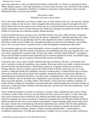 Machado de Assis - A semana

que só nos pode dizer o cabo, em alguma bela manhã, ou bela tarde, se a Noticia se antecipar às outras
folhas. Quanto à guerra, é certo que continuará e o mesmo ardor com que o povo derribou Crispi saudará
a vitória próxima e maiormente a definitiva. Cumpra-se o que dizia o poeta naqueles versos com que
Machiavelli fecha o seu livro mais célebre:
Che l'antico valore
Nell'italici cuor mon è ancor morto.
Nós cá não temos Menelick, mas temos o cambio, que, se não é abexim como ele, é de raça pior. Inimigo
sorrateiro e calado, já está em oito e tanto e ninguém sabe onde parará; é capaz de nem parar em zero e
descer abaixo de]e uns oito graus ou nove. Nesse dia, em vez de possuirmos trezentos réis em cada dez
tostões, passaremos a dever os ditos trezentos réis, desde que a desgraça nos ponha dez tostões nas mãos.
Donde se conclui que até a ladroeira acabará. Roubar para quê?
O mal do cambio parece-se um pouco com o da febre amarela, mas, para a febre amarela, a magnésia
fluida de Murray. que até agora só curava dor de cabeça e indigestões, é específico provado reste verão,
segundo leio impresso em grande placa de ferro. Que magnésia há contra o cambio? Que Murray já
descobriu o modo certo de acabar com a decadência progressiva do nosso triste dinheiro com as fomes
que aí vêm, e os meios luxos, os quartos de luxo, outra conseqüências melancólicas deste mal?
Um economista apareceu esta semana lastimando a sucessiva queda de cambio e acusando por ela o
Ministro da Fazenda. Não lhe contesta a inteligência, nem probidade, nem zelo, mas nega-lhe tino e, em
prova disto, pergunta-lhe à queima-roupa. Por que não vende a estrada Central do Brasil? A pergunta é
tal que nem dá tempo ao ministro para responder que tais matérias pendem de estudo, em primeiro lugar,
e, em segundo lugar, que ao Congresso Nacional cabe resolver por último.
Felizmente, não é esse o único remédio lembrado pelo dito economista. Há outro, e porventura mais
certo: é auxiliar a venda da Leopoldina e suas estradas. Desde que auxilie esta venda, o ministro mostrará
que não lhe falta tino administrativo. Infelizmente, porém, se o segundo remédio por consertar as
finanças federais, não faz a mesma causa às do Estado do Rio de Janeiro, tanto que este, em vez de
auxiliar a venda das estradas da Leopoldina, trata de as comprar para si. Cumpre advertir que a eficácia
deste outro remédio não está na riqueza da Leopoldina, porquanto sobre esse ponto duas opiniões se
manifestaram na assembléia fluminense. Uns dizem que a companhia deve vinte e dous mil contos ao
Banco do Brasil e está em demanda com o Hipotecário, que Lhe pede seis mil. Outros não dizem nada.
Entre essas duas opiniões, a escolha é difícil. Não obstante, vemos estes dous remédios contrários: no
Estado do Rio a compra da Leopoldina é necessária para que a administração tome conta das estradas, ao
passo que a venda da Central é também necessária para que o governo da União não a administre. Verité
au-deçà, erreur au-delà.
Neste conflito de remédios ao cambio e às finanças, invoquei a Deus, pedindo-lhe que, como a Tobias,
me abrisse os olhos. Deus ouviu-me, um anjo baixou dos céus, tocou-me os olhos e vi claro. Não tinha
asas, trazia a forma de outro economista, que publicou anteontem uma exposição do negócio assaz
luminosa. Segundo este outro economista, a compra da Leopoldina deve ser feita pelo Estado do Rio de
Janeiro, porque tais têm sido os seus negócios precipitados e ilegais (emprega ainda outros nomes feios,
dos quais o menos feio é mixórdia) que não haverá capitalistas que a tomem. Não havendo capitalistas
que comprem a Leopoldina, cabe ao Estado do Rio de Janeiro comprá-la, atender aos credores, e não
devendo administrar as estradas, "porque o Estado é péssimo administrador", venderá depois a
Leopoldina a particulares. Foi então que entendi que a verdade é só um, au-deçà e au-delà, a diferença é
file:///C|/site/livros_gratis/a_semana.htm (138 of 199) [6/9/2001 22:36:54]

 