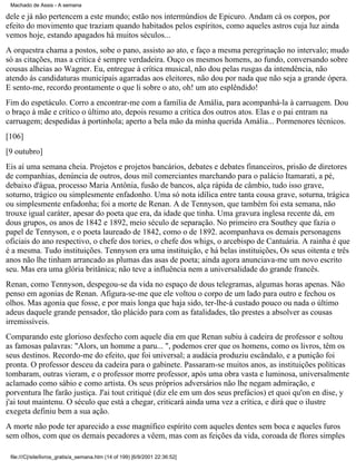 Machado de Assis - A semana

dele e já não pertencem a este mundo; estão nos intermúndios de Epicuro. Andam cá os corpos, por
efeito do movimento que traziam quando habitados pelos espíritos, como aqueles astros cuja luz ainda
vemos hoje, estando apagados há muitos séculos...
A orquestra chama a postos, sobe o pano, assisto ao ato, e faço a mesma peregrinação no intervalo; mudo
só as citações, mas a crítica é sempre verdadeira. Ouço os mesmos homens, ao fundo, conversando sobre
cousas alheias ao Wagner. Eu, entregue à crítica musical, não dou pelas rusgas da intendência, não
atendo às candidaturas municipais agarradas aos eleitores, não dou por nada que não seja a grande ópera.
E sento-me, recordo prontamente o que li sobre o ato, oh! um ato esplêndido!
Fim do espetáculo. Corro a encontrar-me com a família de Amália, para acompanhá-la à carruagem. Dou
o braço à mãe e crítico o último ato, depois resumo a crítica dos outros atos. Elas e o pai entram na
carruagem; despedidas à portinhola; aperto a bela mão da minha querida Amália... Pormenores técnicos.
[106]
[9 outubro]
Eis aí uma semana cheia. Projetos e projetos bancários, debates e debates financeiros, prisão de diretores
de companhias, denúncia de outros, dous mil comerciantes marchando para o palácio Itamarati, a pé,
debaixo d'água, processo Maria Antônia, fusão de bancos, alça rápida de câmbio, tudo isso grave,
soturno, trágico ou simplesmente enfadonho. Uma só nota idílica entre tanta cousa grave, soturna, trágica
ou simplesmente enfadonha; foi a morte de Renan. A de Tennyson, que também foi esta semana, não
trouxe igual caráter, apesar do poeta que era, da idade que tinha. Uma gravura inglesa recente dá, em
dous grupos, os anos de 1842 e 1892, meio século de separação. No primeiro era Southey que fazia o
papel de Tennyson, e o poeta laureado de 1842, como o de 1892. acompanhava os demais personagens
oficiais do ano respectivo, o chefe dos tories, o chefe dos whigs, o arcebispo de Cantuária. A rainha é que
é a mesma. Tudo instituições. Tennyson era uma instituição, e há belas instituições, Os seus oitenta e três
anos não lhe tinham arrancado as plumas das asas de poeta; ainda agora anunciava-me um novo escrito
seu. Mas era uma glória britânica; não teve a influência nem a universalidade do grande francês.
Renan, como Tennyson, despegou-se da vida no espaço de dous telegramas, algumas horas apenas. Não
penso em agonias de Renan. Afigura-se-me que ele voltou o corpo de um lado para outro e fechou os
olhos. Mas agonia que fosse, e por mais longa que haja sido, ter-lhe-á custado pouco ou nada o último
adeus daquele grande pensador, tão plácido para com as fatalidades, tão prestes a absolver as cousas
irremissíveis.
Comparando este glorioso desfecho com aquele dia em que Renan subiu à cadeira de professor e soltou
as famosas palavras: "Alors, un homme a paru... ", podemos crer que os homens, como os livros, têm os
seus destinos. Recordo-me do efeito, que foi universal; a audácia produziu escândalo, e a punição foi
pronta. O professor desceu da cadeira para o gabinete. Passaram-se muitos anos, as instituições políticas
tombaram, outras vieram, e o professor morre professor, após uma obra vasta e luminosa, universalmente
aclamado como sábio e como artista. Os seus próprios adversários não lhe negam admiração, e
porventura lhe farão justiça. J'ai tout critiqué (diz ele em um dos seus prefácios) et quoi qu'on en dise, y
j'ai tout maintenu. O século que está a chegar, criticará ainda uma vez a crítica, e dirá que o ilustre
exegeta definiu bem a sua ação.
A morte não pode ter aparecido a esse magnífico espírito com aqueles dentes sem boca e aqueles furos
sem olhos, com que os demais pecadores a vêem, mas com as feições da vida, coroada de flores simples
file:///C|/site/livros_gratis/a_semana.htm (14 of 199) [6/9/2001 22:36:52]

 