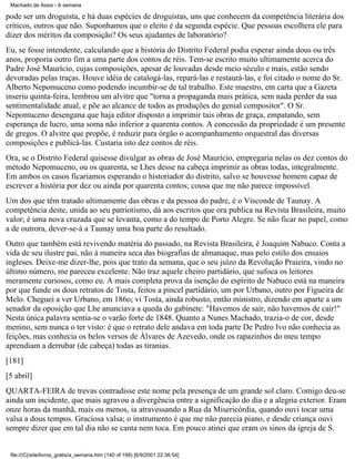 Machado de Assis - A semana

pode ser um droguista, e há duas espécies de droguistas, uns que conhecem da competência literária dos
críticos, outros que não. Suponhamos que o eleito é da segunda espécie. Que pessoas escolhera ele para
dizer dos méritos da composição? Os seus ajudantes de laboratório?
Eu, se fosse intendente, calculando que a história do Distrito Federal podia esperar ainda dous ou três
anos, proporia outro fim a uma parte dos contos de réis. Tem-se escrito muito ultimamente acerca do
Padre José Maurício, cujas composições, apesar de louvadas desde meio século e mais, estão sendo
devoradas pelas traças. Houve idéia de catalogá-las, repará-las e restaurá-las, e foi citado o nome do Sr.
Alberto Nepomuceno como podendo incumbir-se de tal trabalho. Este maestro, em carta que a Gazeta
inseriu quinta-feira, lembrou um alvitre que "torna a propaganda mais prática, sem nada perder da sua
sentimentalidade atual, e põe ao alcance de todos as produções do genial compositor". O Sr.
Nepomuceno desengana que haja editor disposto a imprimir tais obras de graça, empatando, sem
esperança de lucro, uma soma não inferior a quarenta contos. A concessão da propriedade é um presente
de gregos. O alvitre que propõe, é reduzir para órgão o acompanhamento orquestral das diversas
composições e publicá-las. Custaria isto dez contos de réis.
Ora, se o Distrito Federal quisesse divulgar as obras de José Maurício, empregaria nelas os dez contos do
método Nepomuceno, ou os quarenta, se Lhes desse na cabeça imprimir as obras todas, integralmente.
Em ambos os casos ficariamos esperando o historiador do distrito, salvo se houvesse homem capaz de
escrever a história por dez ou ainda por quarenta contos; cousa que me não parece impossível.
Um dos que têm tratado ultimamente das obras e da pessoa do padre, é o Visconde de Taunay. A
competência deste, unida ao seu patriotismo, dá aos escritos que ora publica na Revista Brasileira, muito
valor; é uma nova cruzada que se levanta, como a do tempo de Porto Alegre. Se não ficar no papel, como
a de outrora, dever-se-á a Taunay uma boa parte do resultado.
Outro que também está revivendo matéria do passado, na Revista Brasileira, é Joaquim Nabuco. Conta a
vida de seu ilustre pai, não à maneira seca das biografias de almanaque, mas pelo estilo dos ensaios
ingleses. Deixe-me dizer-lhe, pois que trato da semana, que o seu juízo da Revolução Praieira, vindo no
último número, me pareceu excelente. Não traz aquele cheiro partidário, que sufoca os leitores
meramente curiosos, como eu. A mais completa prova da isenção do espírito de Nabuco está na maneira
por que funde os dous retratos de Tosta, feitos a pincel partidário, um por Urbano, outro por Figueira de
Melo. Cheguei a ver Urbano, em 186o; vi Tosta, ainda robusto, então ministro, dizendo em aparte a um
senador da oposição que Lhe anunciava a queda do gabinete: "Havemos de sair, não havemos de cair!"
Nesta única palavra sentia-se o varão forte de 1848. Quanto a Nunes Machado, trazia-o de cor, desde
menino, sem nunca o ter visto: é que o retrato dele andava em toda parte De Pedro Ivo não conhecia as
feições, mas conhecia os belos versos de Álvares de Azevedo, onde os rapazinhos do meu tempo
aprendiam a derrubar (de cabeça) todas as tiranias.
[181]
[5 abril]
QUARTA-FEIRA de trevas contradisse este nome pela presença de um grande sol claro. Comigo deu-se
ainda um incidente, que mais agravou a divergência entre a significação do dia e a alegria exterior. Eram
onze horas da manhã, mais ou menos, ia atravessando a Rua da Misericórdia, quando ouvi tocar uma
valsa a dous tempos. Graciosa valsa; o instrumento é que me não parecia piano, e desde criança ouvi
sempre dizer que em tal dia não se canta nem toca. Em pouco atinei que eram os sinos da igreja de S.

file:///C|/site/livros_gratis/a_semana.htm (140 of 199) [6/9/2001 22:36:54]

 
