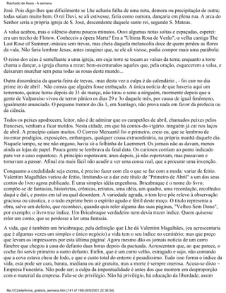 Machado de Assis - A semana

José. Pois digo-lhes que dificilmente se Lhe acharia falha de uma nota, demora ou precipitação de outra;
todas saíam muito bem. O rei Davi, se ali estivesse, faria como outrora, dançaria em plena rua. A arca do
Senhor seria a própria igreja de S. José, descendente daquele santo rei, segundo S. Mateus.
A valsa acabou, mas o silêncio durou poucos minutos. Ouvi algumas notas soltas e espaçadas, esperei:
era um trecho de Flotow. Conheceis a ópera Marta? Era a "Ultima Rosa de Verão",-a velha cantiga The
Last Rose of Summer,-música sem trevas, mas cheia daquela melancolia doce de quem perdeu as flores
da vida. Não faria lembrar Jesus; antes imaginei que, se ele ali viesse, podia compor mais uma parábola:
O reino dos céus é semelhante a uma igreja, em cuja torre se tocam as valsas da terra; enquanto a torre
chama a dançar, a igreja chama a rezar; bem-aventurados aqueles que, pela oração, esquecerem a valsa, e
deixarem murchar sem pena todas as rosas deste mundo...
Outra dissonância da quarta-feira de trevas, -mas desta vez a culpa é do calendário , - foi cair no dia
prime iro de abril . Não consta que alguém fosse embaçado. A única notícia de que haveria aqui um
terremoto, quinze horas depois de 31 de março, não tirou o sono a ninguém, mormente depois que a
gente de Valparaíso vivou de terror pânico os dias 29 e 3o daquele mês, por causa de igual fenômeno,
igualmente anunciado. O pequeno tremor do dia 1, em Santiago, não prova nada em favor da profecia ou
da ciência.
Todos os peixes apodrecem, leitor, não é de admirar que os carapetões de abril, chamados peixes pelos
franceses, venham a ficar moídos. Nesta cidade, em que há contos-do-vigário. ninguém já cai nos laços
de abril. A princípio caíam muitos. O Correio Mercantil foi o primeiro, creio eu, que se lembrou de
inventar prodígios, exposições, embarques, qualquer cousa extraordinária, na própria manhã daquele dia.
Naquele tempo, se me não engano, havia só a folhinha de Laemmert. Os jornais não as davam, menos
ainda as lojas de papel. Pouca gente se lembrava da fatal data. Os curiosos corriam ao ponto indicado
para ver o caso espantoso. A princípio esperavam; anos depois, já não esperavam, mas passavam e
tornavam a passar. Afinal era mais fácil não acudir a ver uma cousa real, que a procurar uma invenção.
Conquanto a credulidade seja eterna, é preciso fazer com ela o que se faz com a moda: variar de feitio.
Valentim Magalhães variou de feitio, limitando-se a dar este título de "Primeiro de Abril" a um dos seus
contos do livro agora publicado. É uma simples idéia engenhosa. Bricabraque é o nome do livro;
compõe-se de fantasias, historietas, crônicas, retratos, uma idéia, um quadro, uma recordação, recolhidos
daqui e dali, e postos em tal ou qual desordem. A variedade agrada, o tom leve põe relevo à observação
graciosa ou cáustica, e o todo exprime bem o espírito agudo e fértil deste moço. O título representa a
obra, salvo um defeito, que reconheci, quando quis reler alguma das suas páginas, "Velhos Sem Dono",
por exemplo; o livro traz índice. Um Bricabraque verdadeiro nem devia trazer índice. Quem quisesse
reler um conto, que se perdesse a ler uma fantasia.
A vida, que é também um bricabraque, pela definição que Lhe dá Valentim Magalhães, (eu acrescentaria
que é algumas vezes um simples e único negócio) a vida tem o seu índice no cemitério; mas que preço
que levam os impressores por esta última página! Agora mesmo dão os jornais notícia de um carro
fúnebre que chegou à casa do defunto duas horas depois da pactuada. Acrescentam que, ao que parece, o
coche foi servir primeiro a outro defunto. Enfim, que é um carro velho, estragado e sujo, não contando
que a cova estava cheia de lodo, e que o custo total do enterro é pesadíssimo. Tudo isso forma o índice da
vida, esta pode ser cara, barata, mediana ou até gratuita, mas a morte é sempre onerosa. Acusa-se disto ~
Empresa Funerária. Não pode ser; a culpa da impontualidade é antes dos que morrem em desproporção
com o material da empresa. Fala-se do privilégio. Não há privilégio, há educação da liberdade; assim
file:///C|/site/livros_gratis/a_semana.htm (141 of 199) [6/9/2001 22:36:54]

 