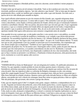Machado de Assis - A semana

como foi preciso preparar a liberdade política, antes de a decretar, assim também é mister preparar a
liberdade funerária.
Cumpre notar que tal queixa em tal semana é descabida. Tudo se deve perdoar por estes dias. Cristo,
morrendo, perdoou aos próprios algozes, "por não saberem o que faziam". Não se trata aqui de algozes
propriamente ditos, e pode ser também que a empresa não saiba o que está fazendo. Em todo caso, a
queixa devia ter sido adiada para amanhã ou depois.
Faço igual reflexão relativamente ao juiz da comarca do Rio Grande, que, segundo telegramas desta
semana, vai ser metido em processo. A causa sabe-se qual é. Não consentiu o juiz em que os jurados
votem a descoberto, como dispõe a reforma judiciária do Estado; afirma ele que a Constituição Federal é
contrária a semelhante cláusula. Não sou jurista, não posso dizer que sim nem que não. O que vagamente
me parece, é que se o estatuto político do Estado difere em alguma parte do da União, é impertinência
não cumprir o que os poderes do Estado mandam. Mas, de um ou de outro modo, creio que não foi
oportuno mandar falar agora sobre processo nem censurar o magistrado antes de amanhã.
Esta questão leva-me a pensar que, se não puder conciliar o voto secreto com o voto público, ou ainda
mesmo que se conciliem é ocasião de modificar a instituição, a ser verdade o que dizem dela pessoas
conspícuas. Na assembléia legislativa do Rio de Janeiro, o Sr. Alfredo Watheley declarou há dous meses,
entre outras cousas, que "em regra o júri é um passa-culpas". Ao que o Sr. Leoni Ramos aduziu: "É muito
raro que no júri, perguntando o juiz aos jurados se precisam ouvir as testemunhas, eles respondam que
sim, dizem sempre que as dispensam." Também eu ouvi igual dispensa, mas relativamente ao
interrogatório do próprio réu. Foi há muitos anos. Interrogado sobre o delito, pediu ele para não falar de
assuntos que Lhe eram penosos, e os jurados concordaram cm não ouvi-lo. Realmente, o acusado
merecia piedade, era um caso de honra, mas dispensada a audiência do réu e das testemunhas, não tarda
que se faça o mesmo ao promotor e ao defensor, e finalmente à leitura do processo, aliás penosíssima de
ouvir, mormente se o escrivão apenas sabe escrever.
[182]
[26 abril]
"TERMINARAM as festas de Shakespeare", diz um telegrama de Londres, 24, publicado anteontem, na
Notícia. Eu, que supunha o mundo perdido no meio de tantas guerras atuais e iminentes, crises
formidáveis, próximas anexações e desanexações, respirei como alguém que sentisse tirar-lhe um peso de
cima do peito. Que me importa já saber se o príncipe da Bulgária comungou ou não, esta semana,
tendo-lhe o papa negado licença? Provavelmente não comungará mais, tudo por haver consentido que o
filho fosse batizado na religião ortodoxa. Quantos outros pais terão deixado batizar os filhos em religiões
alheias, sem perder por isso o direito de comungar; basta-lhes entrar na igreja próxima e falar ao vigário.
Não são príncipes, não governam, não correm o perigo das alturas.
Cuba, que me importa agora Cuba? A religião come gente, sangue e dinheiro; a independência far-se-á
ou não. Segundo um homem desconhecido, estava feita desde quarta-feira, e assim enganou a duas ou
três folhas desta cidade, ação de muito mau gosto. não só pela invenção dos decretos de Madri, como
pela da morte de um hóspede do Hotel de Estrangeiros. O dono deste perdeu mais que ninguém, pois que
Cuba, tarde ou cedo, alcançará a independência, o cônsul e o ministro de Espanha explicaram-se, mas a
morte do hóspede é mais que a de Maceo ou Máximo Gómez. Lede bem a carta com que o dono do Hotel
de Estrangeiros correu à Cidade do Rio para afirmar que o defunto Villagarcia (se alguém há desse

file:///C|/site/livros_gratis/a_semana.htm (142 of 199) [6/9/2001 22:36:54]

 