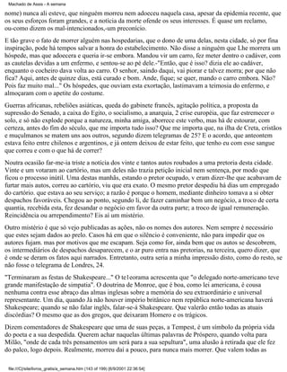 Machado de Assis - A semana

nome) nunca ali esteve, que ninguém morreu nem adoeceu naquela casa, apesar da epidemia recente, que
os seus esforços foram grandes, e a notícia da morte ofende os seus interesses. É quase um reclamo,
ou-como dizem os mal-intencionados,-um preconício.
E tão grave o fato de morrer alguém nas hospedarias, que o dono de uma delas, nesta cidade, só por fina
inspiração, pode há tempos salvar a honra do estabelecimento. Não disse a ninguém que Lhe morrera um
hóspede, mas que adoecera e queria ir-se embora. Mandou vir um carro, fez meter dentro o cadáver, com
as cautelas devidas a um enfermo, e sentou-se ao pé dele.-"Então, que é isso? dizia ele ao cadáver,
enquanto o cocheiro dava volta ao carro. O senhor, saindo daqui, vai piorar e talvez morra; por que não
fica? Aqui, antes de quinze dias, está curado e bom. Ande, fique; se quer, mando o carro embora. Não?
Pois faz muito mal..." Os hóspedes, que ouviam esta exortação, lastimavam a teimosia do enfermo, e
almoçaram com o apetite do costume.
Guerras africanas, rebeliões asiáticas, queda do gabinete francês, agitação política, a proposta da
supressão do Senado, a caixa do Egito, o socialismo, a anarquia, 2 crise européia, que faz estremecer o
solo, e só não explode porque a natureza, minha amiga, aborrece este verbo, mas há de estourar, com
certeza, antes do fim do século, que me importa tudo isso? Que me importa que, na ilha de Creta, cristãos
e muçulmanos se matem uns aos outros, segundo dizem telegramas de 25? E o acordo, que anteontem
estava feito entre chilenos e argentinos, e já ontem deixou de estar feito, que tenho eu com esse sangue
que correu e com o que há de correr?
Noutra ocasião far-me-ia triste a notícia dos vinte e tantos autos roubados a uma pretoria desta cidade.
Vinte e um votaram ao cartório, mas um deles não trazia petição inicial nem sentença, por modo que
ficou o processo inútil. Uma destas manhãs, estando o pretor ocupado, v eram dizer-lhe que acabavam de
furtar mais autos, correu ao cartório, viu que era exato. O mesmo pretor despediu há dias um empregado
do cartório. que estava ao seu serviço; a razão é porque o homem, mediante dinheiro tomava a si obter
despachos favoráveis. Chegou ao ponto, segundo li, de fazer caminhar bem um negócio, a troco de certa
quantia, recebida esta, fez desandar o negócio em favor da outra parte; a troco de igual remuneração.
Reincidência ou arrependimento? Eis aí um mistério.
Outro mistério é que só vejo publicadas as ações, não os nomes dos autores. Nem sempre é necessário
que estes sejam dados ao prelo. Casos há em que o silêncio é conveniente, não para impedir que os
autores fujam. mas por motivos que me escapam. Seja como for, ainda bem que os autos se descobrem,
os intermediários de despachos desaparecem, e o ar puro entra nas pretorias, na terceira, quero dizer, que
é onde se deram os fatos aqui narrados. Entretanto, outra seria a minha impressão disto, como do resto, se
não fosse o telegrama de Londres, 24.
"Terminaram as festas de Shakespeare..." O te1eorama acrescenta que "o delegado norte-americano teve
grande manifestação de simpatia". O doutrina de Monroe, que é boa, como lei americana, é cousa
nenhuma contra esse abraço das almas inglesas sobre a memória do seu extraordinário e universal
representante. Um dia, quando Já não houver império britânico nem república norte-americana haverá
Shakespeare; quando se não falar inglês, falar-se-á Shakespeare. Que valerão então todas as atuais
discórdias? O mesmo que as dos gregos, que deixaram Homero e os trágicos.
Dizem comentadores de Shakespeare que uma de suas peças, a Tempest, é um símbolo da própria vida
do poeta e a sua despedida. Querem achar naquelas últimas palavras de Próspero, quando volta para
Milão, "onde de cada três pensamentos um será para a sua sepultura", uma alusão à retirada que ele fez
do palco, logo depois. Realmente, morreu daí a pouco, para nunca mais morrer. Que valem todas as
file:///C|/site/livros_gratis/a_semana.htm (143 of 199) [6/9/2001 22:36:54]

 