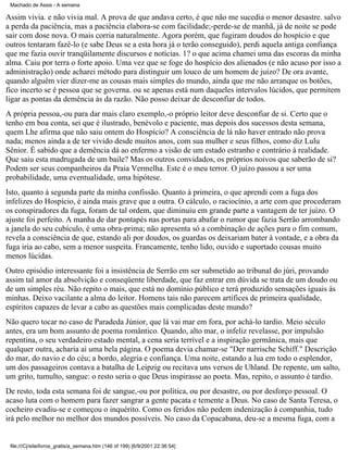 Machado de Assis - A semana

Assim vivia. e não vivia mal. A prova de que andava certo, é que não me sucedia o menor desastre. salvo
a perda da paciência, mas a paciência elabora-se com facilidade;-perde-se de manhã, já de noite se pode
sair com dose nova. O mais corria naturalmente. Agora porém, que fugiram doudos do hospício e que
outros tentaram fazê-lo (e sabe Deus se a esta hora já o terão conseguido), perdi aquela antiga confiança
que me fazia ouvir tranqüilamente discursos e notícias. 1? o que acima chamei uma das escoras da minha
alma. Caiu por terra o forte apoio. Uma vez que se foge do hospício dos alienados (e não acuso por isso a
administração) onde acharei método para distinguir um louco de um homem de juízo? De ora avante,
quando alguém vier dizer-me as cousas mais simples do mundo, ainda que me não arranque os botões,
fico incerto se é pessoa que se governa. ou se apenas está num daqueles intervalos lúcidos, que permitem
ligar as pontas da demência às da razão. Não posso deixar de desconfiar de todos.
A própria pessoa,-ou para dar mais claro exemplo,-o próprio leitor deve desconfiar de si. Certo que o
tenho em boa conta, sei que é ilustrado, benévolo e paciente, mas depois dos sucessos desta semana,
quem Lhe afirma que não saiu ontem do Hospício? A consciência de lá não haver entrado não prova
nada; menos ainda a de ter vivido desde muitos anos, com sua mulher e seus filhos, como diz Lulu
Sênior. É sabido que a demência dá ao enfermo a visão de um estado estranho e contrário à realidade.
Que saiu esta madrugada de um baile? Mas os outros convidados, os próprios noivos que saberão de si?
Podem ser seus companheiros da Praia Vermelha. Este é o meu terror. O juízo passou a ser uma
probabilidade, uma eventualidade, uma hipótese.
Isto, quanto à segunda parte da minha confissão. Quanto à primeira, o que aprendi com a fuga dos
infelizes do Hospício, é ainda mais grave que a outra. O cálculo, o raciocínio, a arte com que procederam
os conspiradores da fuga, foram de tal ordem, que diminuiu em grande parte a vantagem de ter juízo. O
ajuste foi perfeito. A manha de dar pontapés nas portas para abafar o rumor que fazia Serrão arrombando
a janela do seu cubículo, é uma obra-prima; não apresenta só a combinação de ações para o fim comum,
revela a consciência de que, estando ali por doudos, os guardas os deixariam bater à vontade, e a obra da
fuga iria ao cabo, sem a menor suspeita. Francamente, tenho lido, ouvido e suportado cousas muito
menos lúcidas.
Outro episódio interessante foi a insistência de Serrão em ser submetido ao tribunal do júri, provando
assim tal amor da absolvição e conseqüente liberdade, que faz entrar em dúvida se trata de um doudo ou
de um simples réu. Não repito o mais, que está no domínio público e terá produzido sensações iguais às
minhas. Deixo vacilante a alma do leitor. Homens tais não parecem artífices de primeira qualidade,
espíritos capazes de levar a cabo as questões mais complicadas deste mundo?
Não quero tocar no caso de Paradeda Júnior, que lá vai mar em fora, por achá-lo tardio. Meio século
antes, era um bom assunto de poema romântico. Quando, alto mar, o infeliz revelasse, por impulsão
repentina, o seu verdadeiro estado mental, a cena seria terrível e a inspiração germânica, mais que
qualquer outra, acharia aí uma bela página. O poema devia chamar-se "Der narrische Schiff." Descrição
do mar, do navio e do céu; a bordo, alegria e confiança. Uma noite, estando a lua em todo o esplendor,
um dos passageiros contava a batalha de Leipzig ou recitava uns versos de Uhland. De repente, um salto,
um grito, tumulto, sangue: o resto seria o que Deus inspirasse ao poeta. Mas, repito, o assunto é tardio.
De resto, toda esta semana foi de sangue,-ou por política, ou por desastre, ou por desforço pessoal. O
acaso luta com o homem para fazer sangrar a gente pacata e temente a Deus. No caso de Santa Teresa, o
cocheiro evadiu-se e começou o inquérito. Como os feridos não pedem indenização à companhia, tudo
irá pelo melhor no melhor dos mundos possíveis. No caso da Copacabana, deu-se a mesma fuga, com a

file:///C|/site/livros_gratis/a_semana.htm (146 of 199) [6/9/2001 22:36:54]

 