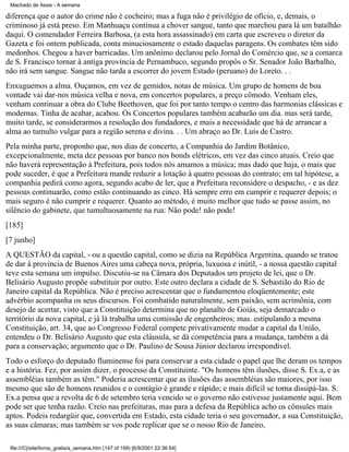 Machado de Assis - A semana

diferença que o autor do crime não é cocheiro; mas a fuga não é privilégio de ofício, e, demais, o
criminoso já está preso. Em Manhuaçu continua a chover sangue, tanto que marchou para lá um batalhão
daqui. O comendador Ferreira Barbosa, (a esta hora assassinado) em carta que escreveu o diretor da
Gazeta e foi ontem publicada, conta minuciosamente o estado daquelas paragens. Os combates têm sido
medonhos. Chegou a haver barricadas. Um anônimo declarou pelo Jornal do Comércio que, se a comarca
de S. Francisco tornar à antiga província de Pernambuco, segundo propôs o Sr. Senador João Barbalho,
não irá sem sangue. Sangue não tarda a escorrer do jovem Estado (peruano) do Loreto. . .
Enxuguemos a alma. Ouçamos, em vez de gemidos, notas de música. Um grupo de homens de boa
vontade vai dar-nos música velha e nova, em concertos populares, a preço cômodo. Venham eles,
venham continuar a obra do Clube Beethoven, que foi por tanto tempo o centro das harmonias clássicas e
modernas. Tinha de acabar, acabou. Os Concertos populares também acabarão um dia. mas será tarde,
muito tarde, se considerarmos a resolução dos fundadores, e mais a necessidade que há de arrancar a
alma ao tumulto vulgar para a região serena e divina. . . Um abraço ao Dr. Luís de Castro.
Pela minha parte, proponho que, nos dias de concerto, a Companhia do Jardim Botânico,
excepcionalmente, meta dez pessoas por banco nos bonds elétricos, em vez das cinco atuais. Creio que
não haverá representação à Prefeitura, pois todos nós amamos a música; mas dado que haja, o mais que
pode suceder, é que a Prefeitura mande reduzir a lotação à quatro pessoas do contrato; em tal hipótese, a
companhia pedirá como agora, segundo acabo de ler, que a Prefeitura reconsidere o despacho, - e as dez
pessoas continuarão, como estão continuando as cinco. Há sempre erro em cumprir e requerer depois; o
mais seguro é não cumprir e requerer. Quanto ao método, é muito melhor que tudo se passe assim, no
silêncio do gabinete, que tumultuosamente na rua: Não pode! não pode!
[185]
[7 junho]
A QUESTÃO da capital, - ou a questão capital, como se dizia na República Argentina, quando se tratou
de dar à província de Buenos Aires uma cabeça nova, própria, luxuosa e inútil, - a nossa questão capital
teve esta semana um impulso. Discutiu-se na Câmara dos Deputados um projeto de lei, que o Dr.
Belisário Augusto propõe substituir por outro. Este outro declara a cidade de S. Sebastião do Rio de
Janeiro capital da República. Não é preciso acrescentar que o fundamentou eloqüentemente; este
advérbio acompanha os seus discursos. Foi combatido naturalmente, sem paixão, sem acrimônia, com
desejo de acertar, visto que a Constituição determina que no planalto de Goiás, seja demarcado o
território da nova capital, e já lá trabalha uma comissão de engenheiros; mas. estipulando a mesma
Constituição, art. 34, que ao Congresso Federal compete privativamente mudar a capital da União,
entendeu o Dr. Belisário Augusto que esta cláusula, se dá competência para a mudança, também a dá
para a conservação; argumento que o Dr. Paulino de Sousa Júnior declarou irrespondível.
Todo o esforço do deputado fluminense foi para conservar a esta cidade o papel que lhe deram os tempos
e a história. Fez, por assim dizer, o processo da Constituinte. "Os homens têm ilusões, disse S. Ex.a, e as
assembléias também as têm." Poderia acrescentar que as ilusões das assembléias são maiores, por isso
mesmo que são de homens reunidos e o contágio é grande e rápido; e mais difícil se torna dissipá-las. S.
Ex.a pensa que a revolta de 6 de setembro teria vencido se o governo não estivesse justamente aqui. Bem
pode ser que tenha razão. Creio nas prefeituras, mas para a defesa da República acho os cônsules mais
aptos. Podeis redargüir que, convertida em Estado, esta cidade teria o seu governador, a sua Constituição,
as suas câmaras; mas também se vos pode replicar que se o nosso Rio de Janeiro,
file:///C|/site/livros_gratis/a_semana.htm (147 of 199) [6/9/2001 22:36:54]

 