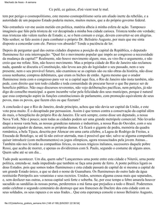 Machado de Assis - A semana

Ce pelé, ce galeux, d'où vient tout le mal.
tem por perigo o cosmopolitismo, este mesmo cosmopolitismo seria um aliado inerte da rebelião, e a
autoridade de um pequeno Estado poderia menos, muitos menos, que a do próprio governo federal.
Não estranheis ver-me assim metido em política, matéria alheia à minha esfera de ação. Tampouco
imagineis que falo pela tristeza de ver decapitada a minha boa cidade carioca. Tristeza tenho em verdade;
mas tristezas não valem razões de Estado; e, se o bem comum o exige, devem converter-se em alegrias.
Não senhor; se falo assim é para combater o próprio Dr. Belisário Augusto, por mais que me sinta
disposto a concordar com ele. Parece-vos absurdo? Tende a paciência de ler.
Depois de perguntar qual das outras cidades disputou a posição de capital da República, o deputado
fluminense fez esta interrogação: "Qual foi o movimento popular que impôs ao congresso a necessidade
da mudança da capital?" Realmente, não houve movimento algum; mas, eu viro-lhe o argumento, e não
creio que me refute. Sim, não houve movimento. Mas a própria cidade do Rio de Janeiro não reclamou
nada, quando se discutiu a Constituição, não levou aos pés do legislador o seu passado, nem o seu
presente, nem o seu provável futuro, não examinou se as capitais são ou não obras da história, não disse
cousa nenhuma; comprou debêntures, que eram os bichos de então. Agora mesmo que o orador
fluminense insta com o congresso para ver se a capital aqui fica, o Rio de Janeiro não insta também, não
pede, com direito que tem todo cidadão e toda comunidade de procurar haver o que lhe parece ser de
benefício público. Não ouço discursos reverentes, não vejo deliberações pacíficas, nem petições, já não
digo do conselho municipal. a quem incumbe velar pela felicidade dos seus munícipes, porque é natural
que essa corporação aspire às funções constitucionais de parlamento, com promoção equivalente de seus
povos, mas os povos, que fazem eles ou que fizeram?
A conclusão é que o Rio de Janeiro, desde princípio, achou que não devia ser capital da União, e este
voto pesa muito. É o decapitado par persuasion. Assim é que temos contra a conservação da capital além
do mais, o beneplácito do próprio Rio de Janeiro. Ele será sempre, como disse um deputado, a nossa
Nova York. Não é pouco; nem todas as cidades podem ser uma grande metrópole comercial. Não levarão
daqui a nossa vasta baía, as nossas grandezas naturais e industriais, a nossa Rua do Ouvidor, com o seu
autômato jogador de damas, nem as próprias damas. Cá ficará o gigante de pedra, memória da quadra
romântica, a bela Tijuca, descrita por Alencar em uma carta célebre, a Lagoa de Rodrigo de Freitas, a
Enseada de Botafogo, se até lá não estiver aterrada, mas é possível que não; salvo se alguma companhia
quiser introduzir (com melhoramentos) os jogos olímpicos, agora ressuscitados pela jovem Atenas...
Também não nos levarão as companhias líricas, os nossos trágicos italianos, sucessores daquele pobre
Rossi, que acaba de morrer, e apenas os dividiremos com S. Paulo, segundo o costume de alguns anos.
Quem sabe até se um dia...
Tudo pode acontecer. Um dia, quem sabe? Lançaremos uma ponte entre esta cidade e Niterói, urna ponte
política, entenda-se. nada impedindo que também se faça uma ponte de ferro. A ponte política ligará os
dous Estados. pois que somos todos fluminenses e esta cidade passará de capital de si mesma a capital de
um grande Estado único, a que se dará o nome de Guanabara. Os fluminenses do outro lado da água
restituirão Petrópolis aos veranistas e seus recreios. Unidos, seremos alguma cousa mais que separados,
e, sem desfazer nas outras, a nossa capital será forte e soberba. Se, por esse tempo a febre amarela houver
sacudido as sandálias às nossas portas, perderemos a má fama que prejudica a todo o Brasil. Poderemos
então celebrar o segundo centenário do destroço que aos franceses de Duclerc deu esta cidade com os
seus soldados, os seus rapazes e os seus frades... Que esta esperança console o nosso Belisário Augusto,
file:///C|/site/livros_gratis/a_semana.htm (148 of 199) [6/9/2001 22:36:54]

 