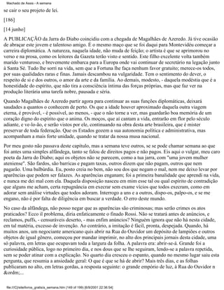 Machado de Assis - A semana

se cair o seu projeto de lei.
[186]
[14 junho]
A PUBLICAÇÃO da Jarra do Diabo coincidiu com a chegada de Magalhães de Azeredo. Já tive ocasião
de abraçar este jovem e talentoso amigo. É o mesmo maço que se foi daqui para Montevidéu começar a
carreira diplomática. A natureza, naquela idade, não muda de feição; o artista é que se aprimorou no
verso e na prosa, como os leitores da Gazeta terão visto e sentido. Este filho excelente volta também
marido venturoso, e brevemente embarca para a Europa onde vai continuar de secretário na legação junto
à Santa Sé. Tudo lhe sorri na vida, sem que a Fortuna lhe faça nenhum favor gratuito; merece-os todos,
por suas qualidades raras e finas. Jamais descambou na vulgaridade. Tem o sentimento do dever, o
respeito de si e dos outros, o amor da arte e da família. Ao demais, modesto, - daquela modéstia que é a
honestidade do espírito, que não tira a consciência íntima das forças próprias, mas que faz ver na
produção literária uma tarefa nobre, pausada e séria.
Quando Magalhães de Azeredo partir agora para continuar as suas funções diplomáticas, deixará
saudades a quantos o conhecem de perto. Os que a idade houver aproximado daquela outra viagem
eterna, é provável, - é possível, ao menos, - que o não torne a ver, mas guardarão boa memória de um
coração digno do espírito que o anima. Os moços, que aí cantam a vida, entrarão em flor pelo século
adiante, e ve-lo-ão, e serão vistos por ele, continuando na obra desta arte brasileira, que é mister
preservar de toda federação. Que os Estados gozem a sua autonomia política e administrativa, mas
acompanham a mais forte unidade, quando se tratar da nossa musa nacional.
Por meu gosto não passava deste capítulo, mas a semana teve outros, se se pode chamar semana ao que
foi antes uma simples alfândega, tanto se falou de direitos pagos e não pagos. Eis aqui o vulgar, meu caro
poeta da Jarra do Diabo; aqui os objetos não se parecem, como a tua jarra, com "uma jovem mulher
ateniense". São fardos, são barricas e pagam taxas, outros dizem que não pagam, outros que nem
pagarão. Uma balbúrdia. Eu, posto creia no bem, não sou dos que negam o mal, nem me deixo levar por
aparências que podem ser falazes. As aparências enganam; foi a primeira banalidade que aprendi na vida,
e nunca me dei mal com ela. Daquela disposição nasceu em mim esse tal ou qual espírito de contradição
que alguns me acham, certa repugnância em execrar sem exame vícios que todos execram, como em
adorar sem análise virtudes que todos adoram. Interrogo a uns e a outros, dispo-os, palpo-os, e se me
engano, não é por falta de diligência em buscar a verdade. O erro deste mundo.
No caso da alfândega, não posso negar que as aparências são criminosas; mas serão crimes os atos
praticados? Ecco il problema, diria enfaticamente o finado Rossi. Não se tratará antes de anúncios, e
reclamos, puffs, - censuráveis deserto, - mas enfim anúncios? Ninguém ignora que não há nesta cidade,
em tal matéria, excesso de invenção. Ao contrário, a imitação é fácil, pronta, despejada. Quando, há
muitos anos, um negociante americano quis abrir na Rua do Ouvidor um depósito de lampiões e outros
objetos de igual gênero, começou por mandar imprimir, no alto dos principais jornais desta cidade, uma
só palavra, em letras que ocupavam toda a largura da folha. A palavra era: abrir-se-á. Grande foi a
curiosidade pública, logo no primeiro dia, e nos dous que se lhe seguiram, lendo-se a palavra repetida,
sem se poder atinar com a explicação. No quarto dia cresceu o espanto, quando no mesmo lugar saiu esta
pergunta, que resumia a ansiedade geral: O que é que se há de abrir? Mais três dias, e as folhas
publicaram no alto, em letras gordas, a resposta seguinte: o grande empório de luz, à Rua do Ouvidor n
&ordm;...
file:///C|/site/livros_gratis/a_semana.htm (149 of 199) [6/9/2001 22:36:54]

 