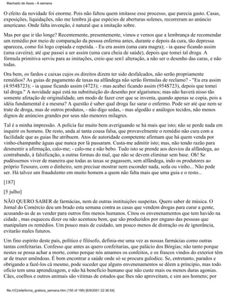 Machado de Assis - A semana

O efeito da novidade foi enorme. Pois não faltou quem imitasse esse processo, que parecia gasto. Casas,
exposições, liquidações, não me lembra já que espécies de aberturas solenes, recorreram ao anúncio
americano. Onde falta invenção, é natural que a imitação sobre.
Mas por que ir tão longe? Recentemente, presentemente, vimos e vemos que a lembrança de recomendar
um remédio por meio de comparação da pessoa enferma antes, durante e depois da cura, tão depressa
apareceu, como foi logo copiada e repetida. - Eu era assim (uma cara magra); - ia quase ficando assim
(uma caveira); até que passei a ser assim (uma cara cheia de saúde), depois que tomei tal droga. A
fórmula primitiva serviu para as imitações, creio que sen1 alteração, a não ser o desenho das caras, e não
todas.
Ora bem, os fardos e caixas cujos os direitos dizem ter sido desfalcados, não serão propriamente
remédios? As guias de pagamento de taxas na alfândega não serão fórmulas de reclamo? - "Eu era assim
(4:954$723); - ia quase ficando assim (4723); - mas acabei ficando assim (954$723), depois que tomei
tal droga." A novidade aqui está na substituição do desenho por algarismos; mas não haverá nisso tão
somente afetação de originalidade, um modo de fazer crer que se inventa, quando apenas se copia, pois a
idéia fundamental é a mesma? A questão é saber qual droga faz sarar o enfermo. Pode ser até que nem se
trate de droga, mas de outros produtos, - não digo sedas, - mas algodão e análogos tecidos, não menos
dignos de anúncios grandes por seus não menores milagres.
Tal é a minha impressão. A polícia faz muito bem averiguando se há mais que isto; não se perde nada em
inquirir os homens. De resto, anda aí tanta cousa falsa, que provavelmente o remédio não cura com a
facilidade que as guias lhe atribuem. Atos de autoridade competente afirmam que há quem venda por
vinho-champanhe águas que nunca por lá passaram. Custa-me admitir isto; mas, não tendo razão para
desmentir a afirmação, calo-me; - calo-me e não bebo. Tudo isto se prende aos desvios da alfândega, ao
contrabando, à falsificação, a outras formas do mal, que não se devem eliminar sem base. Oh! Se
pudéssemos viver de maneira que todas as taxas se pagassem, sem alfândega, indo os produtores ao
próprio Tesouro, com o dinheiro, sem precisar mostrar nem esconder nada, seda ou vinho... Não pode
ser. Há talvez um fraudulento em muito homem a quem não falta mais que uma guia e o resto...
[187]
[5 julho]
NÃO QUERO SABER de farmácias, nem de outras instituições suspeitas. Quero saber de música. O
Jornal do Comércio deu um brado esta semana contra as casas que vendem drogas para curar a gente,
acusando-as de as vender para outros fins menos humanos. Citou os envenenamentos que tem havido na
cidade , mas esqueceu dizer ou não acentuou bem, que são produzidos por engano das pessoas que
manipulam os remédios. Um pouco mais de cuidado, um pouco menos de distração ou de ignorância,
evitarão males futuros.
Um fino espírito deste país, político e filósofo, definia-me uma vez as nossas farmácias como outras
tantas confeitarias. Confesso que antes as quero confeitarias, que palácio dos Bórgias; não tanto porque
nestes se possa achar a morte, como porque nós amamos os confeitos, e os frascos vindos do exterior têm
ar de trazer amêndoas. É bom encontrar a saúde onde só se procura gulodice. Se, entretanto, parados e
obrigando a fazê-los cá mesmo, pode suceder que alguns envenenamentos se dêem a principio, mas todo
ofício tem uma aprendizagem, e não há benefício humano que não custe mais ou menos duras agonias.
Cães, coelhos e outros animais são vitimas de estudos que lhes não aproveitam, e sim aos homens; por
file:///C|/site/livros_gratis/a_semana.htm (150 of 199) [6/9/2001 22:36:54]

 