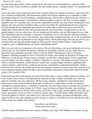 Machado de Assis - A semana

que não serão alguns destes vítimas do que há de aproveitar aos contemporâneos e vindouros? Que
verdade moral, social, cientifica ou política não tem custado mortes e grandes mortes? As catacumbas de
Roma...
Sem ir tão longe. há um argumento que desfaz em parte todos esses ataques às boticas; é que o homem é
em si mesmo um laboratório. Que fundamento jurídico haverá para impedir que eu manipule e venda
duas drogas perigosas? Se elas matarem, o prejudicado que exija de mim a indenização que entender; se
não matarem, nem curarem, é um acidente e um bom acidente, porque a vida fica, e está nos adágios
populares que viva a galinha com a sua pevide. Suponhamos, porém, que uma dessas manipulações cura
alguém; não vale este único benefício todos os possíveis males? Se espiritualmente há mais alegria no
céu pela entrada de um arrependido que pela de cem justos, não se pode dizer que na terra há mais
alegria pela conservação de uma vida que pela perda de cem? Essa única vida não pode ser a de um
grande homem, a de um varão justo, a de um simples pai de família, a de um filho amparo de sua velha
mãe? Reflitamos antes de condenar, e deixemos as farmácias com os seus meninos antes de condenar, e
deixemos as farmácias com os seus meninos, que assim acham ocupação honesta, em vez de se perderem
na rua. Outrossim, não condenemos os que alugam títulos. Quem pode alugar uma casa que não fez, que
comprou feita, por que não poderá alugar um título que lhe custou estudos longos, e aprovações
completas, que é verdadeiramente seu? Qual é propriedade maior?
Mas, fora com tudo isso, trataremos só de música. Não nos falta música, nem gosto particular em ouvi-la.
Queirós deu-nos uma história de música, resumida em um grande concerto, em que, ainda uma vez
apresentou suas qualidades de artista. Não se contenta Alberto Nepomuceno com os Concertos
Populares. Domingo passado fez ouvir o Visconde de Taunay uma redução do Requiem, do Padre José
Maurício. A carta em que Taunay narra as comoções que lhe deu a obra do padre, comove igualmente
aos que a lêem, e faz amar o padre, o Alberto, o Requiem e o escritor. Não bastam ao nosso Taunay as
letras; a sua bela Inocência, vertida há pouco (ainda uma vez) para língua estranha e espalhada pelos
centros europeus, repete lá fora o nome de um homem, cuja família se naturalizou brasileira. Tendo o
amor que tem à música, até a morte quis levar esta semana um pianista a quem nunca ouvi, mas que ouço
louvar; pianista amador, médico de ofício, que às qualidades intelectuais, reunia dotes morais de muito
apreço, o Dr. Lucindo Filho...
Outra morte que não sai da música, ou sai do mais íntimo dela, é a que se espera cada dia do Norte, a do
nosso ilustre Carlos Gomes. Os telegramas de ontem dizem que o médico incumbido de o salvar já
aplicou o remédio, mas sem esperanças. Dá-lhe os dias contados. Aguardemos a hora última desse
homem que levará o nome brasileiro deste para o século novo, e cujas obras servirão de estímulo e
exemplar às vocações futuras. A vida dele é conhecida; mas nem todos terão as sensações dos primeiros
dias, quando Carlos Gomes chegou de S. Paulo e aqui se estreou na Ópera Nacional, uma instituição
mantida com dinheiros de loteria; leiam loteria, não bichos. Tudo é jogo, mas há espécies mais reles que
outras, que apenas servem de ofício e comércio à gente vadia. Vivia de loteria a Ópera Nacional; antes
vivesse de donativos diretos, mas enfim viveu e deu-nos Carlos Gomes, um pouco de Mesquita, outro
pouco de Elias Lobo, não contando as noites em que se cantava a Casta Diva, por esta letra de um velho
e bom amigo meu, depois chefe político:
Casta deusa, que derramas
Nestas selvas luz serena...
Naquele tempo ainda Bach nem outros mestres influíam como hoje. Não tínhamos essa música. de que

file:///C|/site/livros_gratis/a_semana.htm (151 of 199) [6/9/2001 22:36:54]

 