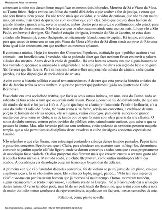 Machado de Assis - A semana

anteontem à noite nos deram horas magníficas os nossos dois hóspedes. Moreira de Sá e Viana da Mota,
no Teatro lírico. Hoje a crítica das folhas da manhã dirá deles o que couber e for de justiça, e estou que
não será frouxo, nem pouco. Eu não tenho mais que ouvidos, e ouvidos de curioso, que não valem muito:
mas, em suma, mais terei desprendido com os olhos que com eles. Sinto que escutei dous homens de
grande talento e grande arte, severos amados, ambos cheios pela natureza e confirmados pelo estudo para
intérpretes de obras mestras. Não é de crer que os não ouçamos ainda uma vez ou mais. Li que vão a São
Paulo, em breve; é de rigor. São Paulo é estação obrigada, é metade do Rio de Janeiro, se estas duas
cidades não formam já, como Budapeste, artisticamente falando, uma só capital. Há tempo, entretanto,
para que, antes de tornarem ao seu país Viana da Mota e Moreira de Sá dêem ainda ao povo do Rio uma
festa igual à de anteontem, em que recebam os mesmos aplausos.
E continua a música. Hoje é o terceiro dos Concertos Populares, instituição que o público aceitou e vai
animado - em benefício seu, é verdade, não se podendo dizer que faça nenhum favor em ouvir a palavra
clássica dos mestres. Antes deve ir cheio de gratidão. Há uma hora na semana em que alguns homens de
boa vontade dispõem-se a arrancá-lo à vulgaridade e ao tédio, para lhe dar a sensação do belo e do gozo.
São favores que lhe fazem. Para si mesmos, bastava-lhes um pouco de música de câmara, entre quatro
paredes, e a boa disposição de meia dúzia de artistas.
Assim como a história política e social tem antecedentes, é de crer que esta parte da história artística do
Rio de Janeiro tenha os seus também. e quer-me parecer que podemos ligá-la ao quarteto do Clube
Beethoven.
Esse clube era uma sociedade restrita, que fazia os seus saraus íntimos, em uma casa do Catete. nada se
sabendo cá fora senão o raro que os jornais noticiavam. Pouco a pouco se foi desenvolvendo, até que um
dia mudou de sede e foi para a Glória. Aquilo que hoje se chama profanamente Pensão Beethoven, era a
casa do clube. O salão do fundo, tão vasto como o da frente, servia aos concertos, e enchia-se de uma
porção de homens de várias nações, várias línguas, vários empregos, para ouvir as peças do grande
mestre que dava nome ao clube, e as de tantos outros que formam com ele a galeria da arte clássica. O
nome do clube cresceu, entrou pelos ouvidos do público; este, naturalmente curioso, quis saber o que se
passava lá dentro. Mas, não havendo público sem senhoras, e não podendo as senhoras penetrar naquele
templo. que o não permitiam as disciplinas deste, resolveu n clube dar alguns concertos especiais no
Cassino.
Não relembro o que eles foram, nem estou aqui contando a crônica desses tempos passados. Pegou tanto
o gosto dos concertos Beethoven, que o Clube, para obedecer aos estatutos sem infringi-los, determinou
construir no jardim aquele edifício ligeiro, onde se deram concertos a todos sem que a casa propriamente
da associação fosse violada. Os dias prósperos não fizeram mais que crescer; entrou a ser mau gosto não
ir àquelas festas mensais. Mas tudo acaba, e o clube Beethoven, como outras instituições idênticas
acabou. A decadência e a dissolução puseram termo aos longos dias de delícias.
A primeira vez que vi o fundador daqueles concertos, foi de violino ao peito, junto de um piano, em que
a senhora tocava; lá se vão muitos anos. Ele vinha do Japão, magro, pálido... "Não tem seis meses de
vida" disse-me em particular um homem que já morreu há muito tempo. Outros morreram também,
alguns encaneceram; o resto dispersou-se, a senhora reside na Europa... Só a música pode dar a sensação
destas ruínas. O verso também pode, mas há de ser pela toada do florentino, que assim como sabe a nota
da maior dor, não menos conhece a da rejuvenescência, aquela que me faz crer, nestas sensações de arte.
Rifatto sì, come piante novelle
file:///C|/site/livros_gratis/a_semana.htm (152 of 199) [6/9/2001 22:36:54]

 
