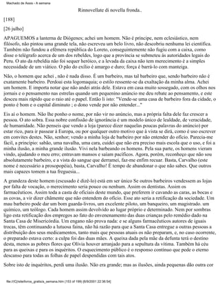 Machado de Assis - A semana

Rinnovellate di novella fronda..
[188]
[26 julho]
APAGUEMOS a lanterna de Diógenes; achei um homem. Não é príncipe, nem eclesiástico, nem
filósofo, não pintou uma grande tela, não escreveu um belo livro, não descobriu nenhuma lei científica.
Também não fundou a efêmera república do Loreto, conseguintemente não fugiu com a caixa, como
disse o telégrafo acerca de um dos rebeldes, logo que a província se submeteu às autoridades legais do
Peru. O ato da rebeldia não foi sequer heróico, e a levada da caixa não tem merecimento é a simples
necessidade de um viático. O pão do exílio é amargo e duro; força é barrá-lo com manteiga.
Não, o homem que achei , não é nada disso. É um barbeiro, mas tal barbeiro que, sendo barbeiro não é
exatamente barbeiro. Perdoai esta logomaquia; o estilo ressente-se da exaltação da minha alma. Achei
um homem. E importa notar que não andei atrás dele. Estava em casa muito sossegado, com os olhos nos
jornais e o pensamento nas estrelas quando um pequenino anúncio me deu rebate ao pensamento, e este
desceu mais rápido que o raio até o papel. Então li isto: "Vende-se uma casa de barbeiro fora da cidade, o
ponto é bom e o capital diminuto ; o dono vende por não entender..."
Eis aí o homem. Não lhe ponho o nome, por não vir no anúncio, mas a própria falta dele faz crescer a
pessoa. O ato sobra. Essa nobre confissão de ignorância é um modelo único de lealdade, de veracidade,
de humanidade. Não penseis que vendo a loja (parece dizer naquelas poucas palavras do anúncio) por
estar rico, para ir passear à Europa, ou por qualquer outro motivo que à vista se dirá, como é uso escrever
em convites destes. Não, senhor; vendo a minha loja de barbeiro por não entender do ofício. Parecia-me
fácil, a princípio: sabão, uma navalha, uma cara, cuidei que não era preciso mais escola que o uso, e foi a
minha ilusão, a minha grande ilusão. Vivi nela barbeando os homens. Pela sua parte, os homens vieram
vindo, ajudando o meu erro; entravam mansos e saíam pacíficos. Agora, porém, reconheço que não sou
absolutamente barbeiro, e a vista do sangue que derramei, faz-me enfim recuar. Basta, Carvalho (este
nome é necessário a prosopopéia), basta, Carvalho! É tempo de abandonar o que não sabes. Que outros
mais capazes tomem a tua freguesia...
A grandeza deste homem (escusado é dizê-lo) está em ser único Se outros barbeiros vendessem as lojas
por falta de vocação, o merecimento seria pouco ou nenhum. Assim os dentistas. Assim os
farmacêuticos. Assim toda a casta de oficiais deste mundo, que preferem ir cavando as caras, as bocas e
as covas, a vir dizer chãmente que não entendem do ofício. Esse ato seria a retificação da sociedade. Um
mau barbeiro pode dar um bom guarda-livros, um excelente piloto, um banqueiro, um magistrado. um
químico, um teólogo. Cada homem assim devolvido ao lugar próprio e determinado. Nem por sombras
ligo esta retificação dos empregos ao fato do envenenamento das duas crianças pelo remédio dado na
Santa Casa de Misericórdia. Um engano não prova nada: e se alguns farmacêuticos autores de iguais
trocas, têm continuando a lutuosa faina, não há razão para que a Santa Casa entregue a outras pessoas a
distribuição dos seus medicamentos, tanto mais que pessoas atuais os não preparam, e, no caso ocorrente,
o preparado estava certo: a culpa foi das duas mães. A queixa dada pela mãe da defunta terá o destino
desta, menos as pobres flores que Olívia houver arranjado para a sepultura da vítima. Também há céu
para as queixas e para os inquéritos. O esquecimento público é o responso contínuo que pede o eterno
descanso para todas as folhas de papel despendidas com tais atos.
Sobre isto de inquéritos, perdi uma ilusão. Não era grande; mas as ilusões, ainda pequenas dão outra cor

file:///C|/site/livros_gratis/a_semana.htm (153 of 199) [6/9/2001 22:36:54]

 