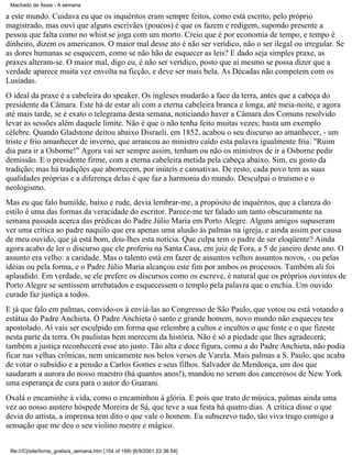 Machado de Assis - A semana

a este mundo. Cuidava eu que os inquéritos eram sempre feitos, como está escrito, pelo próprio
magistrado, mas ouvi que alguns escrivães (poucos) é que os fazem e redigem, supondo presente a
pessoa que falta como no whist se joga com um morto. Creio que é por economia de tempo, e tempo é
dinheiro, dizem os americanos. O maior mal desse ato é não ser verídico, não o ser ilegal ou irregular. Se
as dores humanas se esquecem, como se não hão de esquecer as leis? E dado seja simples praxe, as
praxes alteram-se. O maior mal, digo eu, é não ser verídico, posto que aí mesmo se possa dizer que a
verdade aparece muita vez envolta na ficção, e deve ser mais bela. As Décadas não competem com os
Lusíadas.
O ideal da praxe é a cabeleira do speaker. Os ingleses mudarão a face da terra, antes que a cabeça do
presidente da Câmara. Este há de estar ali com a eterna cabeleira branca e longa, até meia-noite, e agora
até mais tarde, se é exato o telegrama desta semana, noticiando haver a Câmara dos Comuns resolvido
levar as sessões além daquele limite. Não é que o não tenha feito muitas vezes; basta um exemplo
célebre. Quando Gladstone deitou abaixo Disraeli. em 1852, acabou o seu discurso ao amanhecer, - um
triste e frio amanhecer de inverno, que arrancou ao ministro caído esta palavra igualmente fria: "Ruim
dia para ir a Osborne!" Agora vai ser sempre assim, tenham ou não os ministros de ir a Osborne pedir
demissão. E o presidente firme, com a eterna cabeleira metida pela cabeça abaixo. Sim, eu gosto da
tradição; mas há tradições que aborrecem, por inúteis e cansativas. De resto, cada povo tem as suas
qualidades próprias e a diferença delas é que faz a harmonia do mundo. Desculpai o truísmo e o
neologismo.
Mas eu que falo humilde, baixo e rude, devia lembrar-me, a propósito de inquéritos, que a clareza do
estilo é uma das formas da veracidade do escritor. Parece-me ter falado um tanto obscuramente na
semana passada acerca das prédicas do Padre Júlio Maria em Porto Alegre. Alguns amigos supuseram
ver uma crítica ao padre naquilo que era apenas uma alusão às palmas na igreja, e ainda assim por causa
de meu ouvido, que já está bom, dou-lhes esta notícia. Que culpa tem o padre de ser eloqüente? Ainda
agora acabo de ler o discurso que ele proferiu na Santa Casa, em juiz de Fora, a 5 de janeiro deste ano. O
assunto era velho: a caridade. Mas o talento está em fazer de assuntos velhos assuntos novos, - ou pelas
idéias ou pela forma, e o Padre Júlio Maria alcançou este fim por ambos os processos. Também ali foi
aplaudido. Em verdade, se ele prefere os discursos como os escreve, é natural que os próprios ouvintes de
Porto Alegre se sentissem arrebatados e esquecessem o templo pela palavra que o enchia. Um ouvido
curado faz justiça a todos.
E já que falo em palmas, convido-os à enviá-las ao Congresso de São Paulo, que votou ou está votando a
estátua do Padre Anchieta. Ó Padre Anchieta ó santo e grande homem, novo mundo não esqueceu teu
apostolado. Aí vais ser esculpido em forma que relembre a cultos e incultos o que foste e o que fizeste
nesta parte da terra. Os paulistas bem merecem da história. Não é só a piedade que lhes agradecerá;
também a justiça reconhecerá esse ato justo. Tão alta e doce figura, como a do Padre Anchieta, não podia
ficar nas velhas crônicas, nem unicamente nos belos versos de Varela. Mais palmas a S. Paulo, que acaba
de votar o subsídio e a pensão a Carlos Gomes e seus filhos. Salvador de Mendonça, um dos que
saudaram a aurora do nosso maestro (há quantos anos!), mandou no serum dos cancerosos de New York
uma esperança de cura para o autor do Guarani.
Oxalá o encaminhe à vida, como o encaminhou à glória. E pois que trato de música, palmas ainda uma
vez ao nosso austero hóspede Moreira de Sá, que teve a sua festa há quatro dias. A crítica disse o que
devia do artista, a imprensa tem dito o que vale o homem. Eu subscrevo tudo, tão viva trago comigo a
sensação que me deu o seu violino mestre e mágico.
file:///C|/site/livros_gratis/a_semana.htm (154 of 199) [6/9/2001 22:36:54]

 