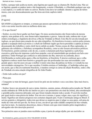 Machado de Assis - A semana

Enfim, e porque tudo acaba na morte, uma lágrima por aquele que se chamou Dr. Rocha Lima. Não sei
se lágrima; quando se padece tanto e tão longamente, a morte é liberdade, e a liberdade qualquer que seja
a sua espécie, é o sonho de todos os cativos. Rocha Lima deve ter sonhado. durante a agonia de tantos
meses, com este desencadeamento que lhe tirou um triste suplício inútil.
[189]
[9 agosto]
QUANDO se julgarem os tempos, a semana que passou apresentará ao Senhor uma bela fé de ofício e
verá o seu nome inscrito entre as melhores deste ano.
- E tu que fizeste?
- Senhor, eu creio haver ganho um bom lugar. Os meus acontecimentos não foram todos da mesma
espécie, nem podiam sê-lo, mas foram todos importantes e graves. Antes de tudo, embora não vá por
ordem cronológica, a Inglaterra devolveu a Ilha da Trindade ao Brasil. Esta ilha foi um dia tomada por
ingleses, ao que dizem para estação de um cabo telegráfico. Os brasileiros tiveram a notícia pelos jornais,
quando a ocupação durava já meses e o chefe do Gabinete inglês que havia presidido à captura já estava
descansando dos trabalhos e outro chefe havia subido ao poder. Nestas cousas de ilhas capturadas, os
gabinetes são solidários, e Salisbury acompanhou Rosebery, como se não fossem adversários políticos.
Os brasileiros, porém sentiram a dor do ato, e assim o clamaram pela boca legislativa e pela boca
executiva, pela boca da imprensa e pela boca popular, com tal unanimidade que produzia um belo coro
patriótico. Então Portugal que conhecia os antecedentes da ilha, interveio na contenda, deu à
Grã-Bretanha as razões pelas quais a ilha era brasileira, só brasileira. É preciso confessar que a velha
Inglaterra conhece muito bem história e geografia que são professadas nas suas universidades: com
grande apuro: mas há casos em que o melhor é meter estas duas disciplinas no bolso e ir estudá-las nas
universidades estrangeiras. Foi o que sucedeu; Coimbra ensinou a Cambridge, e Cambridge achou que
era assim, que a ilha era realmente brasileira, e mandou corrigir as cartas da edição Rosebery, onde a ilha
da Trindade era uma estação telegráfica de Sir John Pender.
- Então tudo acabou em paz?
- Plena paz.
- Conquanto se trate de hereges, quero louvá-los pelo ato de restituir o seu a seu dono. Que mais houve,
semana?
- Senhor, houve uns presente de ouro e prata, tinteiros, canetas, penas, ofertados pelos jurados da 7&ordf;
sessão ordinária de 1896 do Rio de Janeiro ao juiz e aos promotores em sinal de estima, alta consideração
e gratidão pelas maneiras delicadas com que foram tratados durante toda a sessão. O escrivão recebeu
por igual motivo uma piteira de âmbar. Este ato em si mesmo, é quase vulgar; mas o que ele significa é
muito. Significa um imenso progresso nos costumes daquele país. O júri é instituição antiga no Brasil. É
serviço gratuito e obrigatório; todos tem que deixar os negócios para ir julgar os seus pares, sob pena de
multa de vinte mil-réis por dia. Se fosse só isso, era dever que todo cidadão cumpriria de boa vontade;
mas havia mais. As maneiras descorteses, duras e brutais com que eram tratados pelos magistrados e
advogados não têm descrição possível.
Nos primeiros anos os jurados eram recebidos a pau, è porta do antigo aljube, por um meirinho: as
file:///C|/site/livros_gratis/a_semana.htm (155 of 199) [6/9/2001 22:36:54]

 