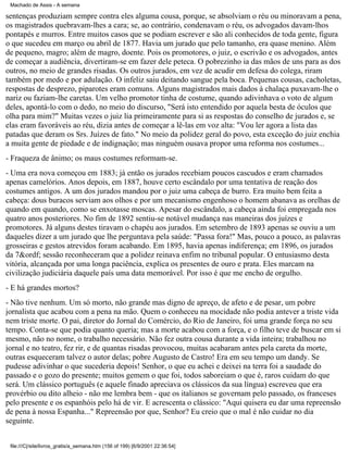 Machado de Assis - A semana

sentenças produziam sempre contra eles alguma cousa, porque, se absolviam o réu ou minoravam a pena,
os magistrados quebravam-lhes a cara; se, ao contrário, condenavam o réu, os advogados davam-lhos
pontapés e murros. Entre muitos casos que se podiam escrever e são ali conhecidos de toda gente, figura
o que sucedeu em março ou abril de 1877. Havia um jurado que pelo tamanho, era quase menino. Além
de pequeno, magro; além de magro, doente. Pois os promotores, o juiz, o escrivão e os advogados, antes
de começar a audiência, divertiram-se em fazer dele peteca. O pobrezinho ia das mãos de uns para as dos
outros, no meio de grandes risadas. Os outros jurados, em vez de acudir em defesa do colega, riram
também por medo e por adulação. O infeliz saiu deitando sangue pela boca. Pequenas cousas, cacholetas,
respostas de desprezo, piparotes eram comuns. Alguns magistrados mais dados à chalaça puxavam-lhe o
nariz ou faziam-lhe caretas. Um velho promotor tinha de costume, quando adivinhava o voto de algum
deles, apontá-lo com o dedo, no meio do discurso, "Será isto entendido por aquela besta de óculos que
olha para mim?" Muitas vezes o juiz lia primeiramente para si as respostas do conselho de jurados e, se
elas eram favoráveis ao réu, dizia antes de começar a lê-las em voz alta: "Vou ler agora a lista das
patadas que deram os Srs. Juízes de fato." No meio da polidez geral do povo, esta exceção do juiz enchia
a muita gente de piedade e de indignação; mas ninguém ousava propor uma reforma nos costumes...
- Fraqueza de ânimo; os maus costumes reformam-se.
- Uma era nova começou em 1883; já então os jurados recebiam poucos cascudos e eram chamados
apenas camelórios. Anos depois, em 1887, houve certo escândalo por uma tentativa de reação dos
costumes antigos. A um dos jurados mandou por o juiz uma cabeça de burro. Era muito bem feita a
cabeça: dous buracos serviam aos olhos e por um mecanismo engenhoso o homem abanava as orelhas de
quando em quando, como se enxotasse moscas. Apesar do escândalo, a cabeça ainda foi empregada nos
quatro anos posteriores. No fim de 1892 sentiu-se notável mudança nas maneiras dos juízes e
promotores. Já alguns destes tiravam o chapéu aos jurados. Em setembro de 1893 apenas se ouviu a um
daqueles dizer a um jurado que lhe perguntava pela saúde: "Passa fora!" Mas, pouco a pouco, as palavras
grosseiras e gestos atrevidos foram acabando. Em 1895, havia apenas indiferença; em 1896, os jurados
da 7&ordf; sessão reconheceram que a polidez reinava enfim no tribunal popular. O entusiasmo desta
vitória, alcançada por uma longa paciência, explica os presentes de ouro e prata. Eles marcam na
civilização judiciária daquele país uma data memorável. Por isso é que me encho de orgulho.
- E há grandes mortos?
- Não tive nenhum. Um só morto, não grande mas digno de apreço, de afeto e de pesar, um pobre
jornalista que acabou com a pena na mão. Quem o conheceu na mocidade não podia antever a triste vida
nem triste morte. O pai, diretor do Jornal do Comércio, do Rio de Janeiro, foi uma grande força no seu
tempo. Conta-se que podia quanto queria; mas a morte acabou com a força, e o filho teve de buscar em si
mesmo, não no nome, o trabalho necessário. Não fez outra cousa durante a vida inteira; trabalhou no
jornal e no teatro, fez rir, e de quantas risadas provocou, muitas acabaram antes pela careta da morte,
outras esqueceram talvez o autor delas; pobre Augusto de Castro! Era em seu tempo um dandy. Se
pudesse adivinhar o que sucederia depois! Senhor, o que eu achei e deixei na terra foi a saudade do
passado e o gozo do presente; muitos gemem o que foi, todos saboreiam o que é, raros cuidam do que
será. Um clássico português (e aquele finado apreciava os clássicos da sua língua) escreveu que era
provérbio ou dito alheio - não me lembra bem - que os italianos se governam pelo passado, os franceses
pelo presente e os espanhóis pelo há de vir. E acrescenta o clássico: "Aqui quisera eu dar uma repreensão
de pena à nossa Espanha..." Repreensão por que, Senhor? Eu creio que o mal é não cuidar no dia
seguinte.
file:///C|/site/livros_gratis/a_semana.htm (156 of 199) [6/9/2001 22:36:54]

 
