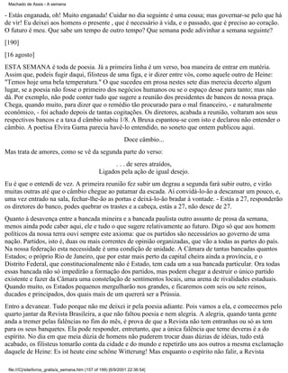 Machado de Assis - A semana

- Estás enganada, oh! Muito enganada! Cuidar no dia seguinte é uma cousa; mas governar-se pelo que há
de vir! Eu deixei aos homens o presente , que é necessário à vida, e o passado, que é preciso ao coração.
O futuro é meu. Que sabe um tempo de outro tempo? Que semana pode adivinhar a semana seguinte?
[190]
[16 agosto]
ESTA SEMANA é toda de poesia. Já a primeira linha é um verso, boa maneira de entrar em matéria.
Assim que, podeis fugir daqui, filisteus de uma figa, e ir dizer entre vós, como aquele outro de Heine:
"Temos hoje uma bela temperatura." O que sucedeu em prosa nestes sete dias merecia decerto algum
lugar, se a poesia não fosse o primeiro dos negócios humanos ou se o espaço desse para tanto; mas não
dá. Por exemplo, não pode conter tudo que sugere a reunião dos presidentes de bancos de nossa praça.
Chega, quando muito, para dizer que o remédio tão procurado para o mal financeiro, - e naturalmente
econômico, - foi achado depois de tantas cogitações. Os diretores, acabada a reunião, voltaram aos seus
respectivos bancos e a taxa d câmbio subiu 1/8. A Bruxa espantou-se com isto e declarou não entender o
câmbio. A poetisa Elvira Gama parecia havê-lo entendido, no soneto que ontem publicou aqui.
Doce câmbio...
Mas trata de amores, como se vê da segunda parte do verso:
. . . de seres atraídos,
Ligados pela ação de igual desejo.
Eu é que o entendi de vez. A primeira reunião fez subir um degrau a segunda fará subir outro, e virão
muitas outras até que o câmbio chegue ao patamar da escada. Aí convidá-lo-ão a descansar um pouco, e,
uma vez entrado na sala, fechar-lhe-ão as portas e deixá-lo-ão bradar à vontade. - Estás a 27, responderão
os diretores do banco, podes quebrar os trastes e a cabeça, estás a 27, não desce de 27.
Quanto à desavença entre a bancada mineira e a bancada paulista outro assunto de prosa da semana,
menos ainda pode caber aqui, ele e tudo o que sugere relativamente ao futuro. Digo só que aos homem
políticos da nossa terra ouvi sempre este axioma: que os partidos são necessários ao governo de uma
nação. Partidos, isto é, duas ou mais correntes de opinião organizadas, que vão a todas as partes do país.
Na nossa federação esta necessidade é uma condição de unidade. A Câmara de tantas bancadas quantos
Estados; o próprio Rio de Janeiro, que por estar mais perto da capital cheira ainda a província, e o
Distrito Federal, que constitucionalmente não é Estado, tem cada um a sua bancada particular. Ora todas
essas bancada não só impedirão a formação dos partidos, mas podem chegar a destruir o único partido
existente e fazer da Câmara uma constelação de sentimentos locais, uma arena de rivalidades estaduais.
Quando muito, os Estados pequenos mergulharão nos grandes, e ficaremos com seis ou sete reinos,
ducados e principados, dos quais mais de um quererá ser a Prússia.
Entro a devanear. Tudo porque não me deixei ir pela poesia adiante. Pois vamos a ela, e comecemos pelo
quarto jantar da Revista Brasileira, a que não faltou poesia e nem alegria. A alegria, quando tanta gente
anda a tremer pelas falências no fim do mês, é prova de que a Revista não tem entranhas ou só as tem
para os seus banquetes. Ela pode responder, entretanto, que a única falência que teme deveras é a do
espírito. No dia em que meia dúzia de homens não puderem trocar duas dúzias de idéias, tudo está
acabado, os filisteus tomarão conta da cidade e do mundo e repetirão uns aos outros a mesma exclamação
daquele de Heine: Es ist heute eine schöne Witterung! Mas enquanto o espírito não falir, a Revista
file:///C|/site/livros_gratis/a_semana.htm (157 of 199) [6/9/2001 22:36:54]

 