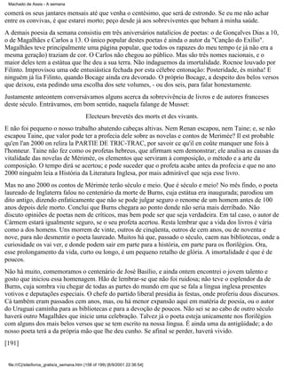 Machado de Assis - A semana

comerá os seus jantares mensais até que venha o centésimo, que será de estrondo. Se eu me não achar
entre os convivas, é que estarei morto; peço desde já aos sobreviventes que bebam à minha saúde.
A demais poesia da semana consistiu em três aniversários natalícios de poetas: o de Gonçalves Dias a 10,
o de Magalhães e Carlos a 13. O único popular destes poetas é ainda o autor da "Canção do Exílio".
Magalhães teve principalmente uma página popular, que todos os rapazes do meu tempo (e já não era a
mesma geração) traziam de cor. O Carlos não chegou ao público. Mas são três nomes nacionais, e o
maior deles tem a estátua que lhe deu a sua terra. Não indaguemos da imortalidade. Rocnoe louvado por
Filinto. Improvisou uma ode entusiástica fechada por esta célebre entonação: Posteridade, és minha! E
ninguém já lia Filinto, quando Bocage ainda era devorado. O próprio Bocage, a despeito dos belos versos
que deixou, esta pedindo uma escolha dos sete volumes, - ou dos seis, para falar honestamente.
Justamente anteontem conversávamos alguns acerca da sobrevivência de livros e de autores franceses
deste século. Entrávamos, em bom sentido, naquela falange de Musset:
Electeurs brevetés des morts et des vivants.
E não foi pequeno o nosso trabalho abatendo cabeças altivas. Nem Renan escapou, nem Taine; e, se não
escapou Taine, que valor pode ter a profecia dele sobre as novelas e contos de Merimée? Il est probable
qu'en l'an 2000 on relira la PARTIE DE TRIC-TRAC, por savoir ce qu'il en coûte manquer une fois à
l'honneur. Taine não fez como os profetas hebreus, que afirmam sem demonstrar; ele analisa as causas da
vitalidade das novelas de Mérimée, os elementos que serviram à composição, o método e a arte da
composição. O tempo dirá se acertou; e pode suceder que o profeta acabe antes da profecia e que no ano
2000 ninguém leia a História da Literatura Inglesa, por mais admirável que seja esse livro.
Mas no ano 2000 os contos de Mérimée terão século e meio. Que é século e meio! No mês findo, o poeta
laureado de Inglaterra falou no centenário da morte de Burns, cuja estátua era inaugurada; parodiou um
dito antigo, dizendo enfaticamente que não se pode julgar seguro o renome de um homem antes de 100
anos depois dele morto. Conclui que Burns chegara ao ponto donde não seria mais derribado. Não
discuto opiniões de poetas nem de críticos, mas bem pode ser que seja verdadeira. Em tal caso, o autor de
Cármem estará igualmente seguro, se o seu profeta acertou. Resta lembrar que a vida dos livros é vária
como a dos homens. Uns morrem de vinte, outros de cinqüenta, outros de cem anos, ou de noventa e
nove, para não desmentir o poeta laureado. Muitos há que, passado o século, caem nas bibliotecas, onde a
curiosidade os vai ver, e donde podem sair em parte para a história, em parte para os florilégios. Ora,
esse prolongamento da vida, curto ou longo, é um pequeno retalho de glória. A imortalidade é que é de
poucos.
Não há muito, comemoramos o centenário de José Basílio, e ainda ontem encontrei o jovem talento e
gosto que iniciou essa homenagem. Hão de lembrar-se que não foi ruidosa; não teve o esplendor da de
Burns, cuja sombra viu chegar de todas as partes do mundo em que se fala a língua inglesa presentes
votivos e deputações especiais. O chefe do partido liberal presidia às festas, onde proferiu dous discursos.
Cá também eram passados cem anos, mas, ou há menor expansão aqui em matéria de poesia, ou o autor
do Uruguai caminha para as bibliotecas e para a devoção de poucos. Não sei se ao cabo de outro século
haverá outro Magalhães que inicie uma celebração. Talvez já o poeta esteja unicamente nos florilégios
com alguns dos mais belos versos que se tem escrito na nossa língua. É ainda uma da antigüidade; a do
nosso poeta terá a da própria mão que lhe deu cunho. Se afinal se perder, haverá vivido.
[191]

file:///C|/site/livros_gratis/a_semana.htm (158 of 199) [6/9/2001 22:36:54]

 