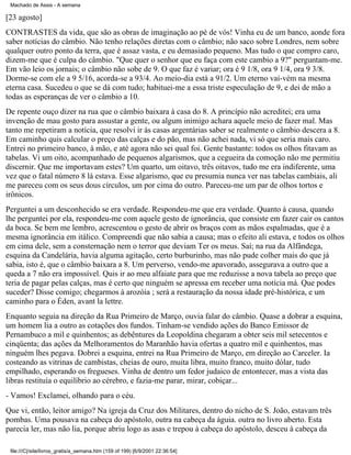 Machado de Assis - A semana

[23 agosto]
CONTRASTES da vida, que são as obras de imaginação ao pé de vós! Vinha eu de um banco, aonde fora
saber notícias do câmbio. Não tenho relações diretas com o câmbio; não saco sobre Londres, nem sobre
qualquer outro ponto da terra, que é assaz vasta, e eu demasiado pequeno. Mas tudo o que compro caro,
dizem-me que é culpa do câmbio. "Que quer o senhor que eu faça com este cambio a 9?" perguntam-me.
Em vão leio os jornais; o câmbio não sobe de 9. O que faz é variar; ora é 9 1/8, ora 9 1/4, ora 9 3/8.
Dorme-se com ele a 9 5/16, acorda-se a 93/4. Ao meio-dia está a 91/2. Um eterno vai-vém na mesma
eterna casa. Sucedeu o que se dá com tudo; habituei-me a essa triste especulação de 9, e dei de mão a
todas as esperanças de ver o câmbio a 10.
De repente ouço dizer na rua que o câmbio baixara à casa do 8. A princípio não acreditei; era uma
invenção de mau gosto para assustar a gente, ou algum inimigo achara aquele meio de fazer mal. Mas
tanto me repetiram a notícia, que resolvi ir às casas argentárias saber se realmente o câmbio descera a 8.
Em caminho quis calcular o preço das calças e do pão, mas não achei nada, vi só que seria mais caro.
Entrei no primeiro banco, à mão, e até agora não sei qual foi. Gente bastante: todos os olhos fitavam as
tabelas. Vi um oito, acompanhado de pequenos algarismos, que a cegueira da comoção não me permitiu
discernir. Que me importavam estes? Um quarto, um oitavo, três oitavos, tudo me era indiferente, uma
vez que o fatal número 8 lá estava. Esse algarismo, que eu presumia nunca ver nas tabelas cambiais, ali
me pareceu com os seus dous círculos, um por cima do outro. Pareceu-me um par de olhos tortos e
irônicos.
Perguntei a um desconhecido se era verdade. Respondeu-me que era verdade. Quanto à causa, quando
lhe perguntei por ela, respondeu-me com aquele gesto de ignorância, que consiste em fazer cair os cantos
da boca. Se bem me lembro, acrescentou o gesto de abrir os braços com as mãos espalmadas, que é a
mesma ignorância em itálico. Compreendi que não sabia a causa; mas o efeito ali estava, e todos os olhos
em cima dele, sem a consternação nem o terror que deviam Ter os meus. Saí; na rua da Alfândega,
esquina da Candelária, havia alguma agitação, certo burburinho, mas não pude colher mais do que já
sabia, isto é, que o câmbio baixara a 8. Um perverso, vendo-me apavorado, assegurava a outro que a
queda a 7 não era impossível. Quis ir ao meu alfaiate para que me reduzisse a nova tabela ao preço que
teria de pagar pelas calças, mas é certo que ninguém se apressa em receber uma notícia má. Que podes
suceder? Disse comigo; chegarmos à arozóia ; será a restauração da nossa idade pré-histórica, e um
caminho para o Éden, avant la lettre.
Enquanto seguia na direção da Rua Primeiro de Março, ouvia falar do câmbio. Quase a dobrar a esquina,
um homem lia a outro as cotações dos fundos. Tinham-se vendido ações do Banco Emissor de
Pernambuco a mil e quinhentos; as debêntures da Leopoldina chegaram a obter seis mil setecentos e
cinqüenta; das ações da Melhoramentos do Maranhão havia ofertas a quatro mil e quinhentos, mas
ninguém lhes pegava. Dobrei a esquina, entrei na Rua Primeiro de Março, em direção ao Carceler. Ia
costeando as vitrinas de cambistas, cheias de ouro, muita libra, muito franco, muito dólar, tudo
empilhado, esperando os fregueses. Vinha de dentro um fedor judaico de entontecer, mas a vista das
libras restituía o equilíbrio ao cérebro, e fazia-me parar, mirar, cobiçar...
- Vamos! Exclamei, olhando para o céu.
Que vi, então, leitor amigo? Na igreja da Cruz dos Militares, dentro do nicho de S. João, estavam três
pombas. Uma pousava na cabeça do apóstolo, outra na cabeça da águia. outra no livro aberto. Esta
parecia ler, mas não lia, porque abriu logo as asas e trepou à cabeça do apóstolo, desceu à cabeça da
file:///C|/site/livros_gratis/a_semana.htm (159 of 199) [6/9/2001 22:36:54]

 