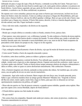 Machado de Assis - A semana

dobrando ele para o Largo da Lapa e Rua do Passeio, e entrando eu na Rua do Catete. Nem por isso o
perdi de memória. A gente do meu bond ia saindo aqui e ali, outra gente entrava adiante e eu pensava no
bond elétrico. Assim fomos seguindo; até que, perto do fim da linha e já noite, éramos só três pessoas, o
condutor, o cocheiro e eu. Os dous cochilavam, eu pensava.
De repente ouvi vozes estranhas, pareceu-me que eram os burros que conversavam, inclinei-me (ia no
banco da frente); eram eles mesmos. Como eu conheço um pouco a língua dos Houyhnhnms, pelo que
dela conta o famoso Gulliver, não me foi difícil apanhar o diálogo. Bem sei que cavalo não é burro; mas
reconheci que a língua era a mesma. O burro fala menos, decerto; é talvez o transita daquela grande
divisão animal, mas fala. Fiquei inclinado e escutei:
- Tens e não tens razão, respondia o da direita ao da esquerda.
O da esquerda:
- Desde que a tração elétrica se estenda a todos os bonds, estamos livres, parece claro.
- Claro parece; mas entre parecer e ser, a diferença é grande. Tu não conheces a história da nossa espécie,
colega; ignoras a vida dos burros desde o começo do mundo. Tu nem refletes que, tendo o salvador dos
homens nascido entre nós, honrando a nossa humildade com a sua, nem no dia de Natal escapamos da
pancadaria cristã. Quem nos poupa no dia, vinga-se no dia seguinte.
- Que tem isso com a liberdade?
- Vejo, redargüiu melancolicamente o burro da direita, vejo que há muito de homem nessa cabeça.
- Como assim? bradou o burro da esquerda estacando o passo.
O cocheiro, entre dous cochilas, juntou as rédeas e golpeou a parelha.
- Sentiste o golpe? perguntou o animal da direita. Fica sabendo que, quando os bonds entraram nesta
cidade, vieram com a regra de se não empregar chicote. Espanto universal dos cocheiros: onde é que se
viu burro andar sem chicote? Todos os burros desse tempo entoaram cânticos de alegria e abençoaram a
idéia os trilhos, sobre os quais os carros deslizariam naturalmente. Não conheciam o homem.
-Sim, o homem imaginou um chicote, juntando as duas pontas das rédeas. Sei também que, em certos
casos, usa um galho de árvore ou uma vara de marmeleiro.
- Justamente. Aqui acho razão ao homem. Burro magro não tem força; mas, levando pancada, puxa.
Sabes o que a diretoria mandou dizer ao antigo gerente Shannon? Mandou isto: "Engorde os burros
dê-lhes de comer, muito capim, muito feno, traga-os fartos, para que eles se afeiçoem ao serviço;
oportunamente mudaremos de política, all right!"
- Disso não me queixo eu. Sou de poucos comeres; e quando menos trabalho, quando estou repleto. Mas
que tem capim com a nossa liberdade, depois do bond elétrico?
- O bond elétrico apenas nos fará mudar de senhor.
- De que modo?
- Nós somos bens da companhia. Quando tudo andar por arames, não somos já precisos, vendem-nos.
Passamos naturalmente às carroças.
file:///C|/site/livros_gratis/a_semana.htm (16 of 199) [6/9/2001 22:36:52]

 