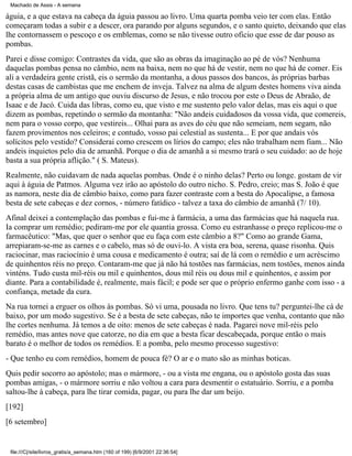 Machado de Assis - A semana

águia, e a que estava na cabeça da águia passou ao livro. Uma quarta pomba veio ter com elas. Então
começaram todas a subir e a descer, ora parando por alguns segundos, e o santo quieto, deixando que elas
lhe contornassem o pescoço e os emblemas, como se não tivesse outro oficio que esse de dar pouso as
pombas.
Parei e disse comigo: Contrastes da vida, que são as obras da imaginação ao pé de vós? Nenhuma
daquelas pombas pensa no câmbio, nem na baixa, nem no que há de vestir, nem no que há de comer. Eis
ali a verdadeira gente cristã, eis o sermão da montanha, a dous passos dos bancos, às próprias barbas
destas casas de cambistas que me enchem de inveja. Talvez na alma de algum destes homens viva ainda
a própria alma de um antigo que ouviu discurso de Jesus, e não trocou por este o Deus de Abraão, de
Isaac e de Jacó. Cuida das libras, como eu, que visto e me sustento pelo valor delas, mas eis aqui o que
dizem as pombas, repetindo o sermão da montanha: "Não andeis cuidadosos da vossa vida, que comereis,
nem para o vosso corpo, que vestireis... Olhai para as aves do céu que não semeiam, nem segam, não
fazem provimentos nos celeiros; e contudo, vosso pai celestial as sustenta... E por que andais vós
solícitos pelo vestido? Considerai como crescem os lírios do campo; eles não trabalham nem fiam... Não
andeis inquietos pelo dia de amanhã. Porque o dia de amanhã a si mesmo trará o seu cuidado: ao de hoje
basta a sua própria aflição." ( S. Mateus).
Realmente, não cuidavam de nada aquelas pombas. Onde é o ninho delas? Perto ou longe. gostam de vir
aqui à águia de Patmos. Alguma vez irão ao apóstolo do outro nicho. S. Pedro, creio; mas S. João é que
as namora, neste dia de câmbio baixo, como para fazer contraste com a besta do Apocalipse, a famosa
besta de sete cabeças e dez cornos, - número fatídico - talvez a taxa do câmbio de amanhã (7/ 10).
Afinal deixei a contemplação das pombas e fui-me à farmácia, a uma das farmácias que há naquela rua.
Ia comprar um remédio; pediram-me por ele quantia grossa. Como eu estranhasse o preço replicou-me o
farmacêutico: "Mas, que quer o senhor que eu faça com este câmbio a 8?" Como ao grande Gama,
arrepiaram-se-me as carnes e o cabelo, mas só de ouvi-lo. A vista era boa, serena, quase risonha. Quis
raciocinar, mas raciocínio é uma cousa e medicamento é outra; saí de lá com o remédio e um acréscimo
de quinhentos réis no preço. Contaram-me que já não há tostões nas farmácias, nem tostões, menos ainda
vinténs. Tudo custa mil-réis ou mil e quinhentos, dous mil réis ou dous mil e quinhentos, e assim por
diante. Para a contabilidade é, realmente, mais fácil; e pode ser que o próprio enfermo ganhe com isso - a
confiança, metade da cura.
Na rua tornei a erguer os olhos às pombas. Só vi uma, pousada no livro. Que tens tu? perguntei-lhe cá de
baixo, por um modo sugestivo. Se é a besta de sete cabeças, não te importes que venha, contanto que não
lhe cortes nenhuma. Já temos a de oito: menos de sete cabeças é nada. Pagarei nove mil-réis pelo
remédio, mas antes nove que catorze, no dia em que a besta ficar descabeçada, porque então o mais
barato é o melhor de todos os remédios. E a pomba, pelo mesmo processo sugestivo:
- Que tenho eu com remédios, homem de pouca fé? O ar e o mato são as minhas boticas.
Quis pedir socorro ao apóstolo; mas o mármore, - ou a vista me engana, ou o apóstolo gosta das suas
pombas amigas, - o mármore sorriu e não voltou a cara para desmentir o estatuário. Sorriu, e a pomba
saltou-lhe à cabeça, para lhe tirar comida, pagar, ou para lhe dar um beijo.
[192]
[6 setembro]

file:///C|/site/livros_gratis/a_semana.htm (160 of 199) [6/9/2001 22:36:54]

 