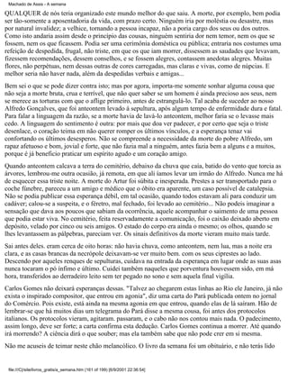 Machado de Assis - A semana

QUALQUER de nós teria organizado este mundo melhor do que saiu. A morte, por exemplo, bem podia
ser tão-somente a aposentadoria da vida, com prazo certo. Ninguém iria por moléstia ou desastre, mas
por natural invalidez; a velhice, tornando a pessoa incapaz, não a poria cargo dos seus ou dos outros.
Como isto andaria assim desde o princípio das cousas, ninguém sentiria dor nem temor, nem os que se
fossem, nem os que ficassem. Podia ser uma cerimônia doméstica ou pública; entraria nos costumes uma
refeição de despedida, frugal, não triste, em que os que iam morrer, dissessem as saudades que levavam,
fizessem recomendações, dessem conselhos, e se fossem alegres, contassem anedotas alegres. Muitas
flores, não perpétuas, nem dessas outras de cores carregadas, mas claras e vivas, como de núpcias. E
melhor seria não haver nada, além da despedidas verbais e amigas...
Bem sei o que se pode dizer contra isto; mas por agora, importa-me somente sonhar alguma cousa que
não seja a morte bruta, crua e terrível, que não quer saber se um homem é ainda precioso aos seus, nem
se merece as torturas com que o aflige primeiro, antes de estrangulá-lo. Tal acaba de suceder ao nosso
Alfredo Gonçalves, que foi anteontem levado à sepultura, após algum tempo de enfermidade dura e fatal.
Para falar a linguagem da razão, se a morte havia de lavá-lo anteontem, melhor faria se o levasse mais
cedo. A linguagem do sentimento é outra: por mais que doa ver padecer, e por certo que seja o triste
desenlace, o coração teima em não querer romper os últimos vínculos, e a esperança tenaz vai
confortando os últimos desesperos. Não se compreende a necessidade da morte do pobre Alfredo, um
rapaz afetuoso e bom, jovial e forte, que não fazia mal a ninguém, antes fazia bem a alguns e a muitos,
porque é já beneficio praticar um espírito agudo e um coração amigo.
Quando anteontem calcava a terra do cemitério, debaixo da chuva que caía, batido do vento que torcia as
árvores, lembrou-me outra ocasião, já remota, em que ali íamos levar um irmão do Alfredo. Nunca me há
de esquecer essa triste noite. A morte do Artur foi súbita e inesperada. Prestes a ser transportado para o
coche fúnebre, pareceu a um amigo e médico que o óbito era aparente, um caso possível de catalepsia.
Não se podia publicar essa esperança débil, em tal ocasião, quando todos estavam ali para conduzir um
cadáver; calou-se a suspeita, e o féretro, mal fechado, foi levado ao cemitério... Não podeis imaginar a
sensação que dava aos poucos que sabiam da ocorrência, aquele acompanhar o saimento de uma pessoa
que podia estar viva. No cemitério, feita reservadamente a comunicação, foi o caixão deixado aberto em
depósito, velado por cinco ou seis amigos. O estado do corpo era ainda o mesmo; os olhos, quando se
lhes levantassem as pálpebras, pareciam ver. Os sinais definitivos da morte vieram muito mais tarde.
Sai antes deles. eram cerca de oito horas: não havia chuva, como anteontem, nem lua, mas a noite era
clara, e as casas brancas da necrópole deixavam-se ver muito bem. com os seus ciprestes ao lado.
Descendo por aqueles renques de sepulturas, cuidava na entrada da esperança em lugar onde as suas asas
nunca tocaram o pó ínfimo e último. Cuidei também naqueles que porventura houvessem sido, em má
hora, transferidos ao derradeiro leito sem ter pegado no sono e sem aquela final vigília.
Carlos Gomes não deixará esperanças dessas. "Talvez ao chegarem estas linhas ao Rio ele Janeiro, já não
exista o inspirado compositor, que entrou em agonia", diz uma carta do Pará publicada ontem no jornal
do Comércio. Pois existe, está ainda na mesma agonia em que entrou, quando elas de lá saíram. Hão de
lembrar-se que há muitos dias um telegrama do Pará disse a mesma cousa, foi antes dos protocolos
italianos. Os protocolos vieram, agitaram. passaram, e o cabo não nos contou mais nada. O padecimento,
assim longo, deve ser forte; a carta confirma esta dedução. Carlos Gomes continua a morrer. Até quando
irá morrendo? A ciência dirá o que souber; mas ela também sabe que não pode crer em si mesma.
Não me acuseis de teimar neste chão melancólico. O livro da semana foi um obituário, e não terás lido

file:///C|/site/livros_gratis/a_semana.htm (161 of 199) [6/9/2001 22:36:54]

 