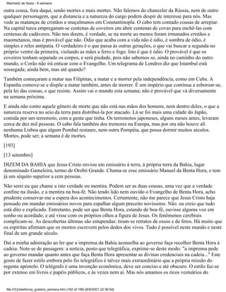 Machado de Assis - A semana

outra cousa, fora daqui, senão mortes e mais mortes. Não falemos do chanceler da Rússia, nem de outro
qualquer personagem, que a distancia e a natureza do cargo podem despir de interesse para nós. Mas
vede as matanças de cristãos e muçulmanos em Constantinopla. O cabo tem contado cousas de arrepiar.
Na capital turca empregaram-se centenas de coveiros em abrir centenas de covas para enchê-las com
centenas de cadáveres. Não nos dizem, é verdade, se na morte ao menos foram irmanados cristãos e
maometanos, mas é provável que não. Ódio que acaba com a vida não é ódio, é sombra de ódio, é
simples e reles antipatia. O verdadeiro é o que passa às outras gerações, o que vai buscar a segunda no
próprio ventre da primeira, violando as mães a ferro e fogo. Isto é que é ódio. O provável é que os
coveiros tenham separado os corpos, e será piedade, pois não sabemos se, ainda no caminho do outro
mundo, o Corão não irá enticar com o Evangelho. Um telegrama de Londres diz que Istambul está
sossegada; ainda bem, mas até quando?
Também começaram a matar nas Filipinas, a matar e a morrer pela independência, como em Cuba. A
Espanha comove-se e dispõe a matar também, antes de morrer. É um império que continua a esboroar-se,
pela lei das cousas, e que resiste. Assim vai o mundo esta semana; não é provável que vá diversamente
na semana próxima.
E ainda não conto aquele gênero de morte que não está nas mãos dos homens, nem dentro deles, o que a
natureza reserva no seio da terra para distribuí-la por atacado. Lá se foi mais uma cidade do Japão,
comida por um terremoto, com a gente que tinha. Os terremotos japoneses, alguns meses antes, levaram
cerca de dez mil pessoas. O cabo fala também dos tremores na Europa, mas por ora não houve ali
nenhuma Lisboa que algum Pombal restaure, nem outra Pompéia, que possa dormir muitos séculos.
Mortes, pode ser; a semana é de mortes.
[193]
[13 setembro]
DIZEM DA BAHIA que Jesus Cristo enviou um emissário à terra, à própria terra da Bahia, lugar
denominado Gameleira, termo de Orobó Grande. Chama-se esse emissário Manuel da Benta Hora, e tem
já um séquito superior a cem pessoas.
Não serei eu que chame a isto verdade ou mentira. Podem ser as duas cousas, uma vez que a verdade
confine na ilusão, e a mentira na boa-fé. Não tendo lido nem ouvido o Evangelho de Benta Hora, acho
prudente conservar-me a espera dos acontecimentos. Certamente, não me parece que Jesus Cristo haja
pensado em mandar emissários novos para espalhar algum preceito novíssimo. Não. eu creio que tudo
está dito e explicado. Entretanto, pode ser que Benta Hora, estando de boa-fé, ouvisse alguma voz em
sonho ou acordado, e até visse com os próprios olhos a figura de Jesus. Os fenômenos cerebrais
complicam-se. As descobertas últimas são estupendas: tiram-se retratos de ossos e de fetos. Há muito que
os espíritas afirmam que os mortos escrevem pelos dedos dos vivos. Tudo é possível neste mundo e neste
final de um grande século.
Daí a minha admiração ao ler que a imprensa da Bahia aconselha ao governo faça recolher Benta Hora à
cadeia. Note-se de passagem: a notícia, posto que telegráfica, exprime-se deste modo: "a imprensa pede
ao governo mandar quanto antes que faça Benta Hora apresentar as divinas credenciais na cadeia..." Este
gosto de fazer estilo embora pelo fio telegráfico é talvez mais extraordinário que a própria missão do
regente apóstolo. O telégrafo é uma invenção econômica, deve ser conciso e até obscuro. O estilo faz-se
por extenso em livros e papéis públicos, e às vezes nem aí. Mas nós amamos os ricos vestuários do

file:///C|/site/livros_gratis/a_semana.htm (162 of 199) [6/9/2001 22:36:54]

 