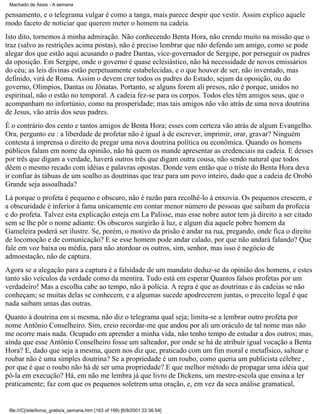 Machado de Assis - A semana

pensamento, e o telegrama vulgar é como a tanga, mais parece despir que vestir. Assim explico aquele
modo faceto de noticiar que querem meter o homem na cadeia.
Isto dito, tornemos à minha admiração. Não conhecendo Benta Hora, não crendo muito na missão que o
traz (salvo as restrições acima postas), não é preciso lembrar que não defendo um amigo, como se pode
alegar dos que estão aqui acusando o padre Dantas, vice-governador de Sergipe, por perseguir os padres
da oposição. Em Sergipe, onde o governo é quase eclesiástico, não há necessidade de novos emissários
do céu; as leis divinas estão perpetuamente estabelecidas, e o que houver de ser, não inventado, mas
definido, virá de Roma. Assim o devem crer todos os padres do Estado, sejam da oposição, ou do
governo, Olímpios, Dantas ou Jônatas. Portanto, se alguns forem ali presos, não é porque, unidos no
espiritual, não o estão no temporal. A cadeia fez-se para os corpos. Todos eles têm amigos seus, que o
acompanham no infortúnio, como na prosperidade; mas tais amigos não vão atrás de uma nova doutrina
de Jesus, vão atrás dos seus padres.
É o contrário dos cento e tantos amigos de Benta Hora; esses com certeza vão atrás de algum Evangelho.
Ora, pergunto eu : a liberdade de profetar não é igual à de escrever, imprimir, orar, gravar? Ninguém
contesta à imprensa o direito de pregar uma nova doutrina política ou econômica. Quando os homens
públicos falam em nome da opinião, não há quem os mande apresentar as credenciais na cadeia. E desses
por três que digam a verdade, haverá outros três que digam outra cousa, não sendo natural que todos
dêem o mesmo recado com idéias e palavras opostas. Donde vem então que o triste do Benta Hora deva
ir confiar às tábuas de um soalho as doutrinas que traz para um povo inteiro, dado que a cadeia de Orobó
Grande seja assoalhada?
Lá porque o profeta é pequeno e obscuro, não é razão para recolhê-lo à enxovia. Os pequenos crescem, e
a obscuridade é inferior à fama unicamente em contar menor número de pessoas que saibam da profecia
e do profeta. Talvez esta explicação esteja em La Palisse, mas esse nobre autor tem já direito a ser citado
sem se lhe pôr o nome adiante. Os obscuros surgirão à luz, e algum dia aquele pobre homem da
Gameleira poderá ser ilustre. Se, porém, o motivo da prisão é andar na rua, pregando, onde fica o direito
de locomoção e de comunicação? E se esse homem pode andar calado, por que não andará falando? Que
fale em voz baixa ou média, para não atordoar os outros, sim, senhor, mas isso é negócio de
admoestação, não de captura.
Agora se a alegação para a captura é a falsidade de um mandato deduz-se da opinião dos homens, e estes
tanto são veículos da verdade como da mentira. Tudo está em esperar Quantos falsos profetas por um
verdadeiro! Mas a escolha cabe ao tempo, não à polícia. A regra é que as doutrinas e às cadeias se não
conheçam; se muitas delas se conhecem, e a algumas sucede apodrecerem juntas, o preceito legal é que
nada saibam umas das outras.
Quanto à doutrina em si mesma, não diz o telegrama qual seja; limita-se a lembrar outro profeta por
nome Antônio Conselheiro. Sim, creio recordar-me que andou por ali um oráculo de tal nome mas não
me ocorre mais nada. Ocupado em aprender a minha vida, não tenho tempo de estudar a dos outros; mas,
ainda que esse Antônio Conselheiro fosse um salteador, por onde se há de atribuir igual vocação a Benta
Hora? E, dado que seja a mesma, quem nos diz que, praticado com um fim moral e metafísico, saltear e
roubar não é uma simples doutrina? Se a propriedade é um roubo, como queria um publicista célebre ,
por que é que o roubo não há de ser uma propriedade? E que melhor método de propagar uma idéia que
pô-la em execução? Há, em não me lembra já que livro de Dickens, um mestre-escola que ensina a ler
praticamente; faz com que os pequenos soletrem uma oração, e, em vez da seca análise gramatical,

file:///C|/site/livros_gratis/a_semana.htm (163 of 199) [6/9/2001 22:36:54]

 