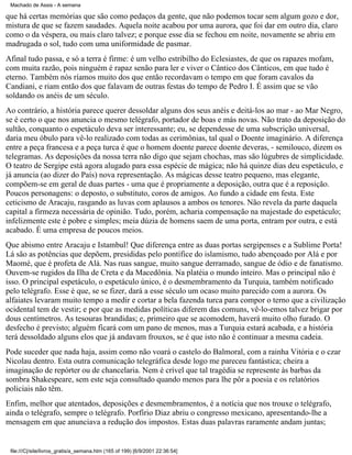Machado de Assis - A semana

que há certas memórias que são como pedaços da gente, que não podemos tocar sem algum gozo e dor,
mistura de que se fazem saudades. Aquela noite acabou por uma aurora, que foi dar em outro dia, claro
como o da véspera, ou mais claro talvez; e porque esse dia se fechou em noite, novamente se abriu em
madrugada o sol, tudo com uma uniformidade de pasmar.
Afinal tudo passa, e só a terra é firme: é um velho estribilho do Eclesiastes, de que os rapazes mofam,
com muita razão, pois ninguém é rapaz senão para ler e viver o Cântico dos Cânticos, em que tudo é
eterno. Também nós ríamos muito dos que então recordavam o tempo em que foram cavalos da
Candiani, e riam então dos que falavam de outras festas do tempo de Pedro I. É assim que se vão
soldando os anéis de um século.
Ao contrário, a história parece querer dessoldar alguns dos seus anéis e deitá-los ao mar - ao Mar Negro,
se é certo o que nos anuncia o mesmo telégrafo, portador de boas e más novas. Não trato da deposição do
sultão, conquanto o espetáculo deva ser interessante; eu, se dependesse de uma subscrição universal,
daria meu óbulo para vê-lo realizado com todas as cerimônias, tal qual o Doente imaginário. A diferença
entre a peça francesa e a peça turca é que o homem doente parece doente deveras, - semilouco, dizem os
telegramas. As deposições da nossa terra não digo que sejam chochas, mas são lúgubres de simplicidade.
O teatro de Sergipe está agora alugado para essa espécie de mágica; não há quinze dias deu espetáculo, e
já anuncia (ao dizer do País) nova representação. As mágicas desse teatro pequeno, mas elegante,
compõem-se em geral de duas partes - uma que é propriamente a deposição, outra que é a reposição.
Poucos personagens: o deposto, o substituto, coros de amigos. Ao fundo a cidade em festa. Este
ceticismo de Aracaju, rasgando as luvas com aplausos a ambos os tenores. Não revela da parte daquela
capital a firmeza necessária de opinião. Tudo, porém, acharia compensação na majestade do espetáculo;
infelizmente este é pobre e simples; meia dúzia de homens saem de uma porta, entram por outra, e está
acabado. É uma empresa de poucos meios.
Que abismo entre Aracaju e Istambul! Que diferença entre as duas portas sergipenses e a Sublime Porta!
Lá são as potências que depõem, presididas pelo pontífice do islamismo, tudo abençoado por Alá e por
Maomé, que é profeta de Alá. Nas ruas sangue, muito sangue derramado, sangue de ódio e de fanatismo.
Ouvem-se rugidos da Ilha de Creta e da Macedônia. Na platéia o mundo inteiro. Mas o principal não é
isso. O principal espetáculo, o espetáculo único, é o desmembramento da Turquia, também notificado
pelo telégrafo. Esse é que, se se fizer, dará a esse século um ocaso muito parecido com a aurora. Os
alfaiates levaram muito tempo a medir e cortar a bela fazenda turca para compor o terno que a civilização
ocidental tem de vestir; e por que as medidas políticas diferem das comuns, vê-lo-emos talvez brigar por
dous centímetros. As tesouras brandidas; e, primeiro que se acomodem, haverá muito olho furado. O
desfecho é previsto; alguém ficará com um pano de menos, mas a Turquia estará acabada, e a história
terá dessoldado alguns elos que já andavam frouxos, se é que isto não é continuar a mesma cadeia.
Pode suceder que nada haja, assim como não voará o castelo do Balmoral, com a rainha Vitória e o czar
Nicolau dentro. Esta outra comunicação telegráfica desde logo me pareceu fantástica; cheira a
imaginação de repórter ou de chancelaria. Nem é crível que tal tragédia se represente às barbas da
sombra Shakespeare, sem este seja consultado quando menos para lhe pôr a poesia e os relatórios
policiais não têm.
Enfim, melhor que atentados, deposições e desmembramentos, é a notícia que nos trouxe o telégrafo,
ainda o telégrafo, sempre o telégrafo. Porfírio Diaz abriu o congresso mexicano, apresentando-lhe a
mensagem em que anunciava a redução dos impostos. Estas duas palavras raramente andam juntas;

file:///C|/site/livros_gratis/a_semana.htm (165 of 199) [6/9/2001 22:36:54]

 