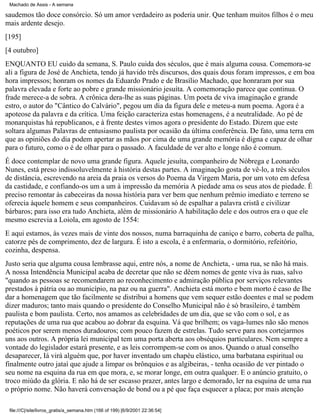 Machado de Assis - A semana

saudemos tão doce consórcio. Só um amor verdadeiro as poderia unir. Que tenham muitos filhos é o meu
mais ardente desejo.
[195]
[4 outubro]
ENQUANTO EU cuido da semana, S. Paulo cuida dos séculos, que é mais alguma cousa. Comemora-se
ali a figura de José de Anchieta, tendo já havido três discursos, dos quais dous foram impressos, e em boa
hora impressos; honram os nomes da Eduardo Prado e de Brasílio Machado, que honraram por sua
palavra elevada e forte ao pobre e grande missionário jesuíta. A comemoração parece que continua. O
frade merece-a de sobra. A crônica dera-lhe as suas páginas. Um poeta de viva imaginação e grande
estro, o autor do "Cântico do Calvário", pegou um dia da figura dele e meteu-a num poema. Agora é a
apoteose da palavra e da crítica. Uma feição caracteriza estas homenagens, é a neutralidade. Ao pé de
monarquistas há republicanos, e à frente destes vimos agora o presidente do Estado. Dizem que este
soltara algumas Palavras de entusiasmo paulista por ocasião da última conferência. De fato, uma terra em
que as opiniões do dia podem apertar as mãos por cima de uma grande memória é digna e capaz de olhar
para o futuro, como o é de olhar para o passado. A faculdade de ver alto e longe não é comum.
É doce contemplar de novo uma grande figura. Aquele jesuíta, companheiro de Nóbrega e Leonardo
Nunes, está preso indissoluvelmente à história destas partes. A imaginação gosta de vê-lo, a três séculos
de distância, escrevendo na areia da praia os versos do Poema da Virgem Maria, por um voto em defesa
da castidade, e confiando-os um a um à impressão da memória A piedade ama os seus atos de piedade. É
preciso remontar às cabeceiras da nossa história para ver bem que nenhum prêmio imediato e terreno se
oferecia àquele homem e seus companheiros. Cuidavam só de espalhar a palavra cristã e civilizar
bárbaros; para isso era tudo Anchieta, além de missionário A habilitação dele e dos outros era o que ele
mesmo escrevia a Loiola, em agosto de 1554:
E aqui estamos, às vezes mais de vinte dos nossos, numa barraquinha de caniço e barro, coberta de palha,
catorze pés de comprimento, dez de largura. É isto a escola, é a enfermaria, o dormitório, refeitório,
cozinha, despensa.
Justo seria que alguma cousa lembrasse aqui, entre nós, a nome de Anchieta, - uma rua, se não há mais.
A nossa Intendência Municipal acaba de decretar que não se dêem nomes de gente viva às ruas, salvo
"quando as pessoas se recomendarem ao reconhecimento e admiração pública por serviços relevantes
prestados à pátria ou ao município, na paz ou na guerra". Anchieta está morto e bem morto é caso de Ihe
dar a homenagem que tão facilmente se distribui a homens que vem sequer estão doentes e mal se podem
dizer maduros; tanto mais quando o presidente do Conselho Municipal não é só brasileiro, é também
paulista e bom paulista. Certo, nos amamos as celebridades de um dia, que se vão com o sol, e as
reputações de uma rua que acabou ao dobrar da esquina. Vá que brilhem; os vaga-lumes não são menos
poéticos por serem menos duradouros; com pouco fazem de estrelas. Tudo serve para nos cortejarmos
uns aos outros. A própria lei municipal tem uma porta aberta aos obséquios particulares. Nem sempre a
vontade do legislador estará presente, e as leis corrompem-se com os anos. Quando o atual conselho
desaparecer, Iá virá alguém que, por haver inventado um chapéu elástico, uma barbatana espiritual ou
finalmente outro jataí que ajude a limpar os brônquios e as algibeiras, - tenha ocasião de ver pintado o
seu nome na esquina da rua em que mora, e, se morar longe, em outra qualquer. E o anúncio gratuito, o
troco miúdo da glória. E não há de ser escasso prazer, antes largo e demorado, ler na esquina de uma rua
o próprio nome. Não haverá conversação de bond ou a pé que faça esquecer a placa; por mais atenção
file:///C|/site/livros_gratis/a_semana.htm (166 of 199) [6/9/2001 22:36:54]

 