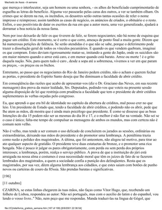 Machado de Assis - A semana

que mereça o interlocutor, seja um homem ou uma senhora, - os alhos do beneficiado cumprimentarão de
esguelha as letras do benefício. Alguma vez passearão pelas caras dos outros, a ver se também olham. Os
crimes que se derem na rua, os incêndios, os desastres serão outras tantas ocasiões de reler o nome
impresso e reimpresso; assim também as casas de negócio, os anúncios de criados, o obituário e o resto.
Enfim, o uso positivista de datar os escritos da rua em que a autor mora, uma vez generalizado, ajudará a
derramar a boa notícia da nossa fama.
Nem por isso deixarão de falir os que tiverem de falir, se forem negociantes; não há nome de esquina que
pague um crédito. Este momento, se é certo o que corre, ameaça de ponto final a muita gente. Dizem que
há numerosas petições de falência. Se serão atendidas é o que não se sabe, porque o deferimento pode
trazer a dissolução geral de todos os vínculos pecuniários. E quando os que vendem quebram, imaginai
os que compram. Estes deviam rigorosamente matar-se, imitando a gente do Japão, onde os suicídios são
em maior número quando o arroz está caro, e em menor quando está barato. Arroz ou morte ! é o grito
daquela nação. Nós, para quem tudo é caro , desde a sopa até a sobremesa, vivemos a ver em que param
os preços, - os preços ou os bichos.
Entretanto, ao passo que os negociantes do Rio de Janeiro pedem crédito, não o acham e querem fechar
as portas, o presidente do Espírito Santo deseja que lhe diminuam a faculdade de abrir crédito.
Em conseqüência das razões que acabo de apresentar-vos (diz o Dr. Graciano das Neves, em sua recente
mensagem) dou prova da maior lealdade, Srs. Deputados, pedindo-vos que voteis na presente sessão
alguma disposição de lei que restrinja com prudência a faculdade que tem o presidente de abrir créditos
suplementares às verbas orçadas pelo congresso.
Eu, que aprendi o que era bil de identidade no capítulo da abertura de créditos, mal posso crer no que
leio. Um presidente de Estado que, tendo a faculdade de abrir créditos, e podendo não os abrir, pede que
lhe atem as mãos, dá mostra que é ainda mais psicólogo que presidente. É como se dissesse que as boas
Intenções do dia 15 podem não ser as mesmas do dia I6 e 17, e o melhor é não fiar na vontade. Não sei se
o caso é único; falta-me tempo de compulsar as mensagens de ambos os mundos, mas com certeza não é
comum nem velho.
Não é velho, mas tende a ser comum o uso delicado de concluírem os jurados as sessões, ordinárias ou
extraordinárias, deixando nas mãos do presidente e do promotor uma lembrança. A penúltima trazia
como razão a polidez dos magistrados. A última, que foi anteontem, não alegou tal motivo, para tirar ao
ato qualquer aspecto de gratidão. O presidente teve duas estatuetas de bronze, e o promotor uma rica
bengala. Não é pouco ir julgar os pares obrigatoriamente, com perda ou sem perda dos próprios
interesses; a lembrança, porém, realça o serviço público. A prova de que a instituição do júri está
arraigada na nossa alma e costumes é essa necessidade moral que têm os juízes de fato de se fazerem
lembrados dos magistrados, a quem a sociedade confia a punição dos delinqüentes. Resta que os
magistrados, por sua vez, dêem alguma lembrança aos cidadãos, e que estes saiam com botões de punho
novos ou carteiras de couro da ft5ssia. São prendas baratas e significativas.
[196]
[11 outubro]
CZARINA, se estas linhas chegarem às tuas mãos, não faças como Vítor Hugo, que, recebendo um
folheto de Lisboa, respondeu ao autor: Não sei português, mas com o auxílio do latim e do espanhol, vou
lendo o vosso livro.." Não, nem peço que me respondas. Manda traduzi-las na língua de Gógol, que
file:///C|/site/livros_gratis/a_semana.htm (167 of 199) [6/9/2001 22:36:54]

 