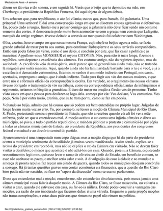Machado de Assis - A semana

dizem ser tão rica e tão sonora, e em seguida lê. Verás que o beijo que te depositou na mão, em
Cherburgo, o presidente da República Francesa, foi aqui objeto de algum debate.
Uns acharam que, para republicano, o ato foi vilania; outros que, para francês, foi galantaria. Uma
princesa! Uma senhora! E daí uma conversação longa em que se disseram cousas agressivas e defensivas.
Eu, pouco dado a rusgas, limitei-me a pensar comigo que a galantaria não deve ficar sendo um costume
somente das cortes. A democracia pode muito bem acomodar-se com a graça; nem consta que Lafayette,
marquês do antigo regímen, tivesse deitado a cortesia ao mar quando foi colaborar com Washington.
Olha, czarina, houve tempo em que nessa mesma França, cujo chefe te beijou agora a mão, se fazia
grande cabedal de tratar por tu aos outros, para continuar Robespierre e os seus terríveis companheiros.
Então um poeta falou em verso, como é uso deles, e concluiu por este, que faz casar a política e as
maneiras: Appellons-nous MONSIEUR et soyons CITOYEN. Nós, para não ir mais longe, fizemos a
república, sem deportar a excelência das câmaras. Era costume antigo, não do regímen deposto, mas da
sociedade. A excelência veio da mãe-pátria, onde parece que se generalizou ainda mais, não se tratando
lá ninguém por outra maneira. Aqui, quando ainda não há familiaridade bastante para o tu e o você, e já a
excelência é demasiado cerimoniosa, ficamos no senhor é um modo indireto; em Portugal, nos casos,
apertados, empregam o amigo, que é ainda indireto. Tudo para fugir aos vós dos nossos maiores, e que
entre nós é a fórmula oficial da correspondência escrita. Em verdade, se o regimento das nossas câmaras
tivesse obrigado o tratamento de vós na tribuna, como na correspondência oficial, antes de infringirmos o
regimento, teríamos infringido a gramática. É duro de meter na oração a flexão vos do pronome. Tenho
visto casos em que a pessoa para desfazer-se logo dela. começa por ela: Vos declaro, Vos comunico. Vos
peço, Nem é por outra razão, czarina, que eu te trato por tu, como se faz em poesia.
Voltando ao beijo, admito que há cousas que só podem ser bem entendidas no próprio lugar. Julgadas de
longe levam muita vez ao erro. Tu, por exemplo, se lesses a moção da Câmara Municipal do Rio Claro,
S. Paulo, protestando contra o presidente do Estado, que não a recebeu quando ela ali foi ver a mãe
enferma, pode se: que a entendesses mal. A moção aceitou o ato como uma injúria ofensiva e direta ao
município, ao povo, a todo o partido republicano, e mandou publicar o protesto e comunicá-lo por cópia
a todas as câmaras municipais do Estado, ao presidente da República, aos presidentes dos congressos
federal e estadual e ao diretório central do partido.
Aparentemente é uma tempestade num copo d'água; mas a moção alega que há da parte do presidente
contra o município sentimento de hostilidade já muitas vezes manifestado. Assim sendo, explica-se a
recusa do presidente em recebê-la, mas não se explica o ato da Câmara em visitá-lo. Não se devem fazer
visitas a desafetos; o menos que acontece é não achá-los em casa. Quando, porém, a Câmara, esquecendo
ressentimentos legítimos, quisesse levar o ramo de oliveira ao chefe do Estado, em benefício comum, se
esse não aceitasse as pazes, o melhor seria calar e sair. A divulgação do caso à cidade e ao mundo e a
ameaça de pronta repulsa faz recear um estado de guerra, quando todos os municípios desejam concórdia
a sossego. Há já tantas questões graves sem contar econômica e a financeira, que a questão do Rio Claro
bem podia não ter nascido, ou ficar no "tapete da discussão" como se usa no parlamento.
Disse que entenderias mal a moção; emendo-me, não entenderias absolutamente, pois nunca jamais uma
câmara municipal russa falaria daquele modo. A Câmara da Rio Claro, se fosse moscovita, ou voltaria a
visitar o czar, quando ele estivesse em casa, ou far-se-ia niilista. Donde podes concluir a vantagem das
moções, e a razão do uso imoderado que fazemos delas: é uma válvula. Enquanto a gente propõe moções
não trama conspirações, e estas duas palavras que rimam no papel não rimam na política.

file:///C|/site/livros_gratis/a_semana.htm (168 of 199) [6/9/2001 22:36:54]

 