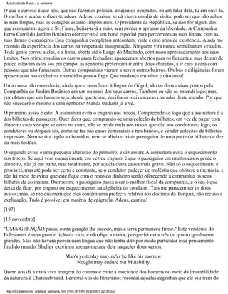 Machado de Assis - A semana

O que é curioso é que nós, que não fazemos política, estejamos ocupados, eu em falar dela, tu em ouvi-la.
O melhor é acabar e dizer-te adeus. Adeus, czarina; se cá vieres um dia de visita, pode ser que não aches
as ruas limpas, mas os corações estarão limpíssimos. O presidente da República, se não for algum dos
que censuraram agora o Sr. Faure, beijar-te-á a mão, sem perder o aprumo da liberdade. A Companhia
Ferro Carril do Jardim Botânico oferecer-te-á um bond especial para percorreres as suas linhas, com as
tuas damas e escudeiros Esta companhia completou anteontem, vinte e oito anos de existência. Ainda me
recordo da experiência dos carros na véspera da inauguração. Ninguém vira nunca semelhantes veículos .
Toda gente correu a eles, e a linha, aberta até o Largo do Machado, continuou apressadamente aos seus
limites. Nos primeiros dias os carros eram fechados; apareceram abertos para os fumantes, mas dentro de
pouco estavam estes sós em campo; as senhoras preferiram ir entre dous charutos, a ir cara a cara com
pessoas que não fumassem. Outras companhias vieram a servir outros bairros. Ônibus e diligências foram
aposentados nas cocheiras e vendidos para o fogo. Que mudança em vinte e oito anos!
Uma cousa não entenderás, ainda que a transfiram à língua de GógoI, são os dous avisos postos pela
Companhia do Jardim Botânico em um ou mais dos seus carros. Também eu vão as entendi logo; mas,
por obtuso que um homem seja, desde que teime, decifra as mais escuras charadas deste mundo. Por que
não sucederá o mesmo a uma senhora? Manda traduzir já e vê.
O primeiro aviso é este: A assinatura evita o engano nos trocos. Compreende-se logo que a assinatura é a
dos bilhetes de passagem. Quer dizer que, comprando-se uma coleção de bilhetes, em vez de pagar com
dinheiro cada vez que se entra no carro, não se perde nada nos trocos que dão aos condutores; logo, os
condutores ou despedi-los, como se faz nas casas comerciais e nos bancos, é vender coleções de bilhetes
impressos. Nem se tira o pão a distraídos, nem se alivia o triste passageiro de uma parte do bilhete de dez
ou mais tostões.
O segundo aviso é uma pequena alteração do primeiro, e diz assim: A assinatura evita o esquecimento
nos trocos. Se aqui vem esquecimento em vez de engano, é que o passageiro em muitos casos perde o
dinheiro, não já em parte, mas totalmente, por aquela outra causa mais grave. Não só o esquecimento é
provável, mas até pode ser certo e constante, se o condutor padecer de moléstia que oblitere a memória, e
não há meio de evitar que este fique com o resto do dinheiro senão oferecendo a companhia os seus
bilhetes de assinatura. Outrossim, o passageiro passa a ser o melhor fiscal da companhia, e o seu é que
deixa de ficar, por engano ou esquecimento, na algibeira do condutor. Tais me parecem ser os dous
avisos; mas, se me disserem que eles contêm uma profecia relativa aos destinos da Turquia, não recuso a
explicação. Tudo é possível em matéria de epigrafia. Adeus, czarina!
[197]
[15 novembro]
"UMA GERAÇÃO passa, outra geração lhe sucede, mas a terra permanece firme." Este versículo do
Eclesiastes é uma grande lição da vida, e não digo a maior, porque há mais três ou quatro igualmente
grandes. Mas não haverá poesia nem língua que não tenha dito por modo particular esse pensamento
final do mundo. Shelley exprimiu apenas metade dele naqueles dous versos:
Man's yesterday may ne'er be like his morrow;
Nought may endure but Mutability.
Quem nos dá a mais viva imagem do contraste entre a mocidade dos homens no meio da imutabilidade
da natureza é Chateaubriand. Lembrai-vos do Itinerário; recordai aquelas cegonhas que ele viu irem do
file:///C|/site/livros_gratis/a_semana.htm (169 of 199) [6/9/2001 22:36:54]

 