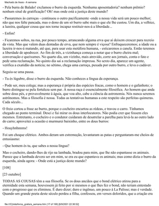 Machado de Assis - A semana

- Pela burra de Balaão! exclamou o burro da esquerda. Nenhuma aposentadoria? nenhum prêmio?
nenhum sinal de gratificação? Oh! mas onde está a justiça deste mundo?
- Passaremos às carroças - continuou o outro pacificamente -onde a nossa vida será um pouco melhor;
não que nos falte pancada, mas o dono de um só burro sabe mais o que ele lhe custou. Um dia, a velhice,
a lazeira, qualquer cousa que nos torne incapaz restituir-nos-á a liberdade...
- Enfim!
- Ficaremos soltos, na rua, por pouco tempo, arrancando alguma erva que aí deixem crescer para recreio
da vista. Mas que valem duas dentadas de erva, que nem sempre é viçosa? Enfraqueceremos; a idade ou a
lazeira ir-nos-á matando, até que, para usar esta metáfora humana, - esticaremos a canela. Então teremos
a liberdade de apodrecer. Ao fim de três, a vizinhança começa a notar que o burro cheira mal;
conversação e queixumes. No quarto dia, um vizinho, mais atrevido, corre aos jornais, conta o fato e
pede uma reclamação. No quinto dia sai a reclamação impressa. No sexto dia, aparece um agente,
verifica a exatidão da notícia; no sétimo, chega uma carroça, puxada por outro burro, e leva o cadáver.
Seguiu-se uma pausa.
- Tu és lúgubre, disse o burro da esquerda. Não conheces a língua da esperança.
- Pode ser, meu colega; mas a esperança é própria das espécies fracas, como o homem e o gafanhoto; o
burro distingue-se pela fortaleza sem par. A nossa raça é essencialmente filosófica. Ao homem que anda
sobre dous pés, e provavelmente à águia, que voa alto, cabe a ciência da astronomia. Nós nunca seremos
astrônomos. Mas a filosofia é nossa. Todas as tentativas humanas a este respeito são perfeitas quimeras.
Cada século...
O freio cortou a frase ao burro, porque o cocheiro encurtou as rédeas, e travou o carro. Tínhamos
chegado ao ponto terminal. Desci e fui mirar os dous interlocutores. Não podia crer que fossem eles
mesmos. Entretanto, o cocheiro e o condutor cuidaram de desatrelar a parelha para levá-la ao outro lado
do carro; aproveitei a ocasião e murmurei baixinho, entre os dous burros:
- Houyhnhnnms!
Foi um choque elétrico. Ambos deram um estremeção, levantaram as patas e perguntaram-me cheios de
entusiasmo:
- Que homem és tu, que sabes a nossa língua?
Mas o cocheiro, dando-lhes de rijo na lambada, bradou para mim, que lhe não espantasse os animais.
Parece que a lambada devera ser em mim, se era eu que espantava os animais; mas como dizia o burro da
esquerda, ainda agora: - Onde está a justiça deste mundo?
[108]
[23 outubro]
TODAS AS COUSAS têm a sua filosofia. Se os dous anciãos que o bond elétrico atirou para a
eternidade esta semana, houvessem já feito por si mesmos o que lhes fez o bond, não teriam entestado
com o progresso que os eliminou. É duro dizer; duro e ingênuo, um pouco à La Palisse; mas é verdade.
Quando um grande poeta deste século perdeu a filha, confessou, em versos doloridos, que a criação era
file:///C|/site/livros_gratis/a_semana.htm (17 of 199) [6/9/2001 22:36:52]

 