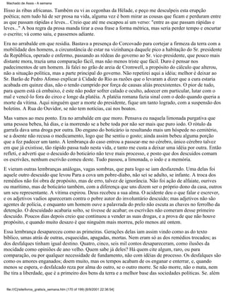 Machado de Assis - A semana

Ilisso às ribas africanas. Também eu vi as cegonhas da Hélade, e peço me desculpeis esta erupção
poética; nem tudo há de ser prosa na vida, alguma vez é bom mirar as cousas que ficam e perduram entre
as que passam rápidas e leves... Creio que até me escapou aí um verso: "entre as que passam rápidas e
leves..." A boa regra da prosa manda tirar a essa frase a forma métrica, mas seria perder tempo e encurtar
o escrito; vá como saiu, e passemos adiante.
Era no arrabalde em que residia. Bastava a presença do Corcovado para cortejar a firmeza da terra com a
mobilidade dos homens, a circunstância de estar na vizinhança daquele pico a habitação do Sr. presidente
da República, operado e enfermo, passando as rédeas do governo ao Sr. vice-presidente, que pouco mais
distante mora, trazia uma comparação fácil, mas não menos triste que fácil. Duro é pensar nos
padecimentos de um homem. Já falei no grão de areia de Cromwell, a propósito do cálculo que alterou,
não a situação política, mas a parte principal do governo. Não repetirei aqui a idéia; melhor é deixar ao
Sr. Barão de Pedro Afonso explicar à Cidade do Rio as razões que o levaram a dizer que a cura estaria
acabada em quinze dias, não o tendo cumprido por força de causas aliás preexistentes. O pior de tudo,
para quem está cá embaixo, é este não poder sofrer calado e oculto, adoecer em particular, lutar com o
mal e vencê-lo fora do circo e longe da platéia. A platéia romana fazia sinal com o dedo quando queria a
morte da vítima. Aqui ninguém quer a morte do presidente, fique um tanto logrado, com a suspensão dos
boletins. A Rua do Ouvidor, se não tem notícias, cai nos boatos.
Mas vamos ao meu ponto. Era no arrabalde em que moro. Pensava eu naquela limonada purgativa que
uma pessoa bebeu, há dias, e ia morrendo se a bebe toda por não ser mais que puro iodo. O rótulo da
garrafa dava uma droga por outra. Do engano do boticário ia resultando mais um hóspede no cemitério,
se a doente não recusa o medicamento, logo que lhe sentiu o gosto; ainda assim bebeu alguma porção
que a fez padecer um tanto. A lembrança do caso entrou a passear-me no cérebro, único cérebro talvez
em que já existisse, tão rápido passa tudo nesta vida, e tanto me custa a deixar uma idéia por outra. Então
refleti, e adverti que o descuido do boticário não teve mais processo, e posto que dos descuidos comam
os escrivães, nenhum escrivão comeu deste. Tudo passou, a limonada, o iodo e a memória.
E vieram outras lembranças análogas, vagas sombras, que para logo se iam desfazendo. Uma delas foi
aquele outro descuido que levou Para a cova um pobre-diabo, não sei se adulto, se infante. A troca dos
remédios não foi obra de propósito, mas de erro, talvez de ignorância. Não foi ação de alfaiate, ourives
ou marítimo, mas de boticário também, com a diferença que uns dizem ser o próprio dono da casa, outros
um seu representante. A vítima expirou. Deus recebeu a sua alma. O acidente deu o que falar e escrever,
e os adjetivos vadios apareceram contra o pobre autor do involuntário descuido; mas adjetivos não são
agentes de polícia, e enquanto um homem ouve a palavrada do prelo não escuta as chaves no ferrolho da
detenção. O descuidado acabaria solto, se tivesse de acabar; os escrivães não comeram desse primeiro
descuido. Poucos dias depois creio que continuou a vender as suas drogas, e a prova de que não houve
propósito, e quando muito desazo é que ninguém mais morreu, pelo menos até ontem.
Essa lembrança desapareceu como as primeiras. Gerações delas iam assim vindo como as do texto
bíblico, umas atrás de outras, esquecidas, apagadas, mortas. Nem eram só as dos remédios trocados; as
dos desfalques tinham igual destino. Quatro, cinco, seis mil contos desapareceram, como ilusões da
mocidade como opiniões de ano velho. Quem sabe já deles? Há quem cite algum, raro, ou para
comparação, ou por qualquer necessidade de fundamento, não com idéias de processo. Os desfalques são
como os amores enganados; doem muito, mas os tempos acabam de os enganar e enterrar, e, quando
menos se espera, o desfalcado reza por alma do outro, se o outro morre. Se não morre, não o mata, nem
lhe tira a liberdade, que é a primeiro dos bens da terra e a melhor base das sociedades políticas. Se. além
file:///C|/site/livros_gratis/a_semana.htm (170 of 199) [6/9/2001 22:36:54]

 