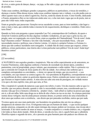 Machado de Assis - A semana

de vivo, o outro gosta de dançar, dança; - ou joga, se lhe sabe o jogo, que tanto pode ser de cartas como
de prendas.
Todas essas sombras, desfalques grandes e pequenos, públicos ou particulares, e trocas de remédios, e
doenças e mortes filhas dessas trocas, todas essas sombras impunes iam e vinham, e eu não podia com os
olhos (quanto mais com as mãos!) agarrá-las, fixá-las, sentá-las diante de mim. Como Goethe, dedicando
o Fausto, perguntava-lhes se me rodeavam ainda uma vez, e elas iam mais vagas que as do poeta, iam-se
para não voltar mais; todas esquecidas.
Eram as gerações que passavam. Gerações novas sucederão a essas, para se irem também, e dar lugar a
mais e mais e mais, que cederão todas à mesma lei do esquecimento, desfalques e remédios. Onde está a
terra firme?
Quando eu fazia esta pergunta e quase respondia Lao-Tsé, contemporâneo de Confúncio, de quem o
Jornal do Comércio publicou há dias algumas verdades verdadeiras, eis que ouço o grito na rua, um
pregão, uma voz esganiçada; era a terra firme, eram as cegonhas de Chateaubriand: "Um de resto! Anda
hoje! Duzentos contos!" Homens e leis têm vida limitada, - eles por necessidade física, - elas por
necessidades morais e políticas; mas a loteria é eterna. A Loteria é a própria Fortuna e a Fortuna é a
deusa que não conhece incrédulos nem renegados. A cidade fala de umas cousas que esquece, crimes
públicos, crimes particulares; mas loteria não é crime particular nem público! Um de resto! Anda hoje!
duzentos contos!
[198]
[22 novembro]
A NATUREZA tem segredos grandes e inopináveis. Não me refiro especialmente ao de anteontem, no
Cassino Fluminense, onde algumas senhoras e homens de sociedade nos deram ópera, comédia e
pantomima, com tal propriedade, graça e talento, que encantaram o salão repleto. Não é a primeira vez
que a comissão do Coração de Jesus ajunta ali a flor da cidade. Aos esforços das senhoras que a
compõem correspondem os convidados, - e desta vez apesar do tempo, que era execrável, - e aos
convidados, em cujo número se contava agora o Sr. vice-presidente da República, corresponderam os que
se incumbiram de dizer, cantar ou gesticular alguma cousa. Outros contarão por menor e por nomes o
que fizeram os improvisados artistas. A mim nem me cabe esta nota de passagem, em verdade menos
viva que a do meu espírito; mas, pois que saiu, aí fica.
Não o inopinável e grande da natureza a que quero me referir, é outro. Um dos maiores sabe-se que é o
suicídio. que nos parece absurdo, quando a vida é a necessidade comum; mas, considerando que é a
mesma vida que leva o homem a eliminá-la, - propter vitam, - tudo afinal se explica na pessoa que pega
em si, e dá um talho, bebe uma droga ou se deita de alto a baixo na rua ou no mar. As crianças pareciam
isentas dessa vertigem; mas há ainda poucas semanas deram, os jornais notícia de uma criaturinha de
doze anos que acabou com a existência, - uns dizem que por pancadas recebidas, outros que por nada.
Tivemos agora um caso mais particular: um fazendeiro rio-grandense deu um tiro na cabeça e
desapareceu do número dos vivos. O telegrama nota que era homem de idade, - o que exclui qualquer
paixão amorosa, conquanto as cãs não sejam inimigas das moças; podem ser invejosas, mas inveja não é
inimizade. E há vários modos de amar as moças, - o modo conjuntivo e o modo extático; ora, o segundo
é de todas as fases deste mundo. Além de idoso, o suicida era rico, isto é, aquele bem que a sabedoria
filosófica reputa o segundo da terra , ele o possuía em grau bastante para não padecer nos últimos da
file:///C|/site/livros_gratis/a_semana.htm (171 of 199) [6/9/2001 22:36:54]

 