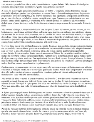 Machado de Assis - A semana

vida, ou antes para vivê-los à farta, entre os confortos do corpo e da boca. Não tinha moléstia alguma;
nenhuma paixão política o atormentava. Qual a causa então do suicídio?
A causa foi a convicção que esse homem tinha de ser pobre. O telegrama chama-lhe mania, eu digo
convicção. Qualquer, porém, que seja o nome, a verdade é que o fazendeiro rio-grandense, largamente
proprietário, acreditava ser pobre, e daí o terror natural que traz a pobreza a uma pessoa que trabalhou
por ser rica, viu chegar o dinheiro, crescer, multiplicar-se, e por fim começou a vê-lo desaparecer aos
poucos, a mais e mais depressa, e totalmente. Note-se bem que não foi a ambição de possuir mais
dinheiro que o levou à morte, - razão de si misteriosa, mas menos que a outra; foi a convicção de não ter
nada.
Não abaneis a cabeça. A vossa incredulidade vem de que a fazenda do homem, os seus cavalos, as suas
bolivianas, as suas letras e apólices valiam realmente o que querem, que valham; mas não fostes vás que
vos matasse, foi ele e nada disso era vossa, mas do suicida. As causas têm o valor do aspecto, e o aspecto
depende da retina. Ora, a retina daquele homem achou que os bens tão invejados de outros eram cousa
nenhuma, e prevendo o pão alheio, a cama da rua, o travesseiro de pedra ou de lado, preferi ir buscar a
outros climas melhor vida ou nenhuma, segundo a fé que tivesse.
O avesso deste caso é bem conhecido naquele cidadão de Atenas que não tinha nem possuía uma dracma,
um pobre-diabo convencido de que todos os navios que entravam no Pireu eram dele; não precisou mais
para ser feliz. Ia ao porto, mirava os navios e não podia conter o júbilo que traz uma riqueza tão
extraordinária. Todos os navios! Todos os navios eram seus! Não se lhe escureciam os olhas e todavia
mal podia suportar a vista de tantas propriedades. Nenhum navio estranho; nenhum que se pudesse dizer
de algum rico negociante ateniense. Esse opulento de barcos e ilusões comia de empréstimo ou de favor;
mas não tinha tempo para distinguir entre o que lhe dava uma esmola e o seu criado. Daí veio que chegou
ao fim da vida e morreu naturalmente e orgulhosamente.
Os dous casos, por avessos que pareçam um ao outro, são o mesmo e único. A ilusão matou um, a ilusão
conservou o outro; no fundo, há só a convicção que ordena os atos. Assim é que um pobretão, crendo ser
rico, não padece miséria alguma, e um opulento, crendo ser pobre, dá cabo da vida para fugir à
mendicidade. Tudo é reflexo da consciência.
Não mofeis de mim, se achais aí um ar de sermão ou filosofia. O meu fim não é só contar os atos ou
comentá-Ios; onde houver uma lição útil é meu gosto e dever tirá-la a divulgá-la como um presente aos
leitores: é o que faço aqui. A lição que eu tirar pode ter a existência do cavalo do pampa ou a do navio do
Peru: toda a questão é que valha por uma realidade, aos olhos do fazendeiro do sul e do cidadão de
Atenas.
A lição é que não peçais nunca dinheiro grosso aos deuses, senão com a cláusula expressa de saber que é
dinheiro grosso. Sem ela, os bens são menos que as flores de um dia. Tudo vale pela consciência. Nós
não temos outra prova do mundo que nos cerca senão a que resulta do reflexo dele em nós: é a filosofia
verdadeira. Todo Rothschild and Sons, nossos credores, valeriam menos que os nossos criados, se não
possuíssem a certeza luminosa de que são muito ricos. Wanderbilt seria nada; Jay Gould um triste
cocheiro de tílburi sem possuir sequer o carro nem o cavalo, a não ser a convicção dos seus bens.
Passai das riquezas materiais às intelectuais: é a mesma cousa. Se o mestre-escola da tua rua imaginar
que não sabe vernáculo nem latim, em vão lhe provarás que ele escreve como Vieira ou Cícero, ele
perderá as noites e os sonos em cima dos livros, comerá as unhas em vez de pão, encanecerá ou

file:///C|/site/livros_gratis/a_semana.htm (172 of 199) [6/9/2001 22:36:54]

 